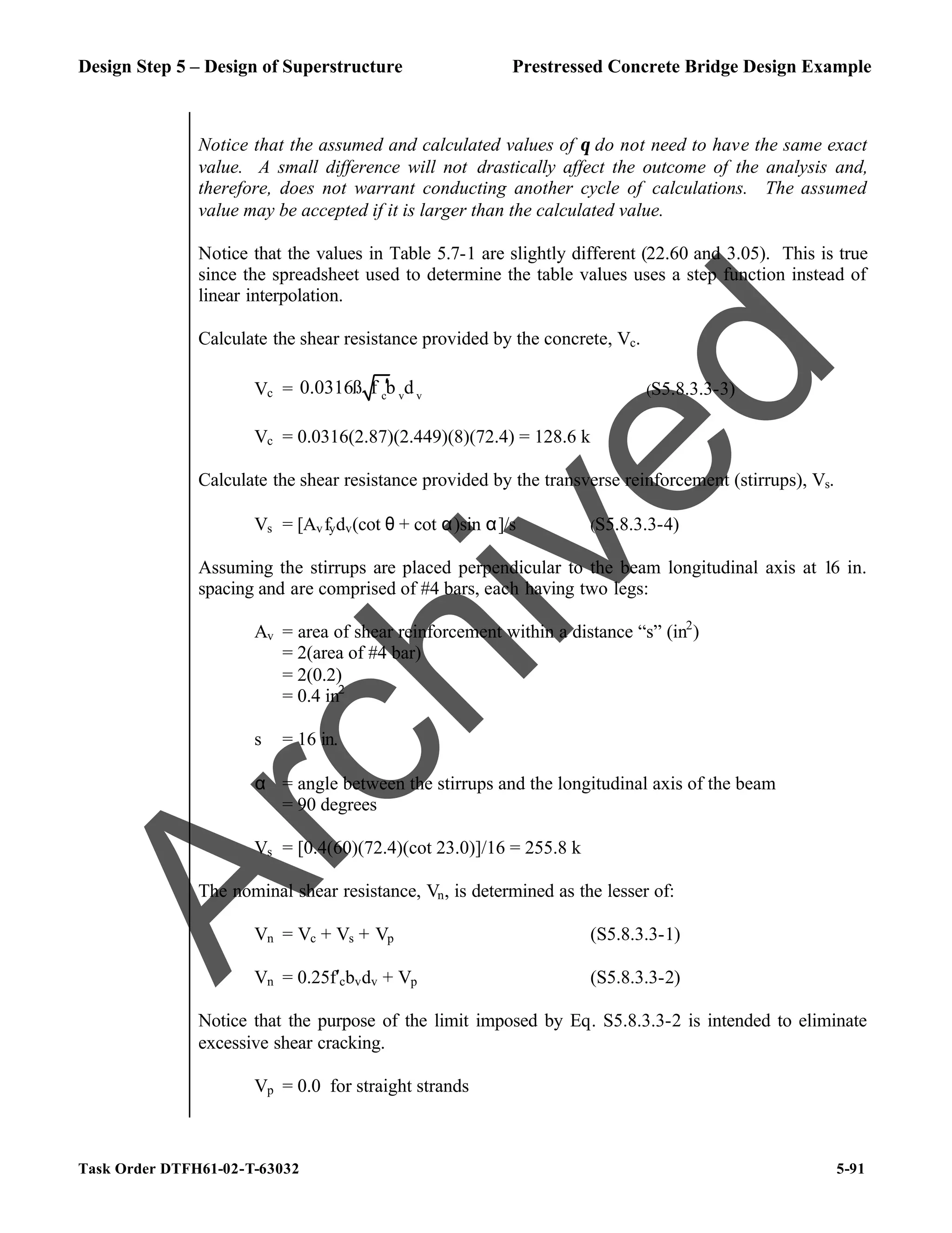 Design Step 5 – Design of Superstructure Prestressed Concrete Bridge Design Example
Task Order DTFH61-02-T-63032 5-91
Notice that the assumed and calculated values of θ do not need to have the same exact
value. A small difference will not drastically affect the outcome of the analysis and,
therefore, does not warrant conducting another cycle of calculations. The assumed
value may be accepted if it is larger than the calculated value.
Notice that the values in Table 5.7-1 are slightly different (22.60 and 3.05). This is true
since the spreadsheet used to determine the table values uses a step function instead of
linear interpolation.
Calculate the shear resistance provided by the concrete, Vc.
Vc = c v v
0.0316ß f b d
′ (S5.8.3.3-3)
Vc = 0.0316(2.87)(2.449)(8)(72.4) = 128.6 k
Calculate the shear resistance provided by the transverse reinforcement (stirrups), Vs.
Vs = [Avfydv(cot θ + cot α)sin α]/s (S5.8.3.3-4)
Assuming the stirrups are placed perpendicular to the beam longitudinal axis at 16 in.
spacing and are comprised of #4 bars, each having two legs:
Av = area of shear reinforcement within a distance “s” (in2
)
= 2(area of #4 bar)
= 2(0.2)
= 0.4 in2
s = 16 in.
α = angle between the stirrups and the longitudinal axis of the beam
= 90 degrees
Vs = [0.4(60)(72.4)(cot 23.0)]/16 = 255.8 k
The nominal shear resistance, Vn, is determined as the lesser of:
Vn = Vc + Vs + Vp (S5.8.3.3-1)
Vn = 0.25f′cbvdv + Vp (S5.8.3.3-2)
Notice that the purpose of the limit imposed by Eq. S5.8.3.3-2 is intended to eliminate
excessive shear cracking.
Vp = 0.0 for straight strands
A
r
c
h
i
v
e
d
 