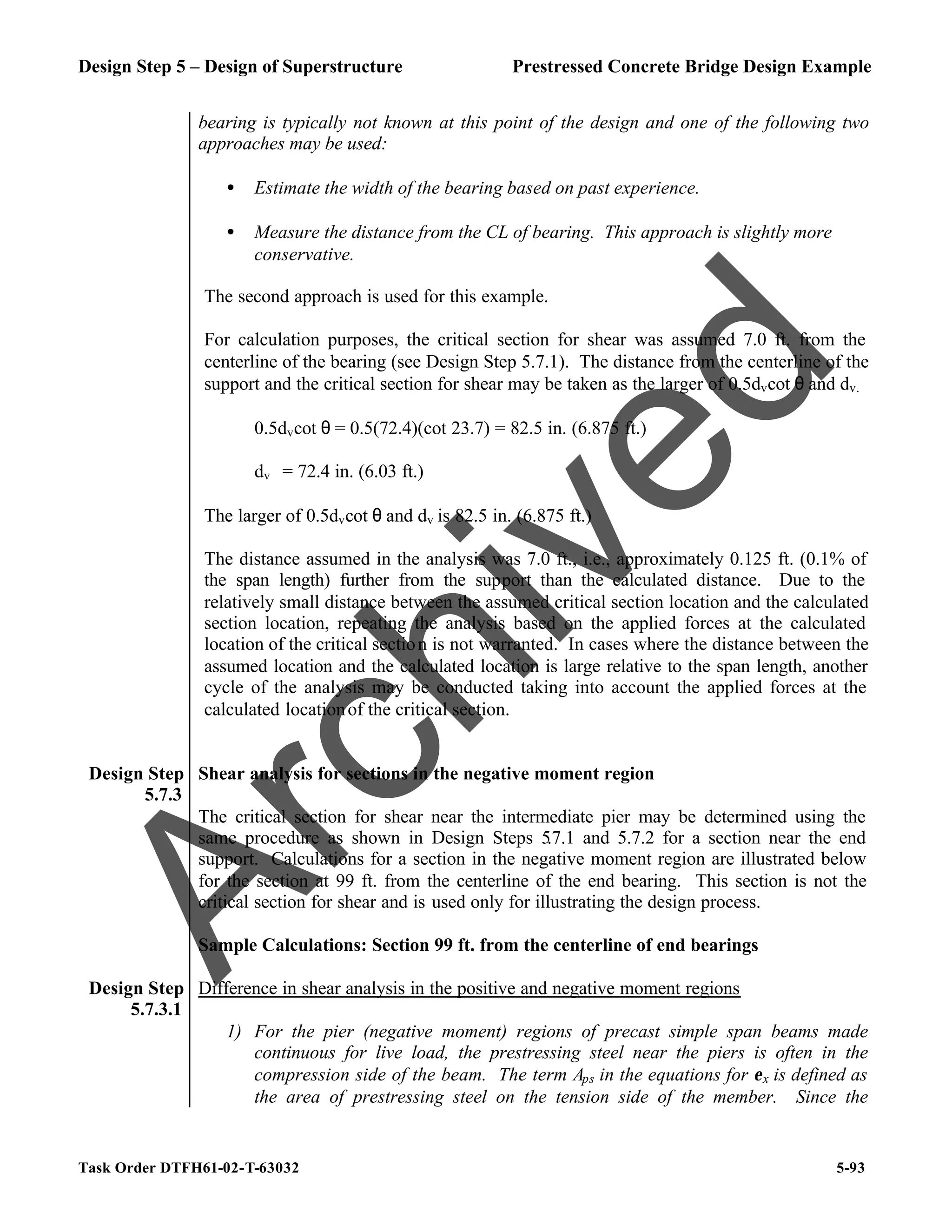 Design Step 5 – Design of Superstructure Prestressed Concrete Bridge Design Example
Task Order DTFH61-02-T-63032 5-93
bearing is typically not known at this point of the design and one of the following two
approaches may be used:
• Estimate the width of the bearing based on past experience.
• Measure the distance from the CL of bearing. This approach is slightly more
conservative.
The second approach is used for this example.
For calculation purposes, the critical section for shear was assumed 7.0 ft. from the
centerline of the bearing (see Design Step 5.7.1). The distance from the centerline of the
support and the critical section for shear may be taken as the larger of 0.5dvcot θ and dv.
0.5dvcot θ = 0.5(72.4)(cot 23.7) = 82.5 in. (6.875 ft.)
dv = 72.4 in. (6.03 ft.)
The larger of 0.5dvcot θ and dv is 82.5 in. (6.875 ft.)
The distance assumed in the analysis was 7.0 ft., i.e., approximately 0.125 ft. (0.1% of
the span length) further from the support than the calculated distance. Due to the
relatively small distance between the assumed critical section location and the calculated
section location, repeating the analysis based on the applied forces at the calculated
location of the critical section is not warranted. In cases where the distance between the
assumed location and the calculated location is large relative to the span length, another
cycle of the analysis may be conducted taking into account the applied forces at the
calculated locationof the critical section.
Design Step
5.7.3
Shear analysis for sections in the negative moment region
The critical section for shear near the intermediate pier may be determined using the
same procedure as shown in Design Steps 5.7.1 and 5.7.2 for a section near the end
support. Calculations for a section in the negative moment region are illustrated below
for the section at 99 ft. from the centerline of the end bearing. This section is not the
critical section for shear and is used only for illustrating the design process.
Sample Calculations: Section 99 ft. from the centerline of end bearings
Design Step
5.7.3.1
Difference in shear analysis in the positive and negative moment regions
1) For the pier (negative moment) regions of precast simple span beams made
continuous for live load, the prestressing steel near the piers is often in the
compression side of the beam. The term Aps in the equations for εx is defined as
the area of prestressing steel on the tension side of the member. Since the
A
r
c
h
i
v
e
d
 