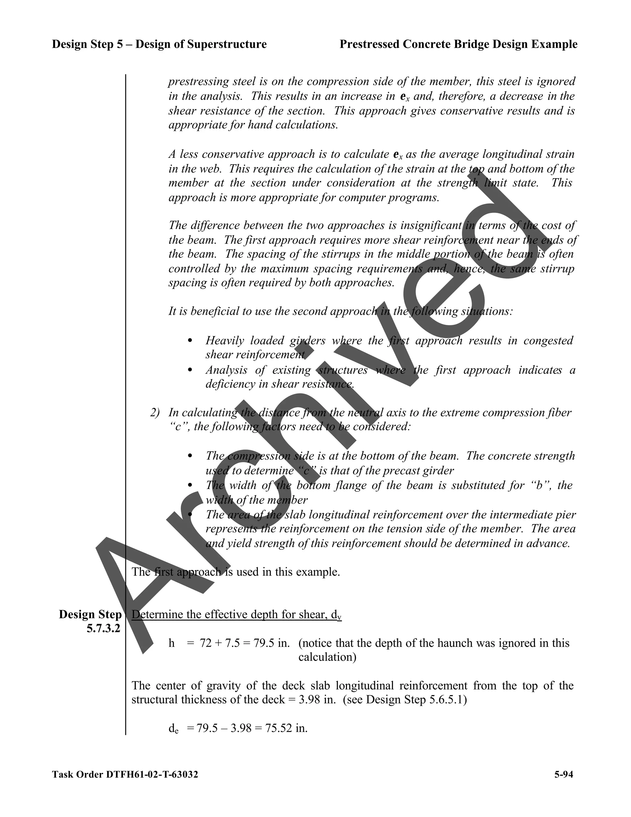 Design Step 5 – Design of Superstructure Prestressed Concrete Bridge Design Example
Task Order DTFH61-02-T-63032 5-94
prestressing steel is on the compression side of the member, this steel is ignored
in the analysis. This results in an increase in εx and, therefore, a decrease in the
shear resistance of the section. This approach gives conservative results and is
appropriate for hand calculations.
A less conservative approach is to calculate εx as the average longitudinal strain
in the web. This requires the calculation of the strain at the top and bottom of the
member at the section under consideration at the strength limit state. This
approach is more appropriate for computer programs.
The difference between the two approaches is insignificant in terms of the cost of
the beam. The first approach requires more shear reinforcement near the ends of
the beam. The spacing of the stirrups in the middle portion of the beam is often
controlled by the maximum spacing requirements and, hence, the same stirrup
spacing is often required by both approaches.
It is beneficial to use the second approach in the following situations:
• Heavily loaded girders where the first approach results in congested
shear reinforcement
• Analysis of existing structures where the first approach indicates a
deficiency in shear resistance.
2) In calculating the distance from the neutral axis to the extreme compression fiber
“c”, the following factors need to be considered:
• The compression side is at the bottom of the beam. The concrete strength
used to determine “c” is that of the precast girder
• The width of the bottom flange of the beam is substituted for “b”, the
width of the member
• The area of the slab longitudinal reinforcement over the intermediate pier
represents the reinforcement on the tension side of the member. The area
and yield strength of this reinforcement should be determined in advance.
The first approach is used in this example.
Design Step
5.7.3.2
Determine the effective depth for shear, dv
h = 72 + 7.5 = 79.5 in. (notice that the depth of the haunch was ignored in this
calculation)
The center of gravity of the deck slab longitudinal reinforcement from the top of the
structural thickness of the deck = 3.98 in. (see Design Step 5.6.5.1)
de = 79.5 – 3.98 = 75.52 in.
A
r
c
h
i
v
e
d
 