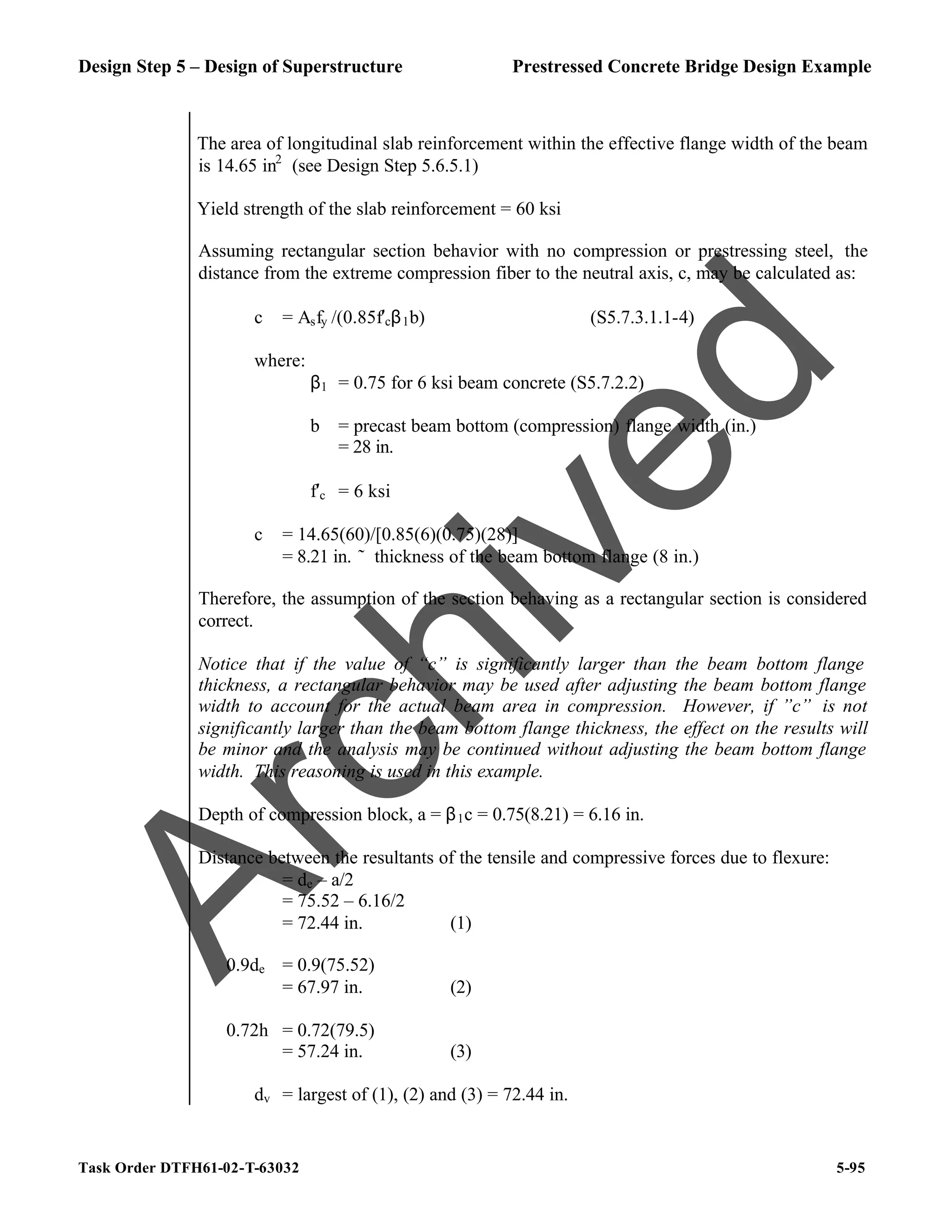 Design Step 5 – Design of Superstructure Prestressed Concrete Bridge Design Example
Task Order DTFH61-02-T-63032 5-95
The area of longitudinal slab reinforcement within the effective flange width of the beam
is 14.65 in2
(see Design Step 5.6.5.1)
Yield strength of the slab reinforcement = 60 ksi
Assuming rectangular section behavior with no compression or prestressing steel, the
distance from the extreme compression fiber to the neutral axis, c, may be calculated as:
c = Asfy /(0.85f′cβ1b) (S5.7.3.1.1-4)
where:
β1 = 0.75 for 6 ksi beam concrete (S5.7.2.2)
b = precast beam bottom (compression) flange width (in.)
= 28 in.
f′c = 6 ksi
c = 14.65(60)/[0.85(6)(0.75)(28)]
= 8.21 in. ˜ thickness of the beam bottom flange (8 in.)
Therefore, the assumption of the section behaving as a rectangular section is considered
correct.
Notice that if the value of “c” is significantly larger than the beam bottom flange
thickness, a rectangular behavior may be used after adjusting the beam bottom flange
width to account for the actual beam area in compression. However, if ”c” is not
significantly larger than the beam bottom flange thickness, the effect on the results will
be minor and the analysis may be continued without adjusting the beam bottom flange
width. This reasoning is used in this example.
Depth of compression block, a = β1c = 0.75(8.21) = 6.16 in.
Distance between the resultants of the tensile and compressive forces due to flexure:
= de – a/2
= 75.52 – 6.16/2
= 72.44 in. (1)
0.9de = 0.9(75.52)
= 67.97 in. (2)
0.72h = 0.72(79.5)
= 57.24 in. (3)
dv = largest of (1), (2) and (3) = 72.44 in.
A
r
c
h
i
v
e
d
 