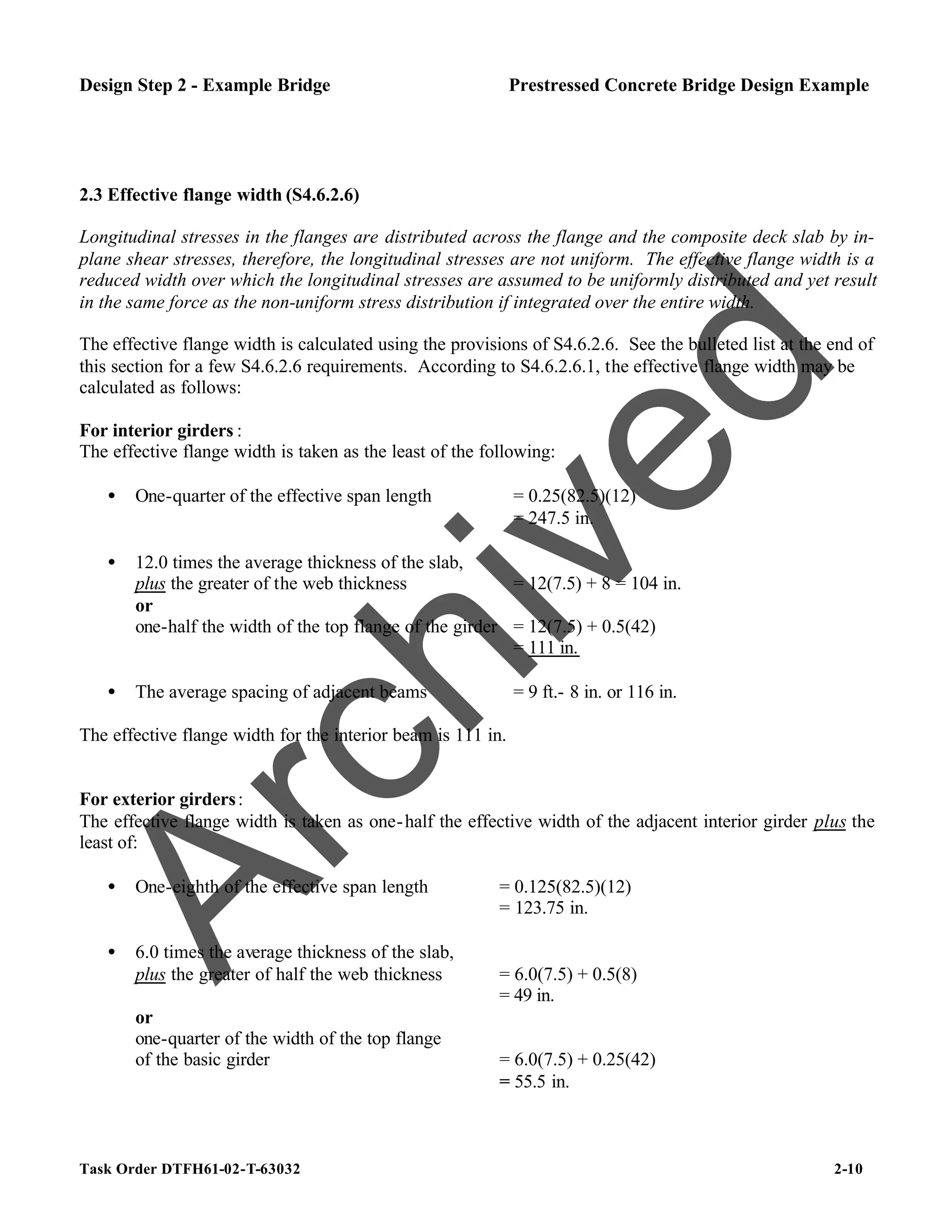 Task Order DTFH61-02-T-63032 2-10
Design Step 2 - Example Bridge Prestressed Concrete Bridge Design Example
2.3 Effective flange width (S4.6.2.6)
Longitudinal stresses in the flanges are distributed across the flange and the composite deck slab by in-
plane shear stresses, therefore, the longitudinal stresses are not uniform. The effective flange width is a
reduced width over which the longitudinal stresses are assumed to be uniformly distributed and yet result
in the same force as the non-uniform stress distribution if integrated over the entire width.
The effective flange width is calculated using the provisions of S4.6.2.6. See the bulleted list at the end of
this section for a few S4.6.2.6 requirements. According to S4.6.2.6.1, the effective flange width may be
calculated as follows:
For interior girders :
The effective flange width is taken as the least of the following:
• One-quarter of the effective span length = 0.25(82.5)(12)
= 247.5 in.
• 12.0 times the average thickness of the slab,
plus the greater of the web thickness = 12(7.5) + 8 = 104 in.
or
one-half the width of the top flange of the girder = 12(7.5) + 0.5(42)
= 111 in.
• The average spacing of adjacent beams = 9 ft.- 8 in. or 116 in.
The effective flange width for the interior beam is 111 in.
For exterior girders:
The effective flange width is taken as one-half the effective width of the adjacent interior girder plus the
least of:
• One-eighth of the effective span length = 0.125(82.5)(12)
= 123.75 in.
• 6.0 times the average thickness of the slab,
plus the greater of half the web thickness = 6.0(7.5) + 0.5(8)
= 49 in.
or
one-quarter of the width of the top flange
of the basic girder = 6.0(7.5) + 0.25(42)
= 55.5 in.
A
r
c
h
i
v
e
d
 