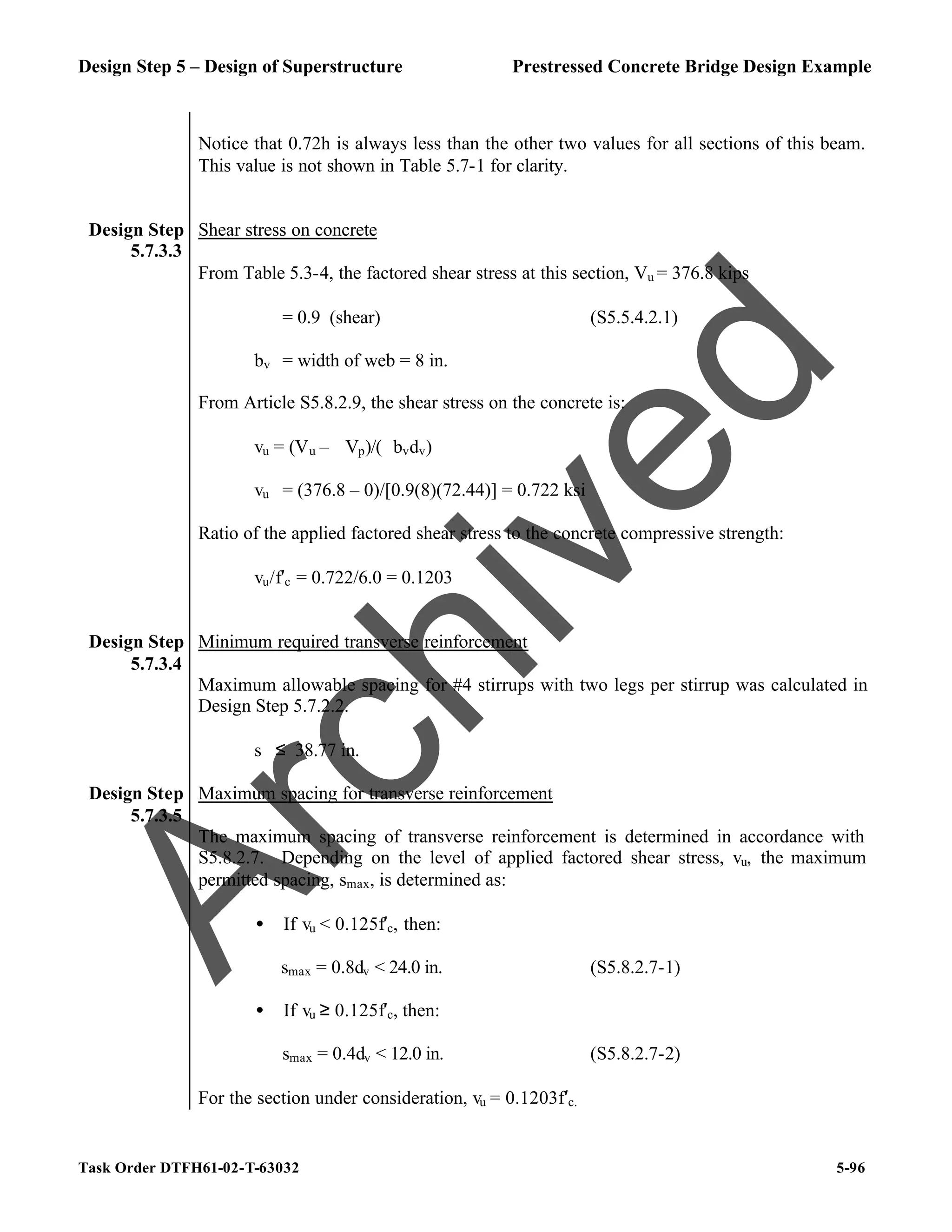 Design Step 5 – Design of Superstructure Prestressed Concrete Bridge Design Example
Task Order DTFH61-02-T-63032 5-96
Notice that 0.72h is always less than the other two values for all sections of this beam.
This value is not shown in Table 5.7-1 for clarity.
Design Step
5.7.3.3
Shear stress on concrete
From Table 5.3-4, the factored shear stress at this section, Vu = 376.8 kips
ϕ = 0.9 (shear) (S5.5.4.2.1)
bv = width of web = 8 in.
From Article S5.8.2.9, the shear stress on the concrete is:
vu = (Vu – ϕVp)/(ϕbvdv)
vu = (376.8 – 0)/[0.9(8)(72.44)] = 0.722 ksi
Ratio of the applied factored shear stress to the concrete compressive strength:
vu/f′c = 0.722/6.0 = 0.1203
Design Step
5.7.3.4
Minimum required transverse reinforcement
Maximum allowable spacing for #4 stirrups with two legs per stirrup was calculated in
Design Step 5.7.2.2.
s ≤ 38.77 in.
Design Step
5.7.3.5
Maximum spacing for transverse reinforcement
The maximum spacing of transverse reinforcement is determined in accordance with
S5.8.2.7. Depending on the level of applied factored shear stress, vu, the maximum
permitted spacing, smax, is determined as:
• If vu < 0.125f′c, then:
smax = 0.8dv < 24.0 in. (S5.8.2.7-1)
• If vu ≥ 0.125f′c, then:
smax = 0.4dv < 12.0 in. (S5.8.2.7-2)
For the section under consideration, vu = 0.1203f′c.
A
r
c
h
i
v
e
d
 
