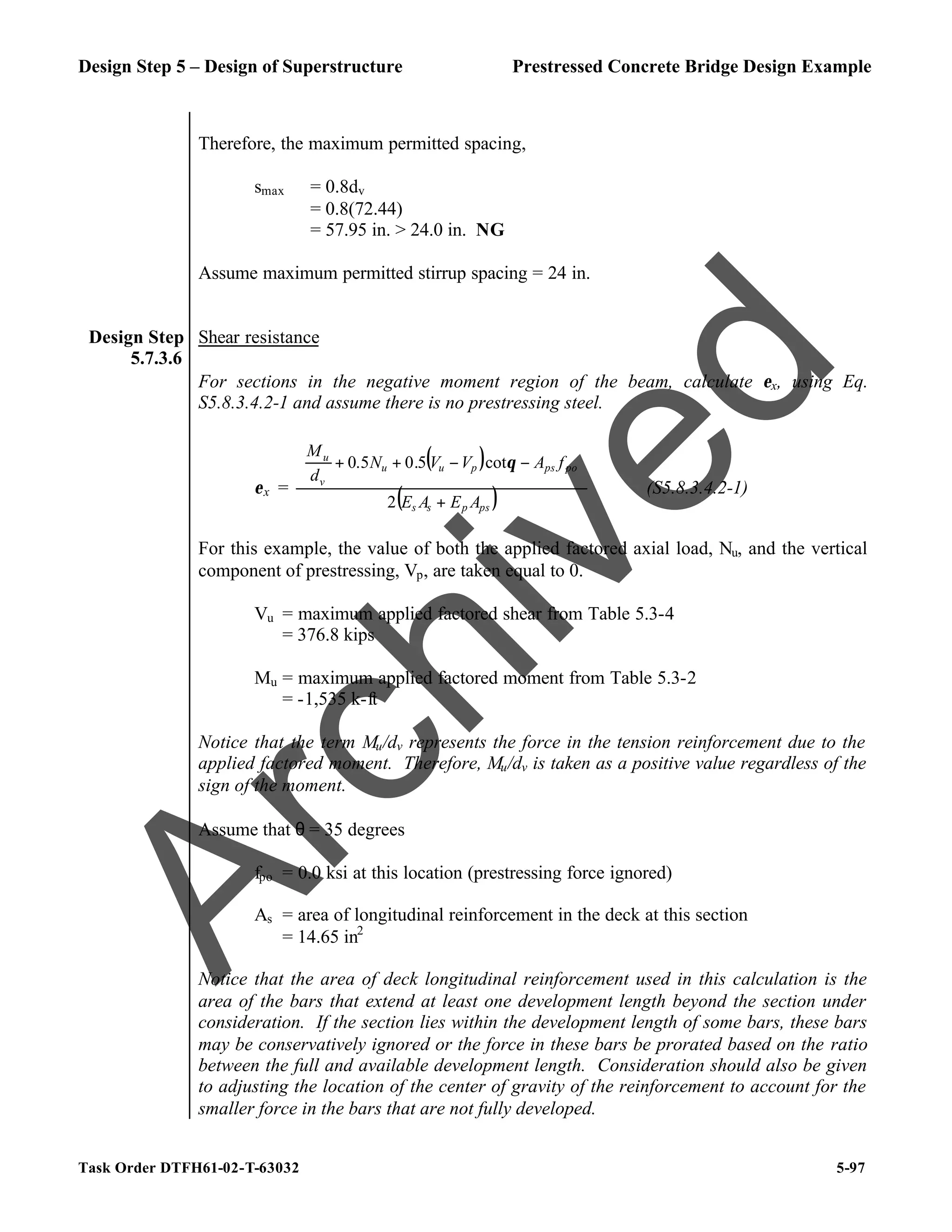 Design Step 5 – Design of Superstructure Prestressed Concrete Bridge Design Example
Task Order DTFH61-02-T-63032 5-97
Therefore, the maximum permitted spacing,
smax = 0.8dv
= 0.8(72.44)
= 57.95 in. > 24.0 in. NG
Assume maximum permitted stirrup spacing = 24 in.
Design Step
5.7.3.6
Shear resistance
For sections in the negative moment region of the beam, calculate εx, using Eq.
S5.8.3.4.2-1 and assume there is no prestressing steel.
εx =
( )
( )
ps
p
s
s
po
ps
p
u
u
v
u
A
E
A
E
f
A
V
V
N
d
M
+








−
−
+
+
2
cot
5
.
0
5
.
0 θ
(S5.8.3.4.2-1)
For this example, the value of both the applied factored axial load, Nu, and the vertical
component of prestressing, Vp, are taken equal to 0.
Vu = maximum applied factored shear from Table 5.3-4
= 376.8 kips
Mu = maximum applied factored moment from Table 5.3-2
= -1,535 k-ft
Notice that the term Mu/dv represents the force in the tension reinforcement due to the
applied factored moment. Therefore, Mu/dv is taken as a positive value regardless of the
sign of the moment.
Assume that θ = 35 degrees
fpo = 0.0 ksi at this location (prestressing force ignored)
As = area of longitudinal reinforcement in the deck at this section
= 14.65 in2
Notice that the area of deck longitudinal reinforcement used in this calculation is the
area of the bars that extend at least one development length beyond the section under
consideration. If the section lies within the development length of some bars, these bars
may be conservatively ignored or the force in these bars be prorated based on the ratio
between the full and available development length. Consideration should also be given
to adjusting the location of the center of gravity of the reinforcement to account for the
smaller force in the bars that are not fully developed.
A
r
c
h
i
v
e
d
 
