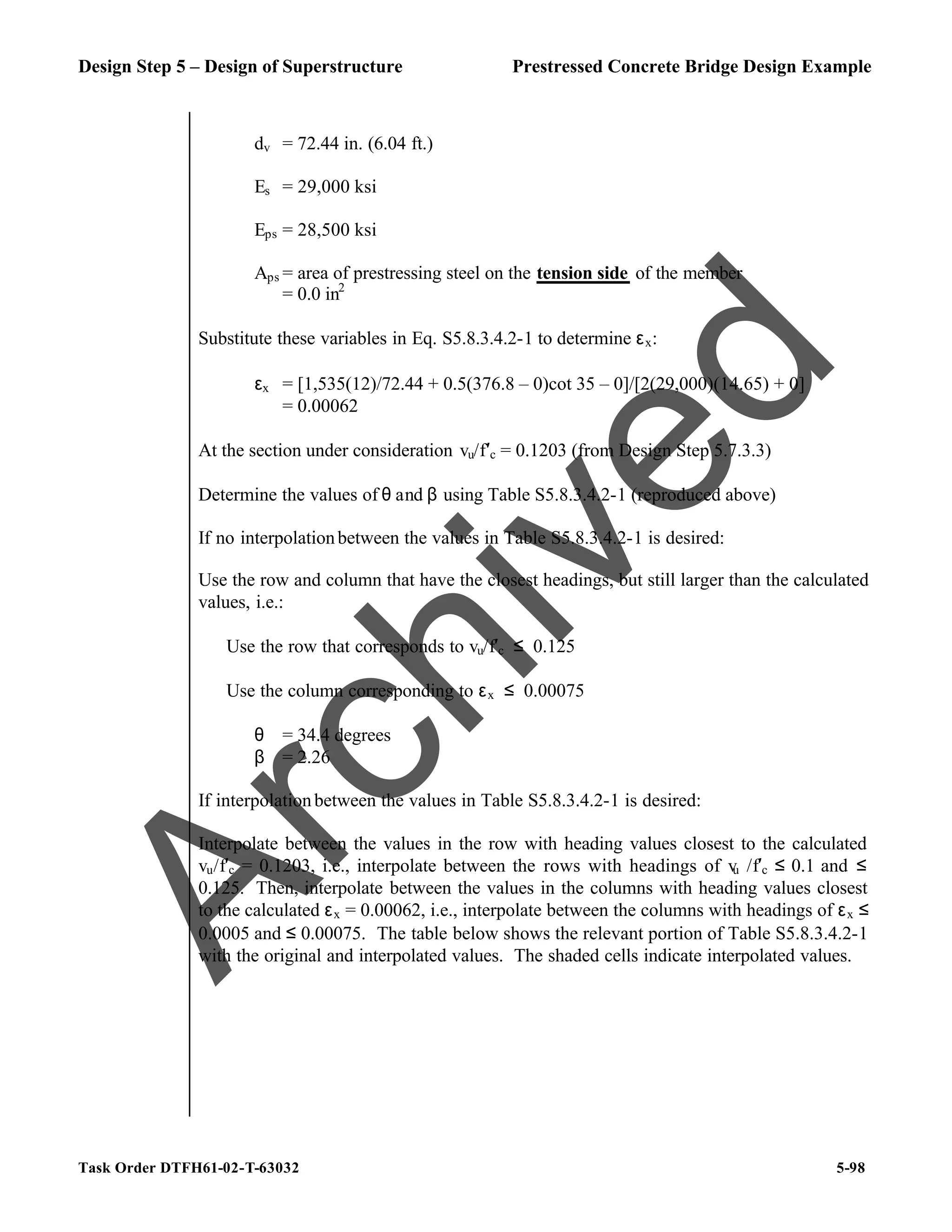 Design Step 5 – Design of Superstructure Prestressed Concrete Bridge Design Example
Task Order DTFH61-02-T-63032 5-98
dv = 72.44 in. (6.04 ft.)
Es = 29,000 ksi
Eps = 28,500 ksi
Aps = area of prestressing steel on the tension side of the member
= 0.0 in2
Substitute these variables in Eq. S5.8.3.4.2-1 to determine εx:
εx = [1,535(12)/72.44 + 0.5(376.8 – 0)cot 35 – 0]/[2(29,000)(14.65) + 0]
= 0.00062
At the section under consideration vu/f′c = 0.1203 (from Design Step 5.7.3.3)
Determine the values of θ and β using Table S5.8.3.4.2-1 (reproduced above)
If no interpolationbetween the values in Table S5.8.3.4.2-1 is desired:
Use the row and column that have the closest headings, but still larger than the calculated
values, i.e.:
Use the row that corresponds to vu/f′c ≤ 0.125
Use the column corresponding to εx ≤ 0.00075
θ = 34.4 degrees
β = 2.26
If interpolationbetween the values in Table S5.8.3.4.2-1 is desired:
Interpolate between the values in the row with heading values closest to the calculated
vu/f′c = 0.1203, i.e., interpolate between the rows with headings of v
u /f′c ≤ 0.1 and ≤
0.125. Then, interpolate between the values in the columns with heading values closest
to the calculated εx = 0.00062, i.e., interpolate between the columns with headings of εx ≤
0.0005 and ≤ 0.00075. The table below shows the relevant portion of Table S5.8.3.4.2-1
with the original and interpolated values. The shaded cells indicate interpolated values.
A
r
c
h
i
v
e
d
 