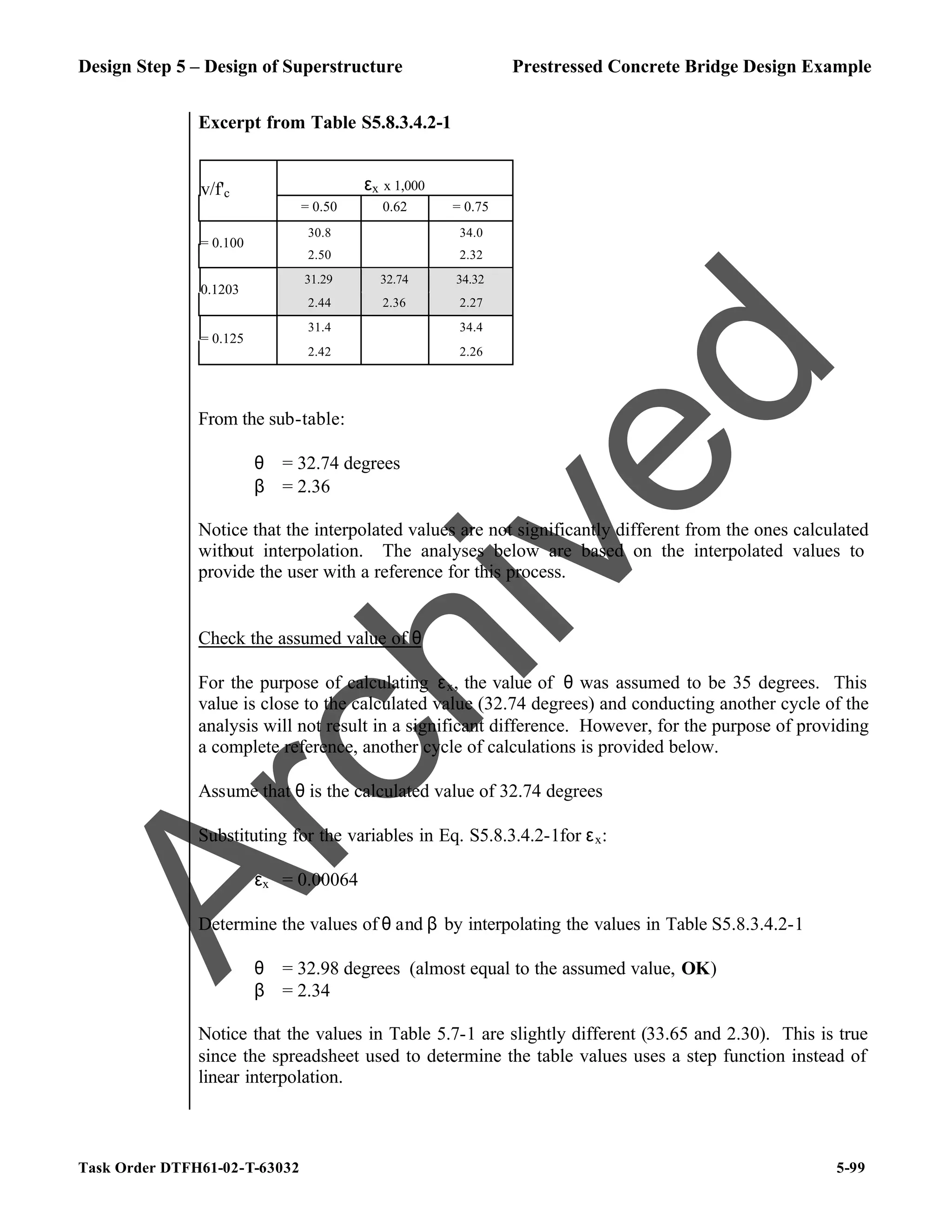 Design Step 5 – Design of Superstructure Prestressed Concrete Bridge Design Example
Task Order DTFH61-02-T-63032 5-99
Excerpt from Table S5.8.3.4.2-1
εx x 1,000
v/f'c
= 0.50 0.62 = 0.75
30.8 34.0
= 0.100
2.50 2.32
31.29 32.74 34.32
0.1203
2.44 2.36 2.27
31.4 34.4
= 0.125
2.42 2.26
From the sub-table:
θ = 32.74 degrees
β = 2.36
Notice that the interpolated values are not significantly different from the ones calculated
without interpolation. The analyses below are based on the interpolated values to
provide the user with a reference for this process.
Check the assumed value of θ
For the purpose of calculating εx, the value of θ was assumed to be 35 degrees. This
value is close to the calculated value (32.74 degrees) and conducting another cycle of the
analysis will not result in a significant difference. However, for the purpose of providing
a complete reference, another cycle of calculations is provided below.
Assume that θ is the calculated value of 32.74 degrees
Substituting for the variables in Eq. S5.8.3.4.2-1for εx:
εx = 0.00064
Determine the values of θ and β by interpolating the values in Table S5.8.3.4.2-1
θ = 32.98 degrees (almost equal to the assumed value, OK)
β = 2.34
Notice that the values in Table 5.7-1 are slightly different (33.65 and 2.30). This is true
since the spreadsheet used to determine the table values uses a step function instead of
linear interpolation.
A
r
c
h
i
v
e
d
 