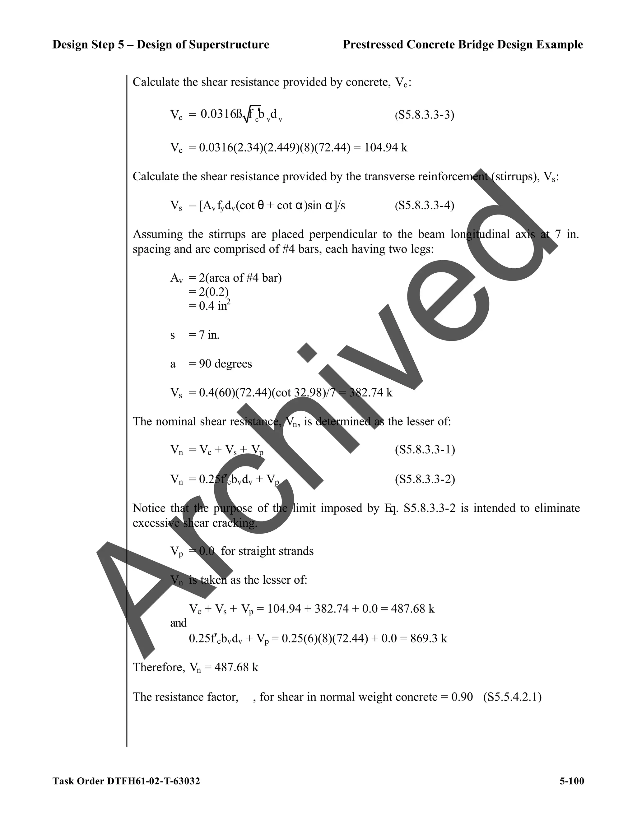 Design Step 5 – Design of Superstructure Prestressed Concrete Bridge Design Example
Task Order DTFH61-02-T-63032 5-100
Calculate the shear resistance provided by concrete, Vc:
Vc = c v v
0.0316ß f b d
′ (S5.8.3.3-3)
Vc = 0.0316(2.34)(2.449)(8)(72.44) = 104.94 k
Calculate the shear resistance provided by the transverse reinforcement (stirrups), Vs:
Vs = [Avfydv(cot θ + cot α)sin α]/s (S5.8.3.3-4)
Assuming the stirrups are placed perpendicular to the beam longitudinal axis at 7 in.
spacing and are comprised of #4 bars, each having two legs:
Av = 2(area of #4 bar)
= 2(0.2)
= 0.4 in2
s = 7 in.
a = 90 degrees
Vs = 0.4(60)(72.44)(cot 32.98)/7 = 382.74 k
The nominal shear resistance, Vn, is determined as the lesser of:
Vn = Vc + Vs + Vp (S5.8.3.3-1)
Vn = 0.25f′cbvdv + Vp (S5.8.3.3-2)
Notice that the purpose of the limit imposed by Eq. S5.8.3.3-2 is intended to eliminate
excessive shear cracking.
Vp = 0.0 for straight strands
Vn is taken as the lesser of:
Vc + Vs + Vp = 104.94 + 382.74 + 0.0 = 487.68 k
and
0.25f′cbvdv + Vp = 0.25(6)(8)(72.44) + 0.0 = 869.3 k
Therefore, Vn = 487.68 k
The resistance factor, ϕ, for shear in normal weight concrete = 0.90 (S5.5.4.2.1)
A
r
c
h
i
v
e
d
 