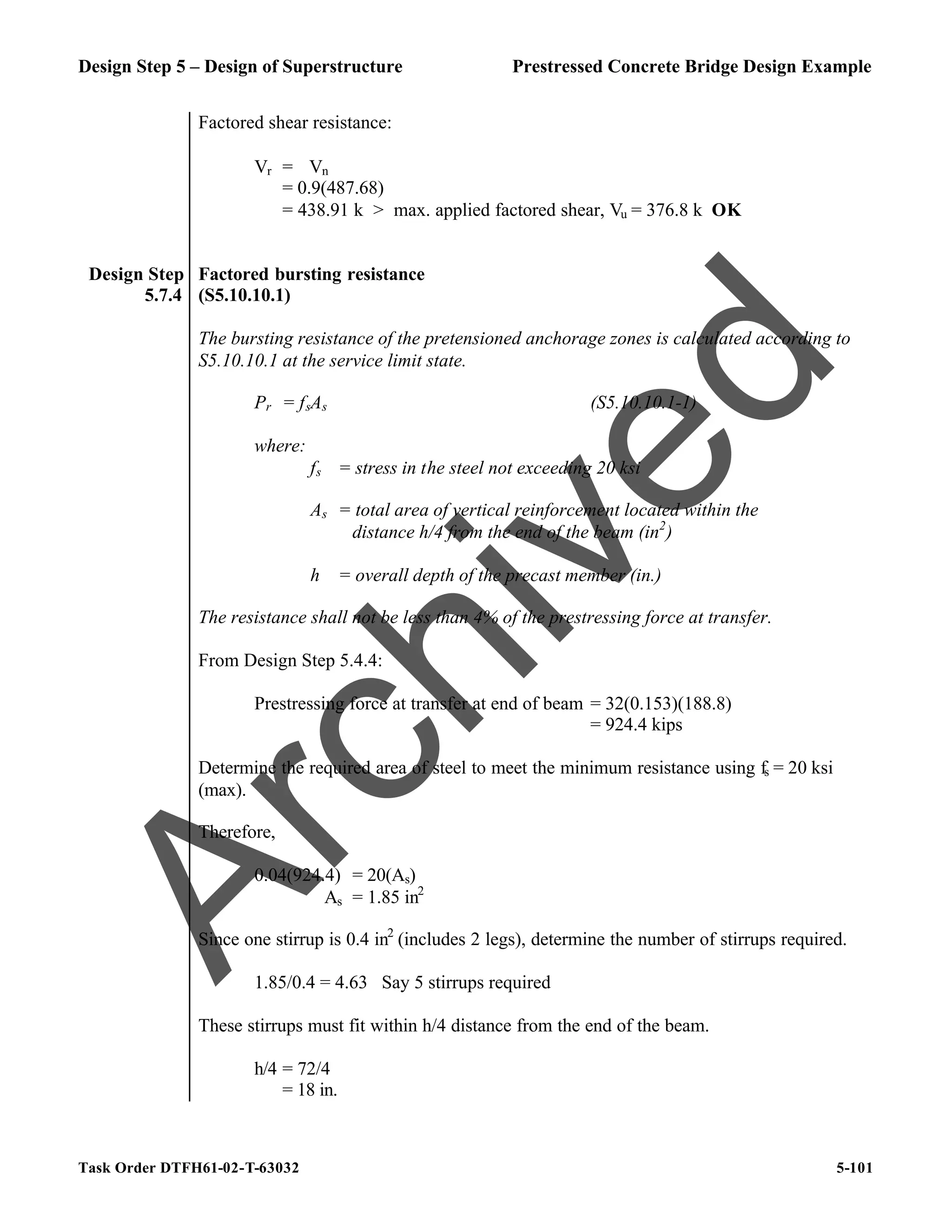 Design Step 5 – Design of Superstructure Prestressed Concrete Bridge Design Example
Task Order DTFH61-02-T-63032 5-101
Factored shear resistance:
Vr = ϕVn
= 0.9(487.68)
= 438.91 k > max. applied factored shear, Vu = 376.8 k OK
Design Step
5.7.4
Factored bursting resistance
(S5.10.10.1)
The bursting resistance of the pretensioned anchorage zones is calculated according to
S5.10.10.1 at the service limit state.
Pr = fsAs (S5.10.10.1-1)
where:
fs = stress in the steel not exceeding 20 ksi
As = total area of vertical reinforcement located within the
distance h/4 from the end of the beam (in2
)
h = overall depth of the precast member (in.)
The resistance shall not be less than 4% of the prestressing force at transfer.
From Design Step 5.4.4:
Prestressing force at transfer at end of beam = 32(0.153)(188.8)
= 924.4 kips
Determine the required area of steel to meet the minimum resistance using fs = 20 ksi
(max).
Therefore,
0.04(924.4) = 20(As)
As = 1.85 in2
Since one stirrup is 0.4 in2
(includes 2 legs), determine the number of stirrups required.
1.85/0.4 = 4.63 Say 5 stirrups required
These stirrups must fit within h/4 distance from the end of the beam.
h/4 = 72/4
= 18 in.
A
r
c
h
i
v
e
d
 
