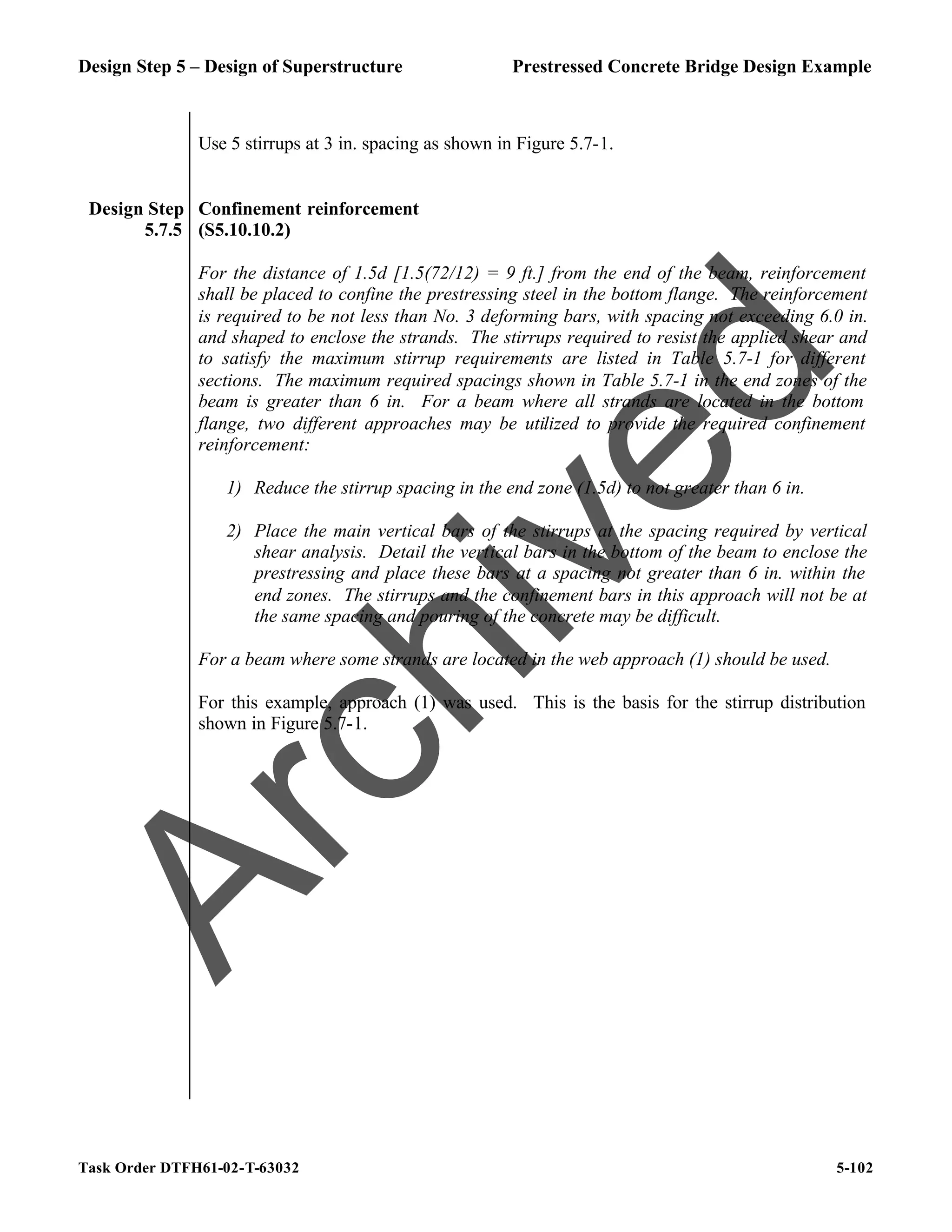 Design Step 5 – Design of Superstructure Prestressed Concrete Bridge Design Example
Task Order DTFH61-02-T-63032 5-102
Use 5 stirrups at 3 in. spacing as shown in Figure 5.7-1.
Design Step
5.7.5
Confinement reinforcement
(S5.10.10.2)
For the distance of 1.5d [1.5(72/12) = 9 ft.] from the end of the beam, reinforcement
shall be placed to confine the prestressing steel in the bottom flange. The reinforcement
is required to be not less than No. 3 deforming bars, with spacing not exceeding 6.0 in.
and shaped to enclose the strands. The stirrups required to resist the applied shear and
to satisfy the maximum stirrup requirements are listed in Table 5.7-1 for different
sections. The maximum required spacings shown in Table 5.7-1 in the end zones of the
beam is greater than 6 in. For a beam where all strands are located in the bottom
flange, two different approaches may be utilized to provide the required confinement
reinforcement:
1) Reduce the stirrup spacing in the end zone (1.5d) to not greater than 6 in.
2) Place the main vertical bars of the stirrups at the spacing required by vertical
shear analysis. Detail the vertical bars in the bottom of the beam to enclose the
prestressing and place these bars at a spacing not greater than 6 in. within the
end zones. The stirrups and the confinement bars in this approach will not be at
the same spacing and pouring of the concrete may be difficult.
For a beam where some strands are located in the web approach (1) should be used.
For this example, approach (1) was used. This is the basis for the stirrup distribution
shown in Figure 5.7-1.
A
r
c
h
i
v
e
d
 