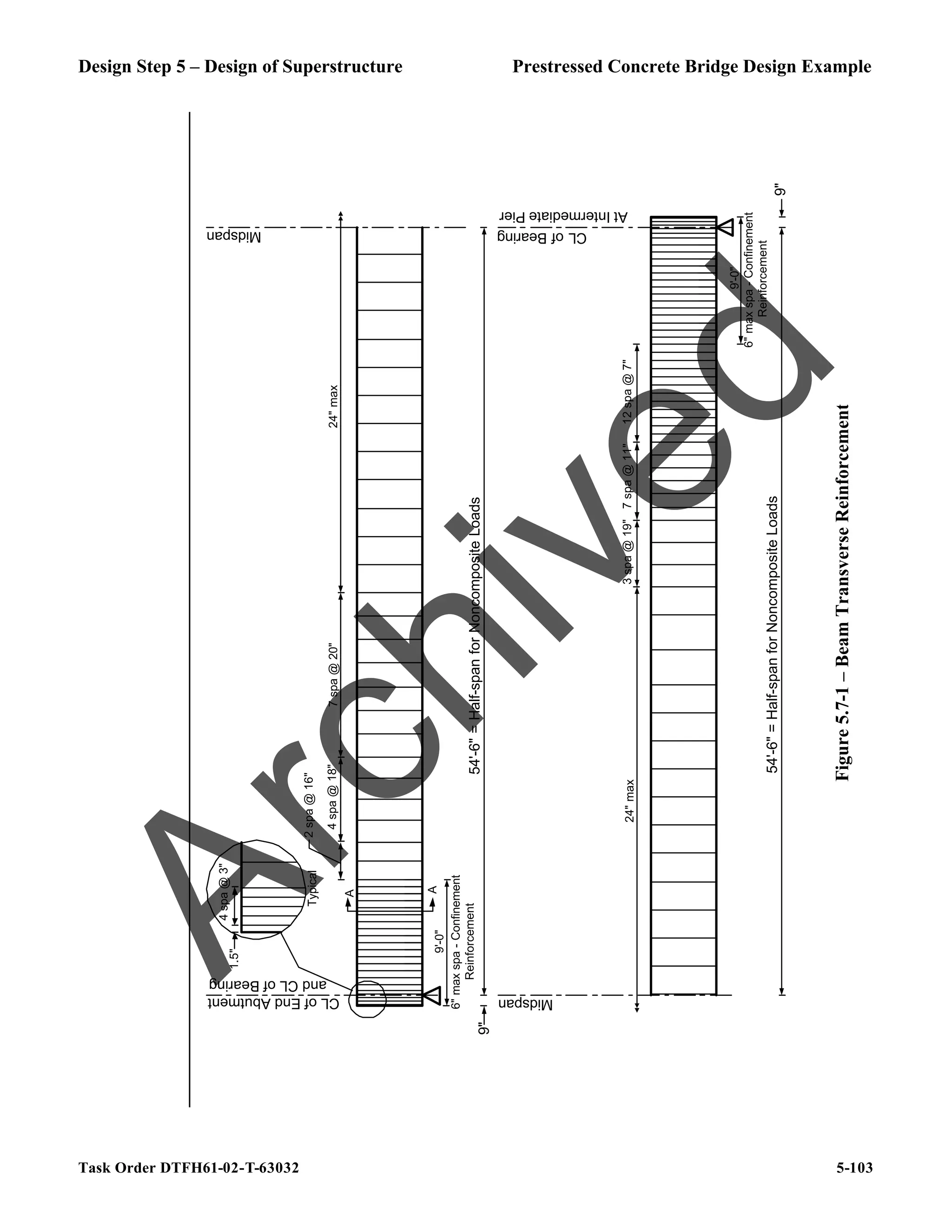 Design Step 5 – Design of Superstructure Prestressed Concrete Bridge Design Example
Task Order DTFH61-02-T-63032 5-103
9"
54'-6"
=
Half-span
for
Noncomposite
Loads
Midspan
CL
of
End
Abutment
and
CL
of
Bearing
9"
54'-6"
=
Half-span
for
Noncomposite
Loads
CL
of
Bearing
Midspan
2
spa
@
16"
4
spa
@
18"
24"
max
3
spa
@
19"
7
spa
@
11"
12
spa
@
7"
24"
max
At
Intermediate
Pier
7
spa
@
20"
4
spa
@
3"
1.5"
Typical
9'-0"
6"
max
spa
-
Confinement
Reinforcement
A
A
9'-0"
6"
max
spa
-
Confinement
Reinforcement
Figure
5.7-1
–
Beam
Transverse
Reinforcement
A
r
c
h
i
v
e
d
 