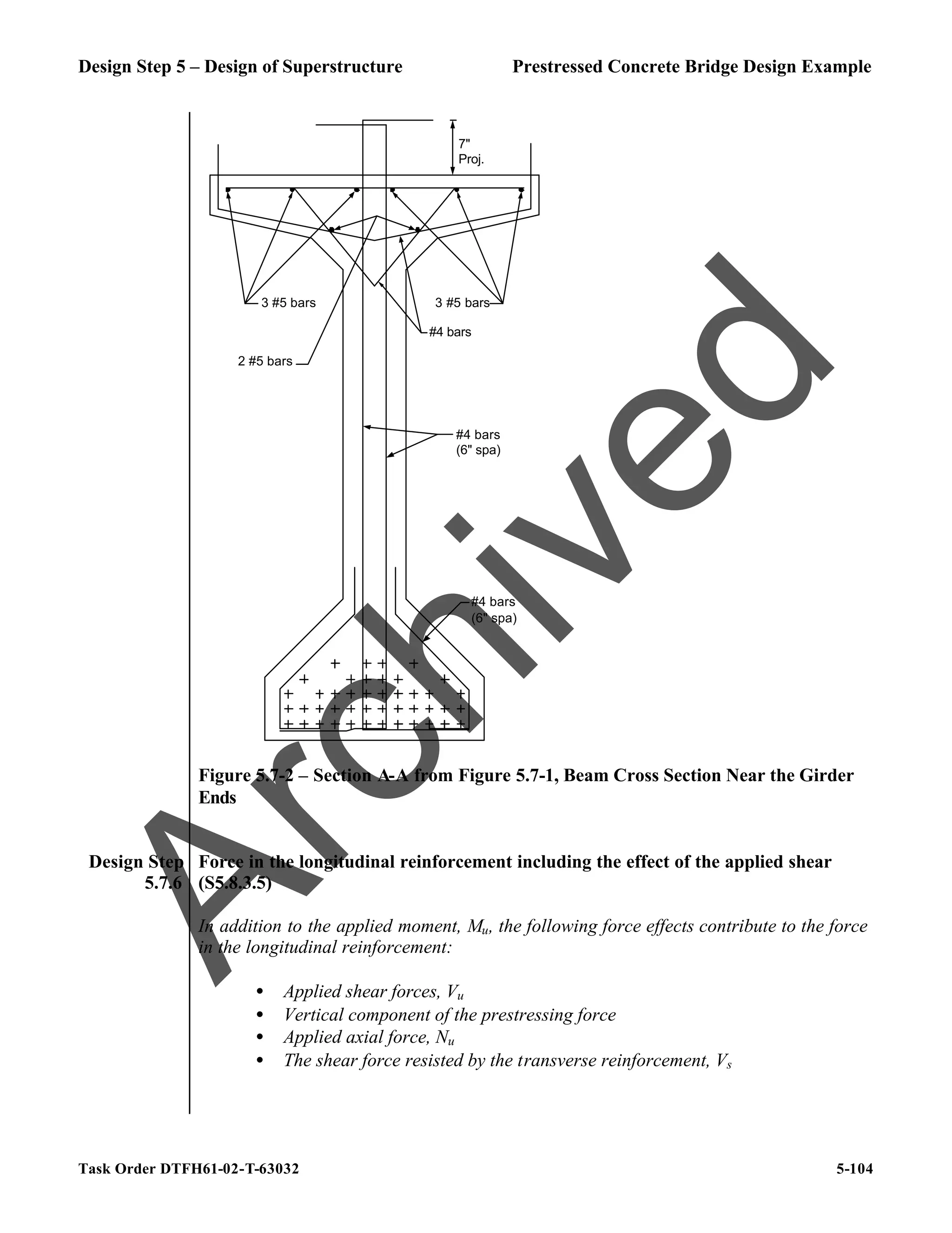 Design Step 5 – Design of Superstructure Prestressed Concrete Bridge Design Example
Task Order DTFH61-02-T-63032 5-104
7"
Proj.
#4 bars
(6" spa)
#4 bars
(6" spa)
3 #5 bars 3 #5 bars
#4 bars
2 #5 bars
Figure 5.7-2 – Section A-A from Figure 5.7-1, Beam Cross Section Near the Girder
Ends
Design Step
5.7.6
Force in the longitudinal reinforcement including the effect of the applied shear
(S5.8.3.5)
In addition to the applied moment, Mu, the following force effects contribute to the force
in the longitudinal reinforcement:
• Applied shear forces, Vu
• Vertical component of the prestressing force
• Applied axial force, Nu
• The shear force resisted by the transverse reinforcement, Vs
A
r
c
h
i
v
e
d
 