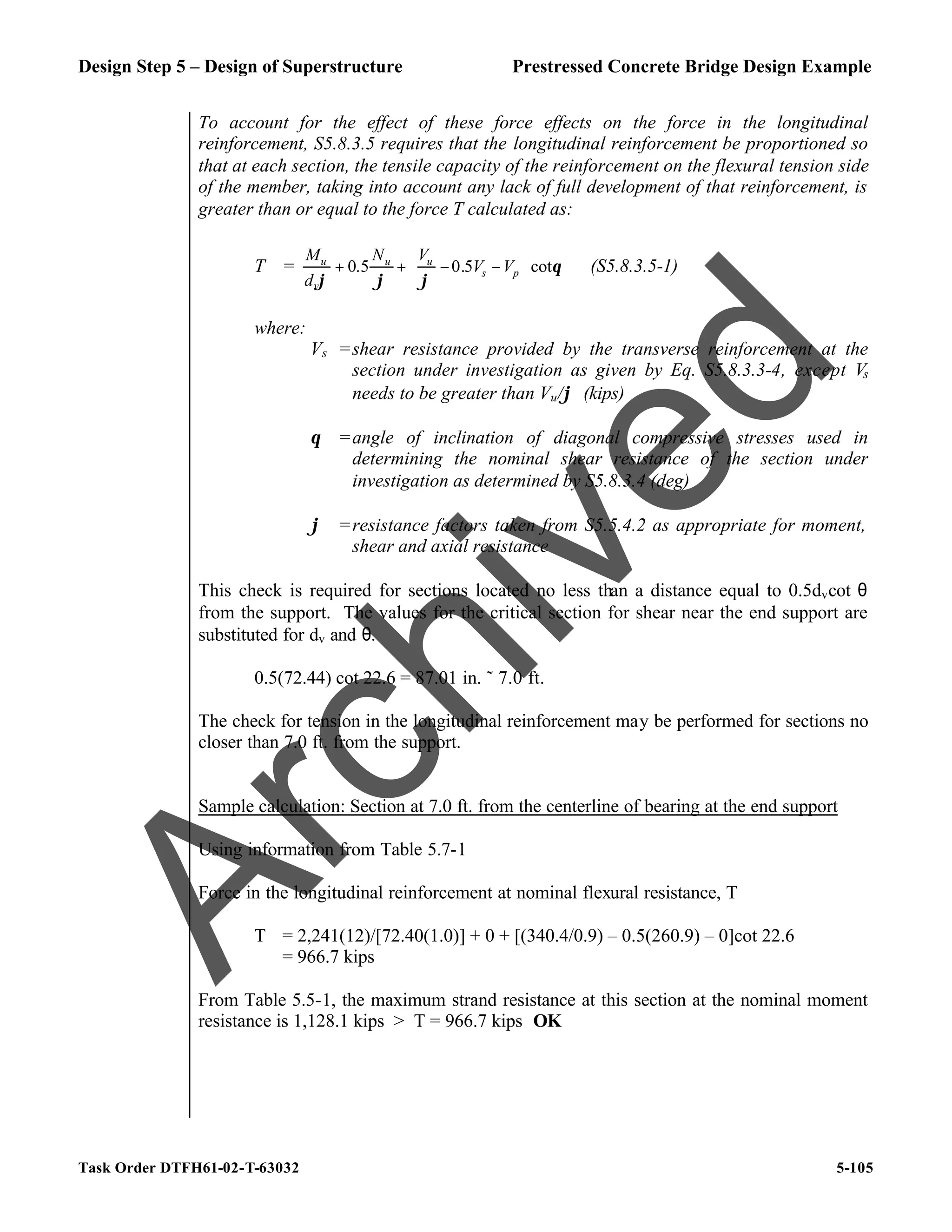 Design Step 5 – Design of Superstructure Prestressed Concrete Bridge Design Example
Task Order DTFH61-02-T-63032 5-105
To account for the effect of these force effects on the force in the longitudinal
reinforcement, S5.8.3.5 requires that the longitudinal reinforcement be proportioned so
that at each section, the tensile capacity of the reinforcement on the flexural tension side
of the member, taking into account any lack of full development of that reinforcement, is
greater than or equal to the force T calculated as:
T = θ
ϕ
ϕ
ϕ
cot
5
.
0
5
.
0 







−
−
+
+ p
s
u
u
v
u
V
V
V
N
d
M
(S5.8.3.5-1)
where:
Vs =shear resistance provided by the transverse reinforcement at the
section under investigation as given by Eq. S5.8.3.3-4, except Vs
needs to be greater than Vu/ϕ (kips)
θ =angle of inclination of diagonal compressive stresses used in
determining the nominal shear resistance of the section under
investigation as determined by S5.8.3.4 (deg)
ϕ =resistance factors taken from S5.5.4.2 as appropriate for moment,
shear and axial resistance
This check is required for sections located no less than a distance equal to 0.5dvcot θ
from the support. The values for the critical section for shear near the end support are
substituted for dv and θ.
0.5(72.44) cot 22.6 = 87.01 in. ˜ 7.0 ft.
The check for tension in the longitudinal reinforcement may be performed for sections no
closer than 7.0 ft. from the support.
Sample calculation: Section at 7.0 ft. from the centerline of bearing at the end support
Using information from Table 5.7-1
Force in the longitudinal reinforcement at nominal flexural resistance, T
T = 2,241(12)/[72.40(1.0)] + 0 + [(340.4/0.9) – 0.5(260.9) – 0]cot 22.6
= 966.7 kips
From Table 5.5-1, the maximum strand resistance at this section at the nominal moment
resistance is 1,128.1 kips > T = 966.7 kips OK
A
r
c
h
i
v
e
d
 
