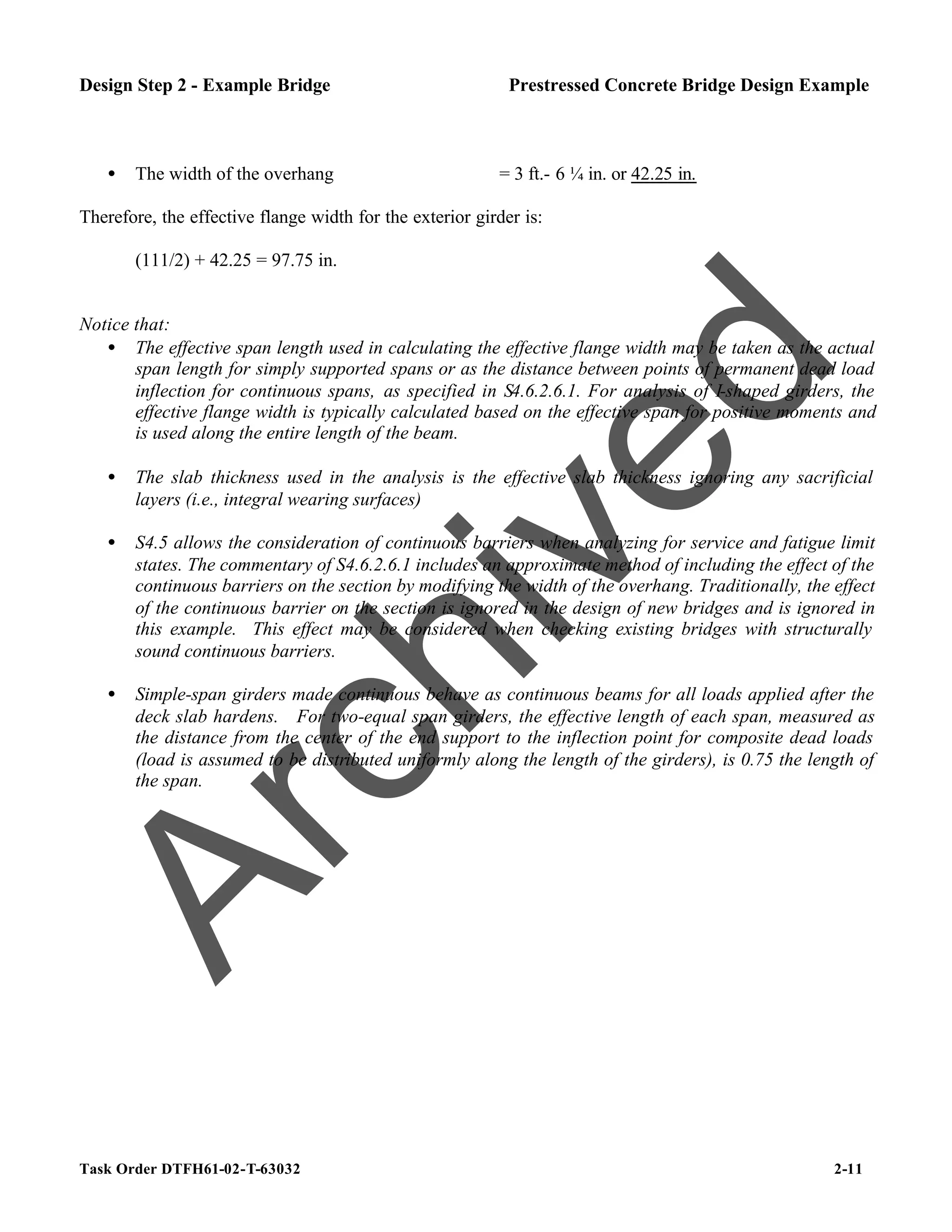 Task Order DTFH61-02-T-63032 2-11
Design Step 2 - Example Bridge Prestressed Concrete Bridge Design Example
• The width of the overhang = 3 ft.- 6 ¼ in. or 42.25 in.
Therefore, the effective flange width for the exterior girder is:
(111/2) + 42.25 = 97.75 in.
Notice that:
• The effective span length used in calculating the effective flange width may be taken as the actual
span length for simply supported spans or as the distance between points of permanent dead load
inflection for continuous spans, as specified in S4.6.2.6.1. For analysis of I-shaped girders, the
effective flange width is typically calculated based on the effective span for positive moments and
is used along the entire length of the beam.
• The slab thickness used in the analysis is the effective slab thickness ignoring any sacrificial
layers (i.e., integral wearing surfaces)
• S4.5 allows the consideration of continuous barriers when analyzing for service and fatigue limit
states. The commentary of S4.6.2.6.1 includes an approximate method of including the effect of the
continuous barriers on the section by modifying the width of the overhang. Traditionally, the effect
of the continuous barrier on the section is ignored in the design of new bridges and is ignored in
this example. This effect may be considered when checking existing bridges with structurally
sound continuous barriers.
• Simple-span girders made continuous behave as continuous beams for all loads applied after the
deck slab hardens. For two-equal span girders, the effective length of each span, measured as
the distance from the center of the end support to the inflection point for composite dead loads
(load is assumed to be distributed uniformly along the length of the girders), is 0.75 the length of
the span.
A
r
c
h
i
v
e
d
 