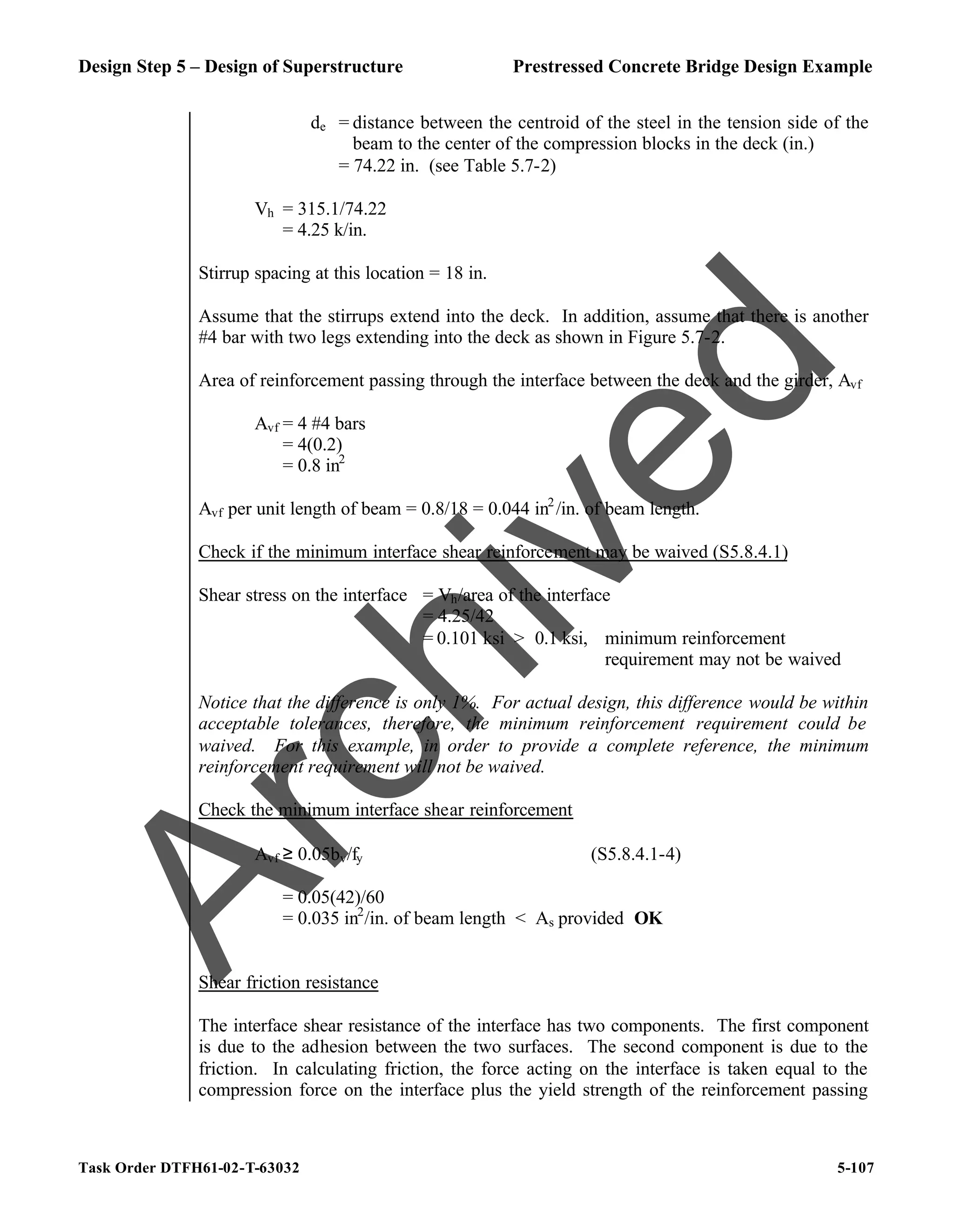 Design Step 5 – Design of Superstructure Prestressed Concrete Bridge Design Example
Task Order DTFH61-02-T-63032 5-107
de = distance between the centroid of the steel in the tension side of the
beam to the center of the compression blocks in the deck (in.)
= 74.22 in. (see Table 5.7-2)
Vh = 315.1/74.22
= 4.25 k/in.
Stirrup spacing at this location = 18 in.
Assume that the stirrups extend into the deck. In addition, assume that there is another
#4 bar with two legs extending into the deck as shown in Figure 5.7-2.
Area of reinforcement passing through the interface between the deck and the girder, Avf
Avf = 4 #4 bars
= 4(0.2)
= 0.8 in2
Avf per unit length of beam = 0.8/18 = 0.044 in2
/in. of beam length.
Check if the minimum interface shear reinforcement may be waived (S5.8.4.1)
Shear stress on the interface = Vh/area of the interface
= 4.25/42
= 0.101 ksi > 0.1 ksi, minimum reinforcement
requirement may not be waived
Notice that the difference is only 1%. For actual design, this difference would be within
acceptable tolerances, therefore, the minimum reinforcement requirement could be
waived. For this example, in order to provide a complete reference, the minimum
reinforcement requirement will not be waived.
Check the minimum interface shear reinforcement
Avf ≥ 0.05bv/fy (S5.8.4.1-4)
= 0.05(42)/60
= 0.035 in2
/in. of beam length < As provided OK
Shear friction resistance
The interface shear resistance of the interface has two components. The first component
is due to the adhesion between the two surfaces. The second component is due to the
friction. In calculating friction, the force acting on the interface is taken equal to the
compression force on the interface plus the yield strength of the reinforcement passing
A
r
c
h
i
v
e
d
 