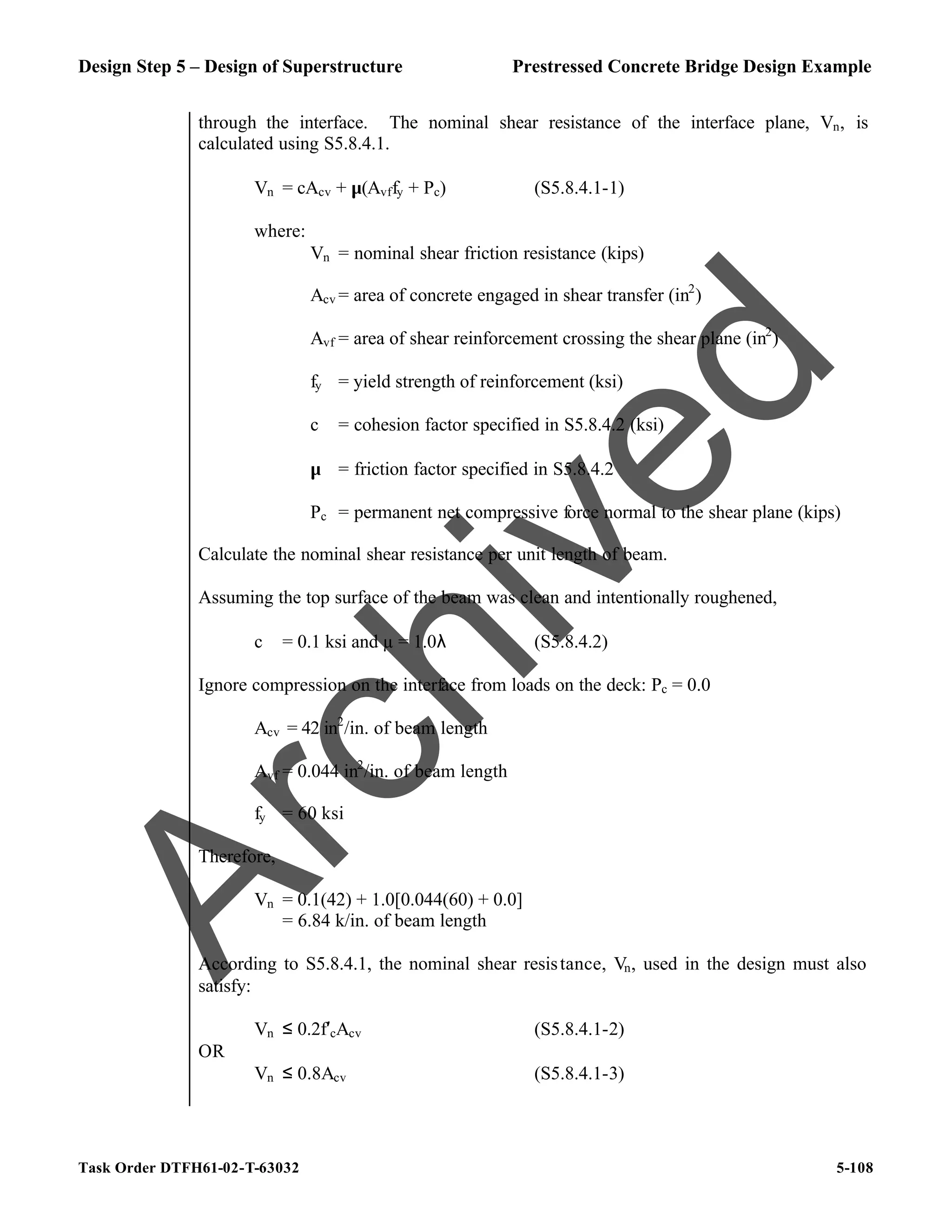 Design Step 5 – Design of Superstructure Prestressed Concrete Bridge Design Example
Task Order DTFH61-02-T-63032 5-108
through the interface. The nominal shear resistance of the interface plane, Vn, is
calculated using S5.8.4.1.
Vn = cAcv + µ(Avffy + Pc) (S5.8.4.1-1)
where:
Vn = nominal shear friction resistance (kips)
Acv = area of concrete engaged in shear transfer (in2
)
Avf = area of shear reinforcement crossing the shear plane (in2
)
fy = yield strength of reinforcement (ksi)
c = cohesion factor specified in S5.8.4.2 (ksi)
µ = friction factor specified in S5.8.4.2
Pc = permanent net compressive force normal to the shear plane (kips)
Calculate the nominal shear resistance per unit length of beam.
Assuming the top surface of the beam was clean and intentionally roughened,
c = 0.1 ksi and µ = 1.0λ (S5.8.4.2)
Ignore compression on the interface from loads on the deck: Pc = 0.0
Acv = 42 in2
/in. of beam length
Avf = 0.044 in2
/in. of beam length
fy = 60 ksi
Therefore,
Vn = 0.1(42) + 1.0[0.044(60) + 0.0]
= 6.84 k/in. of beam length
According to S5.8.4.1, the nominal shear resistance, Vn, used in the design must also
satisfy:
Vn ≤ 0.2f′cAcv (S5.8.4.1-2)
OR
Vn ≤ 0.8Acv (S5.8.4.1-3)
A
r
c
h
i
v
e
d
 