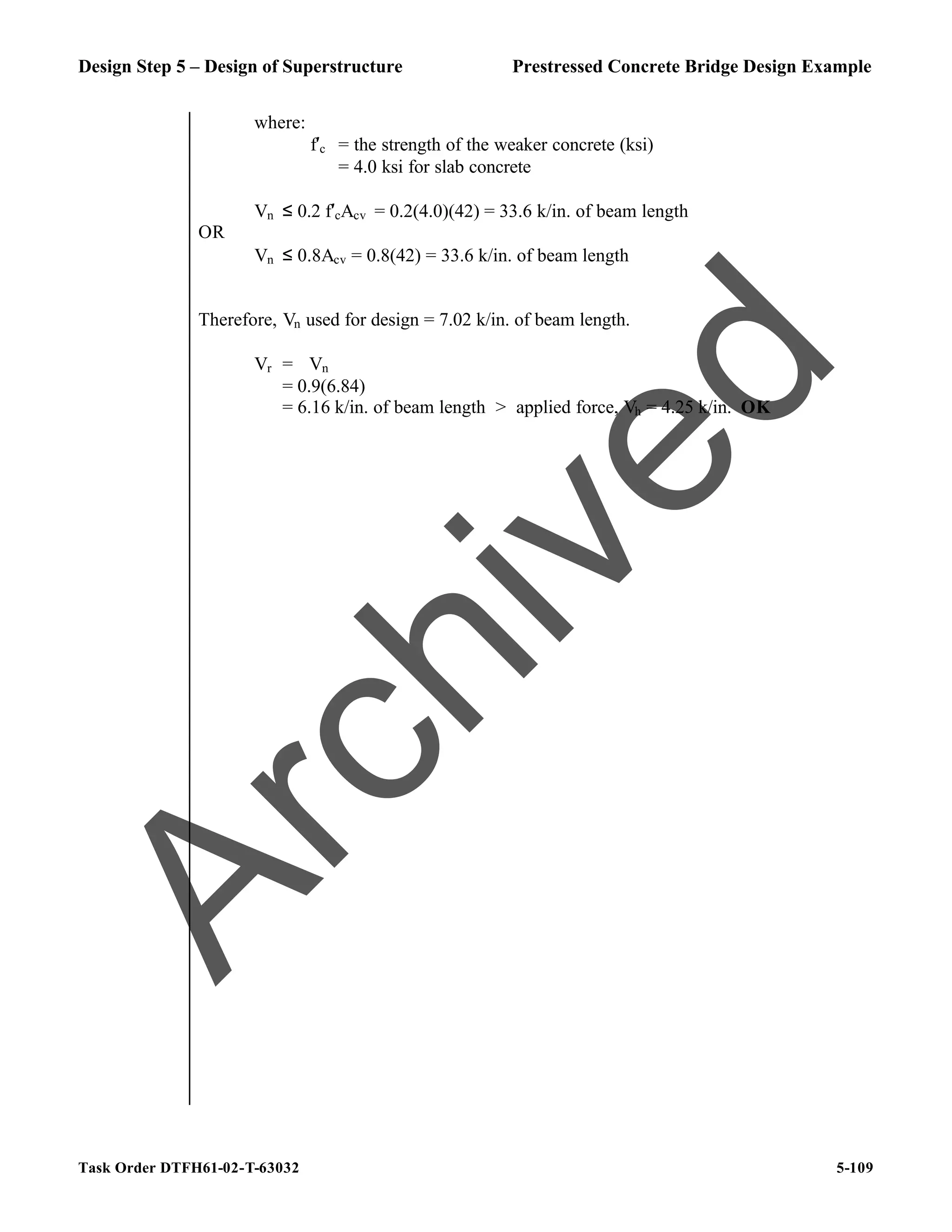 Design Step 5 – Design of Superstructure Prestressed Concrete Bridge Design Example
Task Order DTFH61-02-T-63032 5-109
where:
f′c = the strength of the weaker concrete (ksi)
= 4.0 ksi for slab concrete
Vn ≤ 0.2 f′cAcv = 0.2(4.0)(42) = 33.6 k/in. of beam length
OR
Vn ≤ 0.8Acv = 0.8(42) = 33.6 k/in. of beam length
Therefore, Vn used for design = 7.02 k/in. of beam length.
Vr = ϕVn
= 0.9(6.84)
= 6.16 k/in. of beam length > applied force, Vh = 4.25 k/in. OK
A
r
c
h
i
v
e
d
 