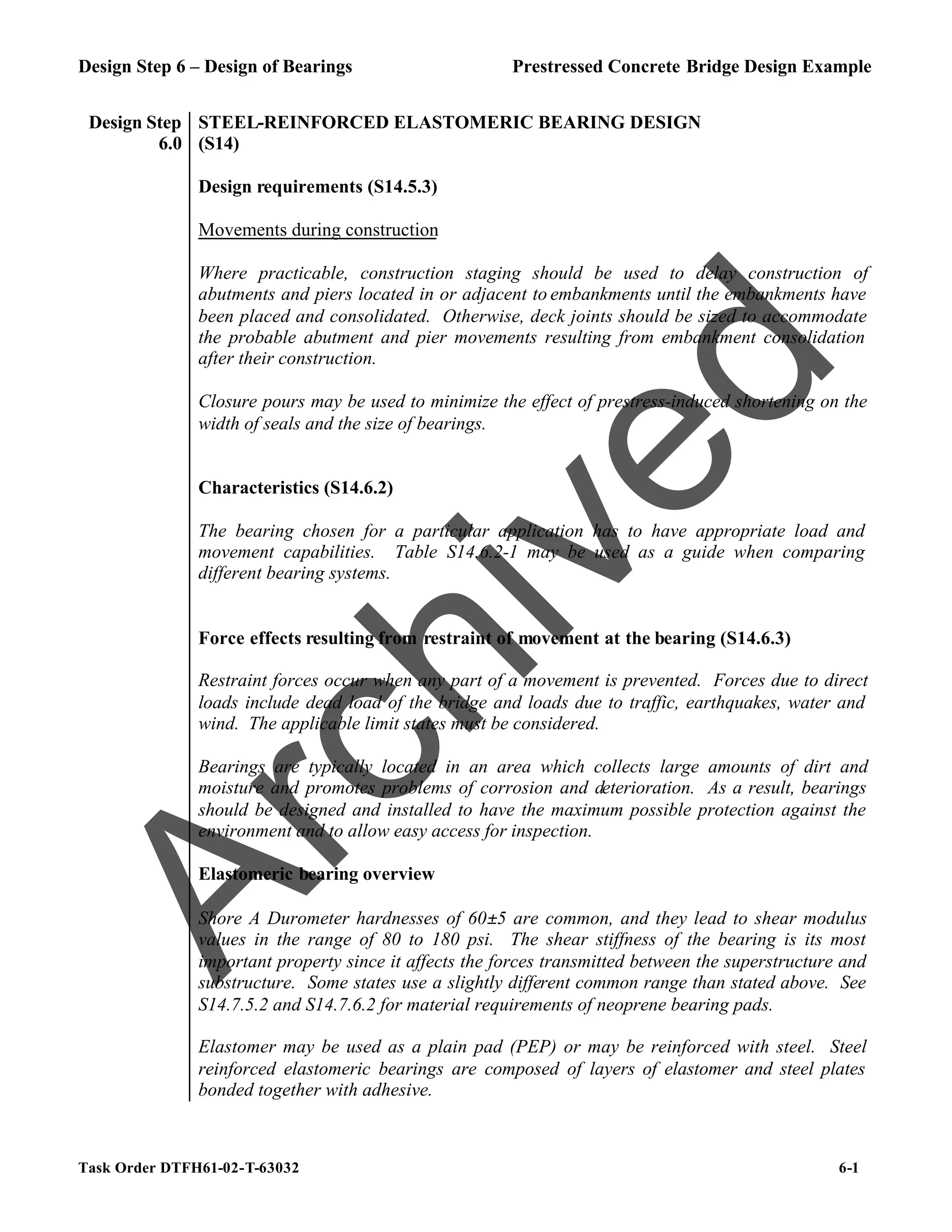 Design Step 6 – Design of Bearings Prestressed Concrete Bridge Design Example
Task Order DTFH61-02-T-63032 6-1
Design Step
6.0
STEEL-REINFORCED ELASTOMERIC BEARING DESIGN
(S14)
Design requirements (S14.5.3)
Movements during construction
Where practicable, construction staging should be used to delay construction of
abutments and piers located in or adjacent to embankments until the embankments have
been placed and consolidated. Otherwise, deck joints should be sized to accommodate
the probable abutment and pier movements resulting from embankment consolidation
after their construction.
Closure pours may be used to minimize the effect of prestress-induced shortening on the
width of seals and the size of bearings.
Characteristics (S14.6.2)
The bearing chosen for a particular application has to have appropriate load and
movement capabilities. Table S14.6.2-1 may be used as a guide when comparing
different bearing systems.
Force effects resulting from restraint of movement at the bearing (S14.6.3)
Restraint forces occur when any part of a movement is prevented. Forces due to direct
loads include dead load of the bridge and loads due to traffic, earthquakes, water and
wind. The applicable limit states must be considered.
Bearings are typically located in an area which collects large amounts of dirt and
moisture and promotes problems of corrosion and deterioration. As a result, bearings
should be designed and installed to have the maximum possible protection against the
environment and to allow easy access for inspection.
Elastomeric bearing overview
Shore A Durometer hardnesses of 60±5 are common, and they lead to shear modulus
values in the range of 80 to 180 psi. The shear stiffness of the bearing is its most
important property since it affects the forces transmitted between the superstructure and
substructure. Some states use a slightly different common range than stated above. See
S14.7.5.2 and S14.7.6.2 for material requirements of neoprene bearing pads.
Elastomer may be used as a plain pad (PEP) or may be reinforced with steel. Steel
reinforced elastomeric bearings are composed of layers of elastomer and steel plates
bonded together with adhesive.
A
r
c
h
i
v
e
d
 