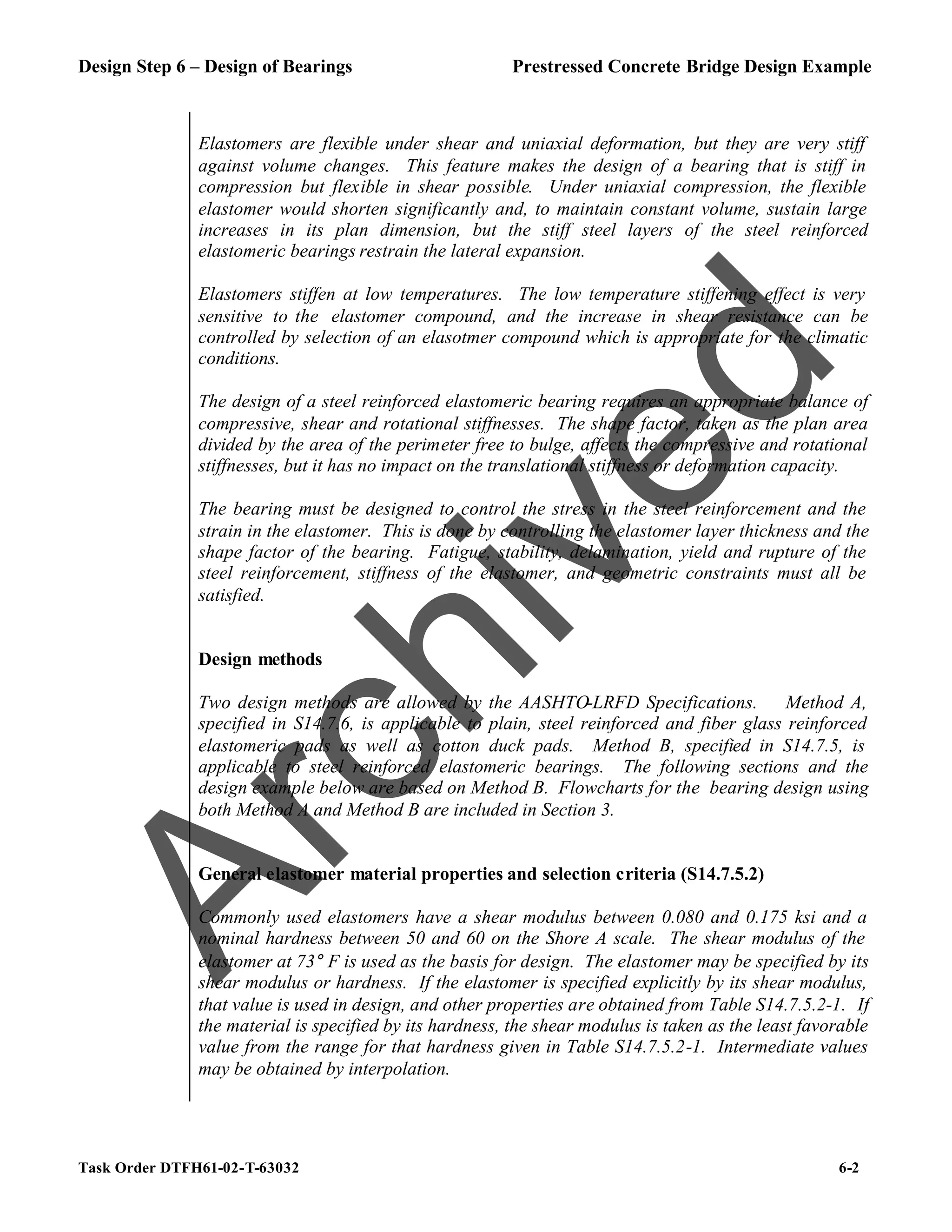 Design Step 6 – Design of Bearings Prestressed Concrete Bridge Design Example
Task Order DTFH61-02-T-63032 6-2
Elastomers are flexible under shear and uniaxial deformation, but they are very stiff
against volume changes. This feature makes the design of a bearing that is stiff in
compression but flexible in shear possible. Under uniaxial compression, the flexible
elastomer would shorten significantly and, to maintain constant volume, sustain large
increases in its plan dimension, but the stiff steel layers of the steel reinforced
elastomeric bearings restrain the lateral expansion.
Elastomers stiffen at low temperatures. The low temperature stiffening effect is very
sensitive to the elastomer compound, and the increase in shear resistance can be
controlled by selection of an elasotmer compound which is appropriate for the climatic
conditions.
The design of a steel reinforced elastomeric bearing requires an appropriate balance of
compressive, shear and rotational stiffnesses. The shape factor, taken as the plan area
divided by the area of the perimeter free to bulge, affects the compressive and rotational
stiffnesses, but it has no impact on the translational stiffness or deformation capacity.
The bearing must be designed to control the stress in the steel reinforcement and the
strain in the elastomer. This is done by controlling the elastomer layer thickness and the
shape factor of the bearing. Fatigue, stability, delamination, yield and rupture of the
steel reinforcement, stiffness of the elastomer, and geometric constraints must all be
satisfied.
Design methods
Two design methods are allowed by the AASHTO-LRFD Specifications. Method A,
specified in S14.7.6, is applicable to plain, steel reinforced and fiber glass reinforced
elastomeric pads as well as cotton duck pads. Method B, specified in S14.7.5, is
applicable to steel reinforced elastomeric bearings. The following sections and the
design example below are based on Method B. Flowcharts for the bearing design using
both Method A and Method B are included in Section 3.
General elastomer material properties and selection criteria (S14.7.5.2)
Commonly used elastomers have a shear modulus between 0.080 and 0.175 ksi and a
nominal hardness between 50 and 60 on the Shore A scale. The shear modulus of the
elastomer at 73° F is used as the basis for design. The elastomer may be specified by its
shear modulus or hardness. If the elastomer is specified explicitly by its shear modulus,
that value is used in design, and other properties are obtained from Table S14.7.5.2-1. If
the material is specified by its hardness, the shear modulus is taken as the least favorable
value from the range for that hardness given in Table S14.7.5.2-1. Intermediate values
may be obtained by interpolation.
A
r
c
h
i
v
e
d
 