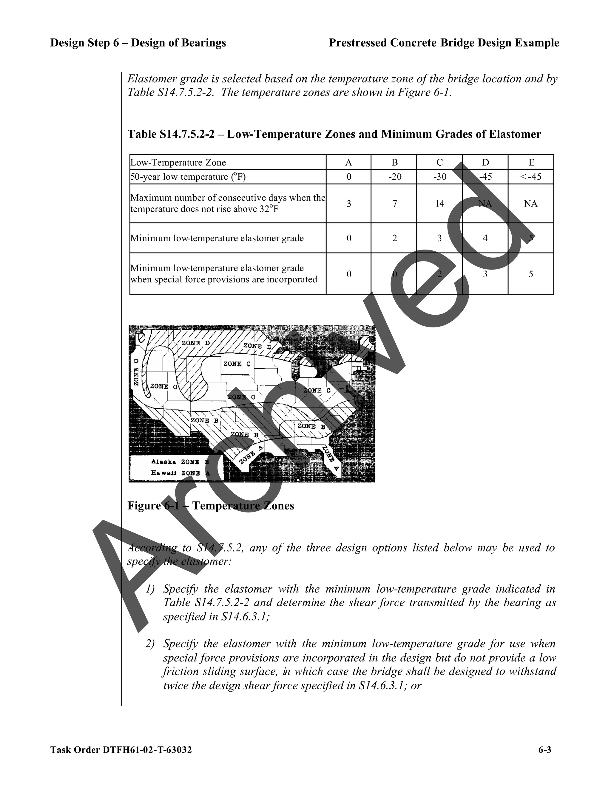 Design Step 6 – Design of Bearings Prestressed Concrete Bridge Design Example
Task Order DTFH61-02-T-63032 6-3
Elastomer grade is selected based on the temperature zone of the bridge location and by
Table S14.7.5.2-2. The temperature zones are shown in Figure 6-1.
Table S14.7.5.2-2 – Low-Temperature Zones and Minimum Grades of Elastomer
Low-Temperature Zone A B C D E
50-year low temperature (o
F) 0 -20 -30 -45 < -45
Maximum number of consecutive days when the
temperature does not rise above 32o
F
3 7 14 NA NA
Minimum low-temperature elastomer grade 0 2 3 4 5
Minimum low-temperature elastomer grade
when special force provisions are incorporated
0 0 2 3 5
Figure 6-1 – Temperature Zones
According to S14.7.5.2, any of the three design options listed below may be used to
specify the elastomer:
1) Specify the elastomer with the minimum low-temperature grade indicated in
Table S14.7.5.2-2 and determine the shear force transmitted by the bearing as
specified in S14.6.3.1;
2) Specify the elastomer with the minimum low-temperature grade for use when
special force provisions are incorporated in the design but do not provide a low
friction sliding surface, in which case the bridge shall be designed to withstand
twice the design shear force specified in S14.6.3.1; or
A
r
c
h
i
v
e
d
 