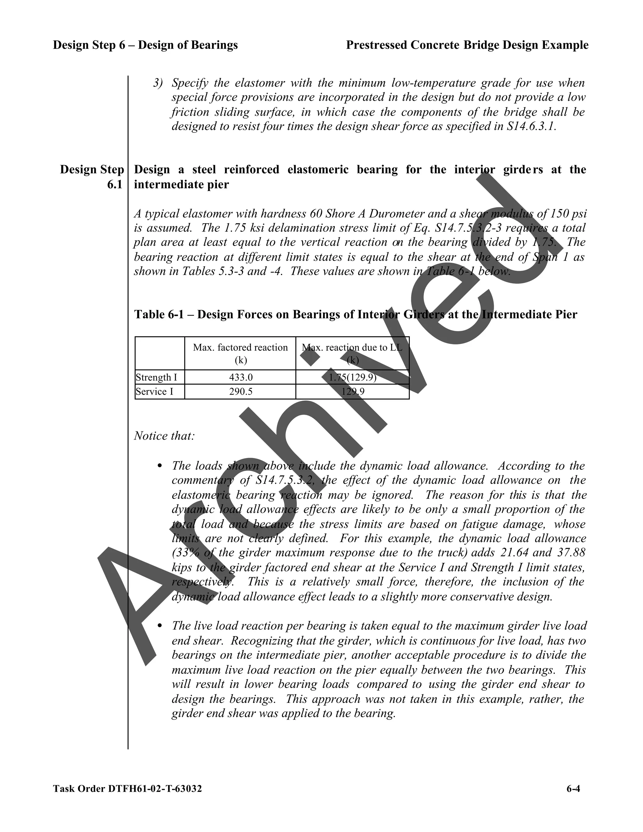 Design Step 6 – Design of Bearings Prestressed Concrete Bridge Design Example
Task Order DTFH61-02-T-63032 6-4
3) Specify the elastomer with the minimum low-temperature grade for use when
special force provisions are incorporated in the design but do not provide a low
friction sliding surface, in which case the components of the bridge shall be
designed to resist four times the design shear force as specified in S14.6.3.1.
Design Step
6.1
Design a steel reinforced elastomeric bearing for the interior girders at the
intermediate pier
A typical elastomer with hardness 60 Shore A Durometer and a shear modulus of 150 psi
is assumed. The 1.75 ksi delamination stress limit of Eq. S14.7.5.3.2-3 requires a total
plan area at least equal to the vertical reaction on the bearing divided by 1.75. The
bearing reaction at different limit states is equal to the shear at the end of Span 1 as
shown in Tables 5.3-3 and -4. These values are shown in Table 6-1 below.
Table 6-1 – Design Forces on Bearings of Interior Girders at the Intermediate Pier
Max. factored reaction
(k)
Max. reaction due to LL
(k)
Strength I 433.0 1.75(129.9)
Service I 290.5 129.9
Notice that:
• The loads shown above include the dynamic load allowance. According to the
commentary of S14.7.5.3.2, the effect of the dynamic load allowance on the
elastomeric bearing reaction may be ignored. The reason for this is that the
dynamic load allowance effects are likely to be only a small proportion of the
total load and because the stress limits are based on fatigue damage, whose
limits are not clearly defined. For this example, the dynamic load allowance
(33% of the girder maximum response due to the truck) adds 21.64 and 37.88
kips to the girder factored end shear at the Service I and Strength I limit states,
respectively. This is a relatively small force, therefore, the inclusion of the
dynamic load allowance effect leads to a slightly more conservative design.
• The live load reaction per bearing is taken equal to the maximum girder live load
end shear. Recognizing that the girder, which is continuous for live load, has two
bearings on the intermediate pier, another acceptable procedure is to divide the
maximum live load reaction on the pier equally between the two bearings. This
will result in lower bearing loads compared to using the girder end shear to
design the bearings. This approach was not taken in this example, rather, the
girder end shear was applied to the bearing.
A
r
c
h
i
v
e
d
 