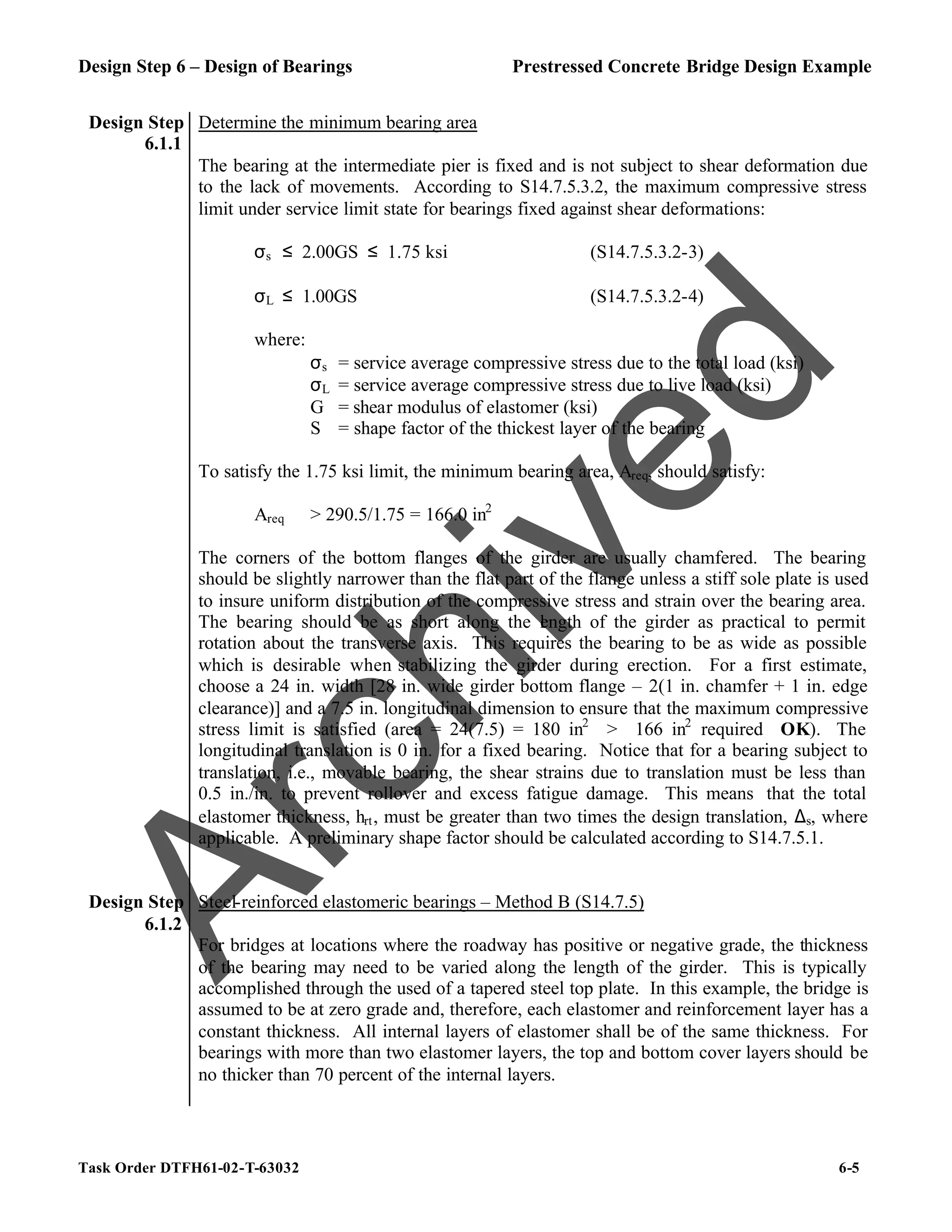 Design Step 6 – Design of Bearings Prestressed Concrete Bridge Design Example
Task Order DTFH61-02-T-63032 6-5
Design Step
6.1.1
Determine the minimum bearing area
The bearing at the intermediate pier is fixed and is not subject to shear deformation due
to the lack of movements. According to S14.7.5.3.2, the maximum compressive stress
limit under service limit state for bearings fixed against shear deformations:
σs ≤ 2.00GS ≤ 1.75 ksi (S14.7.5.3.2-3)
σL ≤ 1.00GS (S14.7.5.3.2-4)
where:
σs = service average compressive stress due to the total load (ksi)
σL = service average compressive stress due to live load (ksi)
G = shear modulus of elastomer (ksi)
S = shape factor of the thickest layer of the bearing
To satisfy the 1.75 ksi limit, the minimum bearing area, Areq, should satisfy:
Areq > 290.5/1.75 = 166.0 in2
The corners of the bottom flanges of the girder are usually chamfered. The bearing
should be slightly narrower than the flat part of the flange unless a stiff sole plate is used
to insure uniform distribution of the compressive stress and strain over the bearing area.
The bearing should be as short along the l
ength of the girder as practical to permit
rotation about the transverse axis. This requires the bearing to be as wide as possible
which is desirable when stabilizing the girder during erection. For a first estimate,
choose a 24 in. width [28 in. wide girder bottom flange – 2(1 in. chamfer + 1 in. edge
clearance)] and a 7.5 in. longitudinal dimension to ensure that the maximum compressive
stress limit is satisfied (area = 24(7.5) = 180 in2
> 166 in2
required OK). The
longitudinal translation is 0 in. for a fixed bearing. Notice that for a bearing subject to
translation, i.e., movable bearing, the shear strains due to translation must be less than
0.5 in./in. to prevent rollover and excess fatigue damage. This means that the total
elastomer thickness, hrt, must be greater than two times the design translation, ∆s, where
applicable. A preliminary shape factor should be calculated according to S14.7.5.1.
Design Step
6.1.2
Steel-reinforced elastomeric bearings – Method B (S14.7.5)
For bridges at locations where the roadway has positive or negative grade, the thickness
of the bearing may need to be varied along the length of the girder. This is typically
accomplished through the used of a tapered steel top plate. In this example, the bridge is
assumed to be at zero grade and, therefore, each elastomer and reinforcement layer has a
constant thickness. All internal layers of elastomer shall be of the same thickness. For
bearings with more than two elastomer layers, the top and bottom cover layers should be
no thicker than 70 percent of the internal layers.
A
r
c
h
i
v
e
d
 