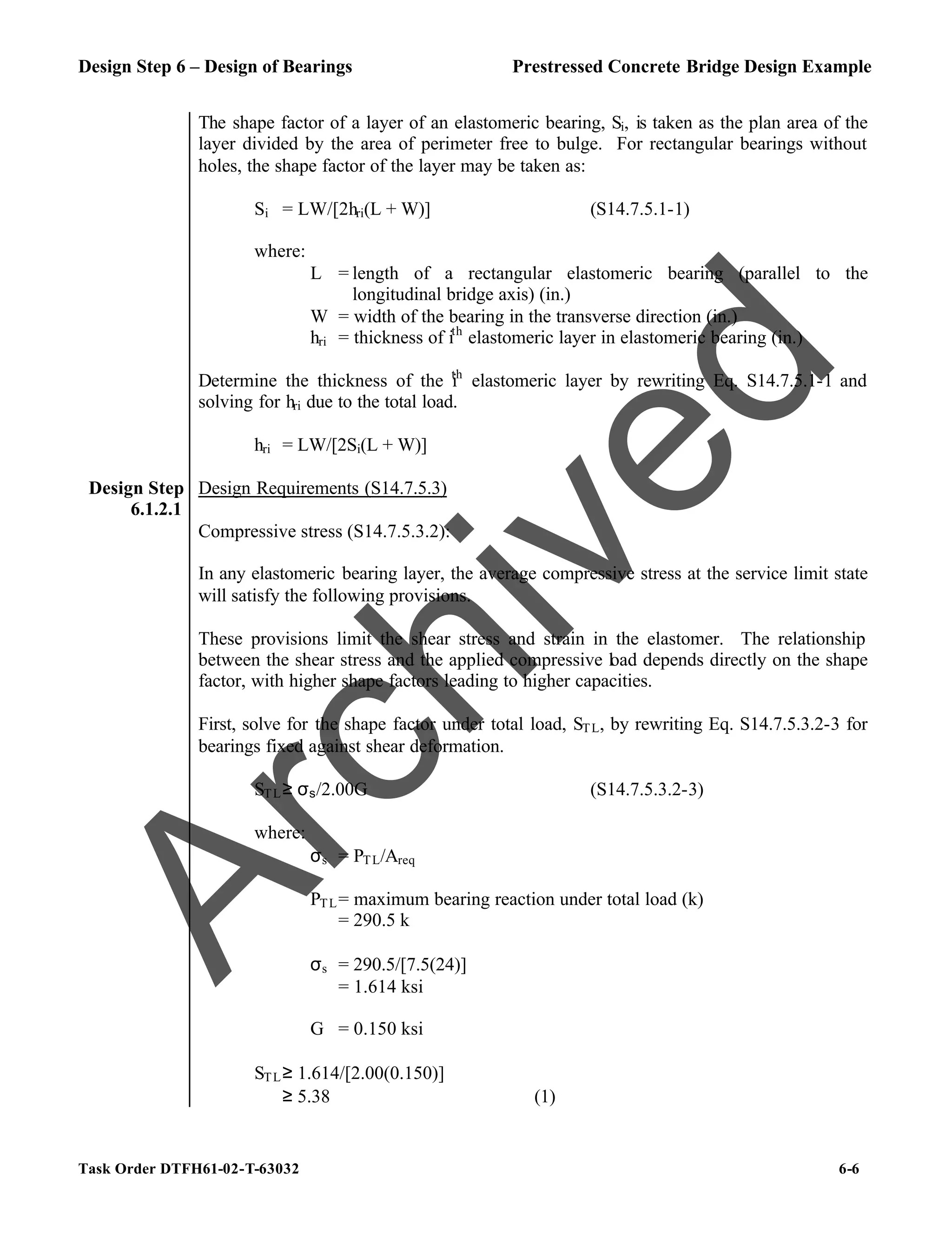 Design Step 6 – Design of Bearings Prestressed Concrete Bridge Design Example
Task Order DTFH61-02-T-63032 6-6
The shape factor of a layer of an elastomeric bearing, Si, is taken as the plan area of the
layer divided by the area of perimeter free to bulge. For rectangular bearings without
holes, the shape factor of the layer may be taken as:
Si = LW/[2hri(L + W)] (S14.7.5.1-1)
where:
L = length of a rectangular elastomeric bearing (parallel to the
longitudinal bridge axis) (in.)
W = width of the bearing in the transverse direction (in.)
hri = thickness of ith
elastomeric layer in elastomeric bearing (in.)
Determine the thickness of the i
th
elastomeric layer by rewriting Eq. S14.7.5.1-1 and
solving for hri due to the total load.
hri = LW/[2Si(L + W)]
Design Step
6.1.2.1
Design Requirements (S14.7.5.3)
Compressive stress (S14.7.5.3.2):
In any elastomeric bearing layer, the average compressive stress at the service limit state
will satisfy the following provisions.
These provisions limit the shear stress and strain in the elastomer. The relationship
between the shear stress and the applied compressive load depends directly on the shape
factor, with higher shape factors leading to higher capacities.
First, solve for the shape factor under total load, STL, by rewriting Eq. S14.7.5.3.2-3 for
bearings fixed against shear deformation.
STL≥ σs/2.00G (S14.7.5.3.2-3)
where:
σs = PTL/Areq
PTL= maximum bearing reaction under total load (k)
= 290.5 k
σs = 290.5/[7.5(24)]
= 1.614 ksi
G = 0.150 ksi
STL≥ 1.614/[2.00(0.150)]
≥ 5.38 (1)
A
r
c
h
i
v
e
d
 