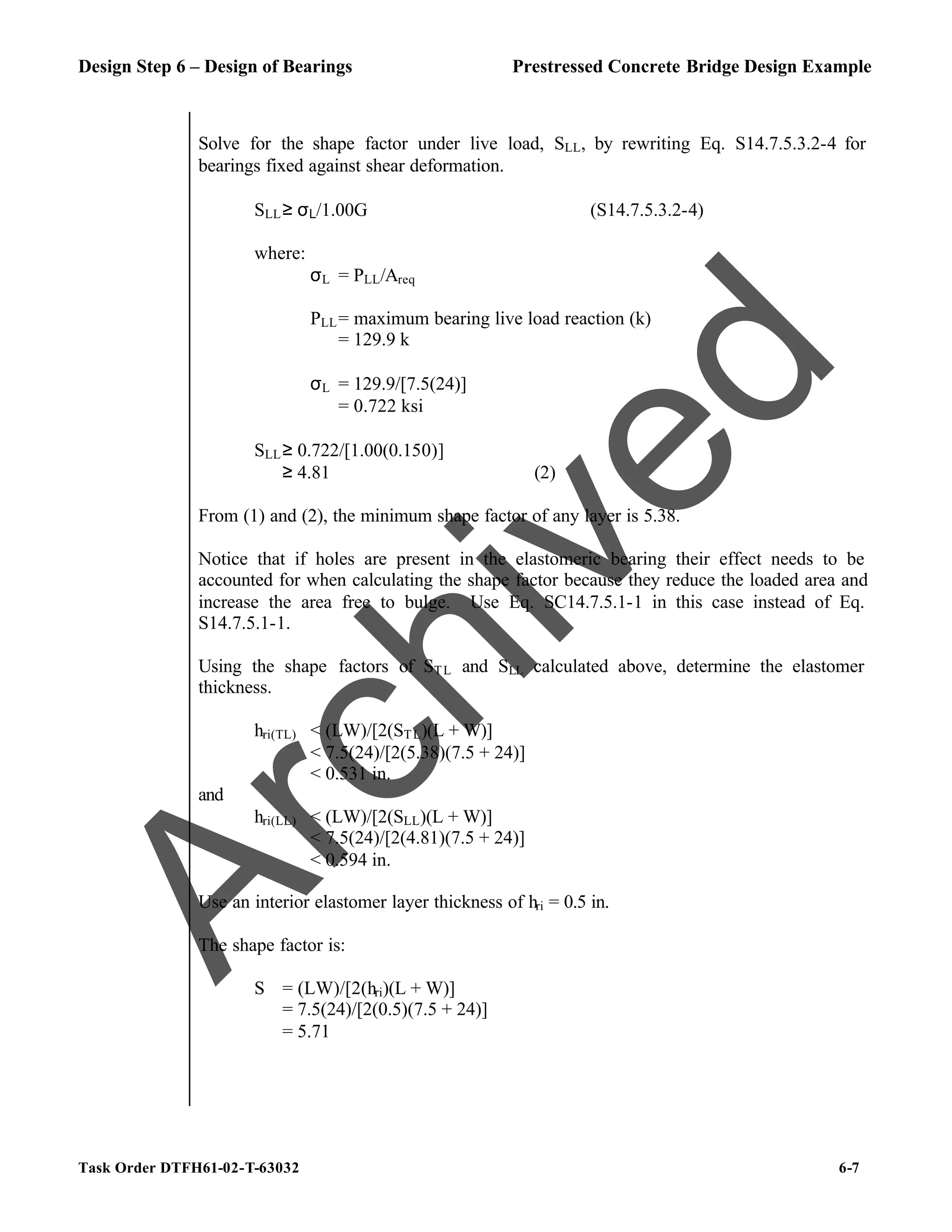 Design Step 6 – Design of Bearings Prestressed Concrete Bridge Design Example
Task Order DTFH61-02-T-63032 6-7
Solve for the shape factor under live load, SLL, by rewriting Eq. S14.7.5.3.2-4 for
bearings fixed against shear deformation.
SLL≥ σL/1.00G (S14.7.5.3.2-4)
where:
σL = PLL/Areq
PLL= maximum bearing live load reaction (k)
= 129.9 k
σL = 129.9/[7.5(24)]
= 0.722 ksi
SLL≥ 0.722/[1.00(0.150)]
≥ 4.81 (2)
From (1) and (2), the minimum shape factor of any layer is 5.38.
Notice that if holes are present in the elastomeric bearing their effect needs to be
accounted for when calculating the shape factor because they reduce the loaded area and
increase the area free to bulge. Use Eq. SC14.7.5.1-1 in this case instead of Eq.
S14.7.5.1-1.
Using the shape factors of STL and SLL calculated above, determine the elastomer
thickness.
hri(TL) < (LW)/[2(STL)(L + W)]
< 7.5(24)/[2(5.38)(7.5 + 24)]
< 0.531 in.
and
hri(LL) < (LW)/[2(SLL)(L + W)]
< 7.5(24)/[2(4.81)(7.5 + 24)]
< 0.594 in.
Use an interior elastomer layer thickness of hri = 0.5 in.
The shape factor is:
S = (LW)/[2(hri)(L + W)]
= 7.5(24)/[2(0.5)(7.5 + 24)]
= 5.71
A
r
c
h
i
v
e
d
 