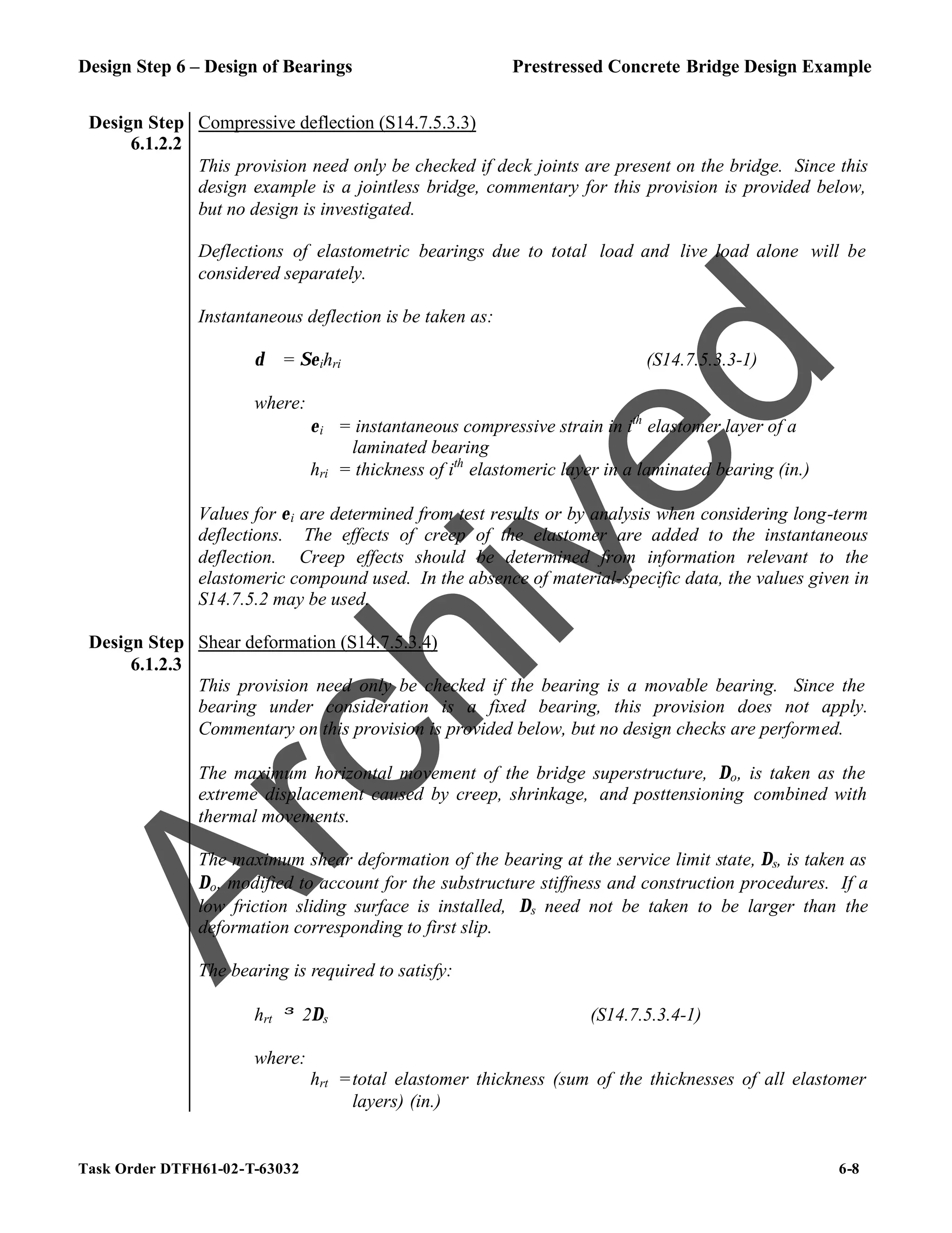 Design Step 6 – Design of Bearings Prestressed Concrete Bridge Design Example
Task Order DTFH61-02-T-63032 6-8
Design Step
6.1.2.2
Compressive deflection (S14.7.5.3.3)
This provision need only be checked if deck joints are present on the bridge. Since this
design example is a jointless bridge, commentary for this provision is provided below,
but no design is investigated.
Deflections of elastometric bearings due to total load and live load alone will be
considered separately.
Instantaneous deflection is be taken as:
δ = Σεihri (S14.7.5.3.3-1)
where:
εi = instantaneous compressive strain in ith
elastomer layer of a
laminated bearing
hri = thickness of ith
elastomeric layer in a laminated bearing (in.)
Values for εi are determined from test results or by analysis when considering long-term
deflections. The effects of creep of the elastomer are added to the instantaneous
deflection. Creep effects should be determined from information relevant to the
elastomeric compound used. In the absence of material-specific data, the values given in
S14.7.5.2 may be used.
Design Step
6.1.2.3
Shear deformation (S14.7.5.3.4)
This provision need only be checked if the bearing is a movable bearing. Since the
bearing under consideration is a fixed bearing, this provision does not apply.
Commentary on this provision is provided below, but no design checks are performed.
The maximum horizontal movement of the bridge superstructure, ∆o, is taken as the
extreme displacement caused by creep, shrinkage, and posttensioning combined with
thermal movements.
The maximum shear deformation of the bearing at the service limit state, ∆s, is taken as
∆o, modified to account for the substructure stiffness and construction procedures. If a
low friction sliding surface is installed, ∆s need not be taken to be larger than the
deformation corresponding to first slip.
The bearing is required to satisfy:
hrt ≥ 2∆s (S14.7.5.3.4-1)
where:
hrt =total elastomer thickness (sum of the thicknesses of all elastomer
layers) (in.)
A
r
c
h
i
v
e
d
 