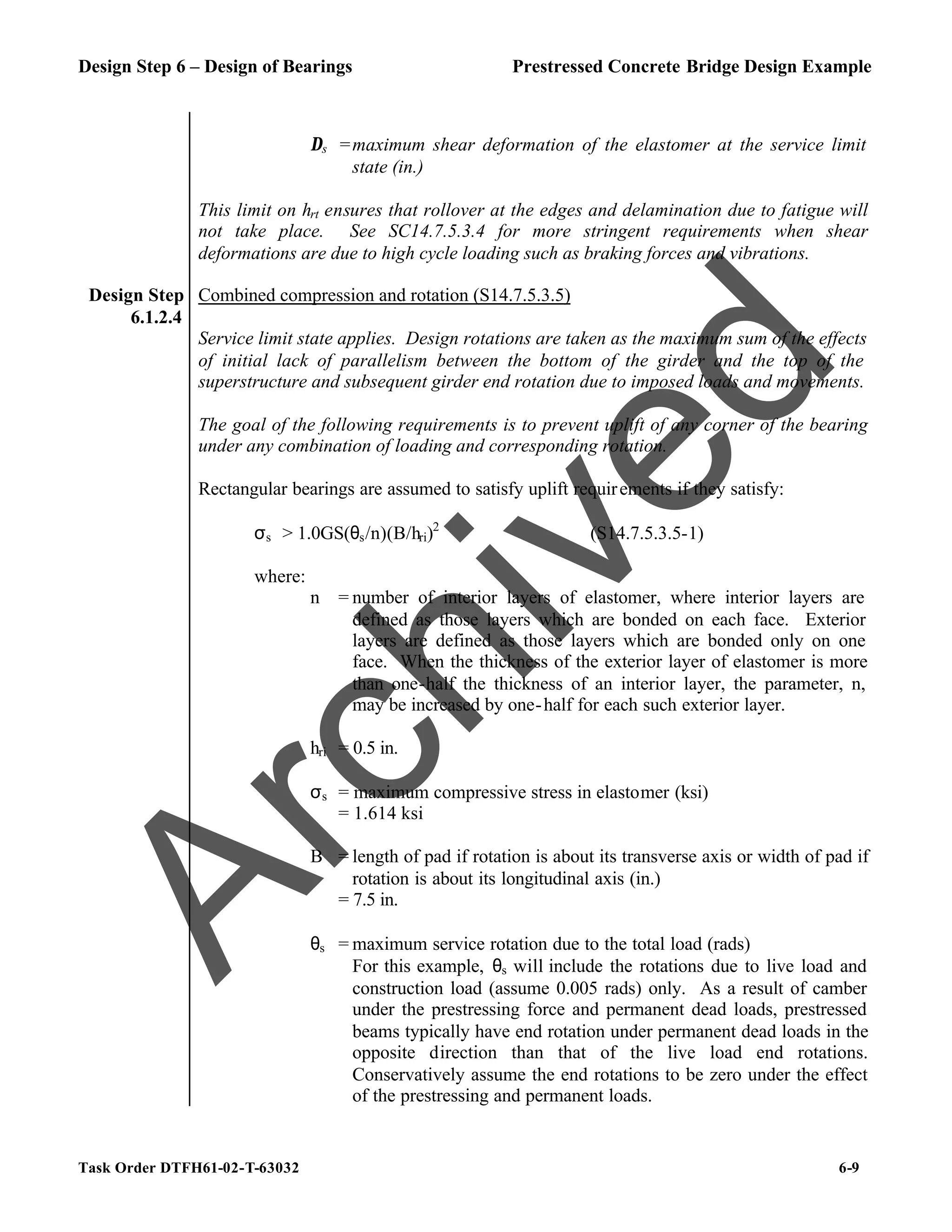 Design Step 6 – Design of Bearings Prestressed Concrete Bridge Design Example
Task Order DTFH61-02-T-63032 6-9
∆s =maximum shear deformation of the elastomer at the service limit
state (in.)
This limit on hrt ensures that rollover at the edges and delamination due to fatigue will
not take place. See SC14.7.5.3.4 for more stringent requirements when shear
deformations are due to high cycle loading such as braking forces and vibrations.
Design Step
6.1.2.4
Combined compression and rotation (S14.7.5.3.5)
Service limit state applies. Design rotations are taken as the maximum sum of the effects
of initial lack of parallelism between the bottom of the girder and the top of the
superstructure and subsequent girder end rotation due to imposed loads and movements.
The goal of the following requirements is to prevent uplift of any corner of the bearing
under any combination of loading and corresponding rotation.
Rectangular bearings are assumed to satisfy uplift requirements if they satisfy:
σs > 1.0GS(θs/n)(B/hri)2
(S14.7.5.3.5-1)
where:
n = number of interior layers of elastomer, where interior layers are
defined as those layers which are bonded on each face. Exterior
layers are defined as those layers which are bonded only on one
face. When the thickness of the exterior layer of elastomer is more
than one-half the thickness of an interior layer, the parameter, n,
may be increased by one-half for each such exterior layer.
hri = 0.5 in.
σs = maximum compressive stress in elastomer (ksi)
= 1.614 ksi
B = length of pad if rotation is about its transverse axis or width of pad if
rotation is about its longitudinal axis (in.)
= 7.5 in.
θs = maximum service rotation due to the total load (rads)
For this example, θs will include the rotations due to live load and
construction load (assume 0.005 rads) only. As a result of camber
under the prestressing force and permanent dead loads, prestressed
beams typically have end rotation under permanent dead loads in the
opposite direction than that of the live load end rotations.
Conservatively assume the end rotations to be zero under the effect
of the prestressing and permanent loads.
A
r
c
h
i
v
e
d
 
