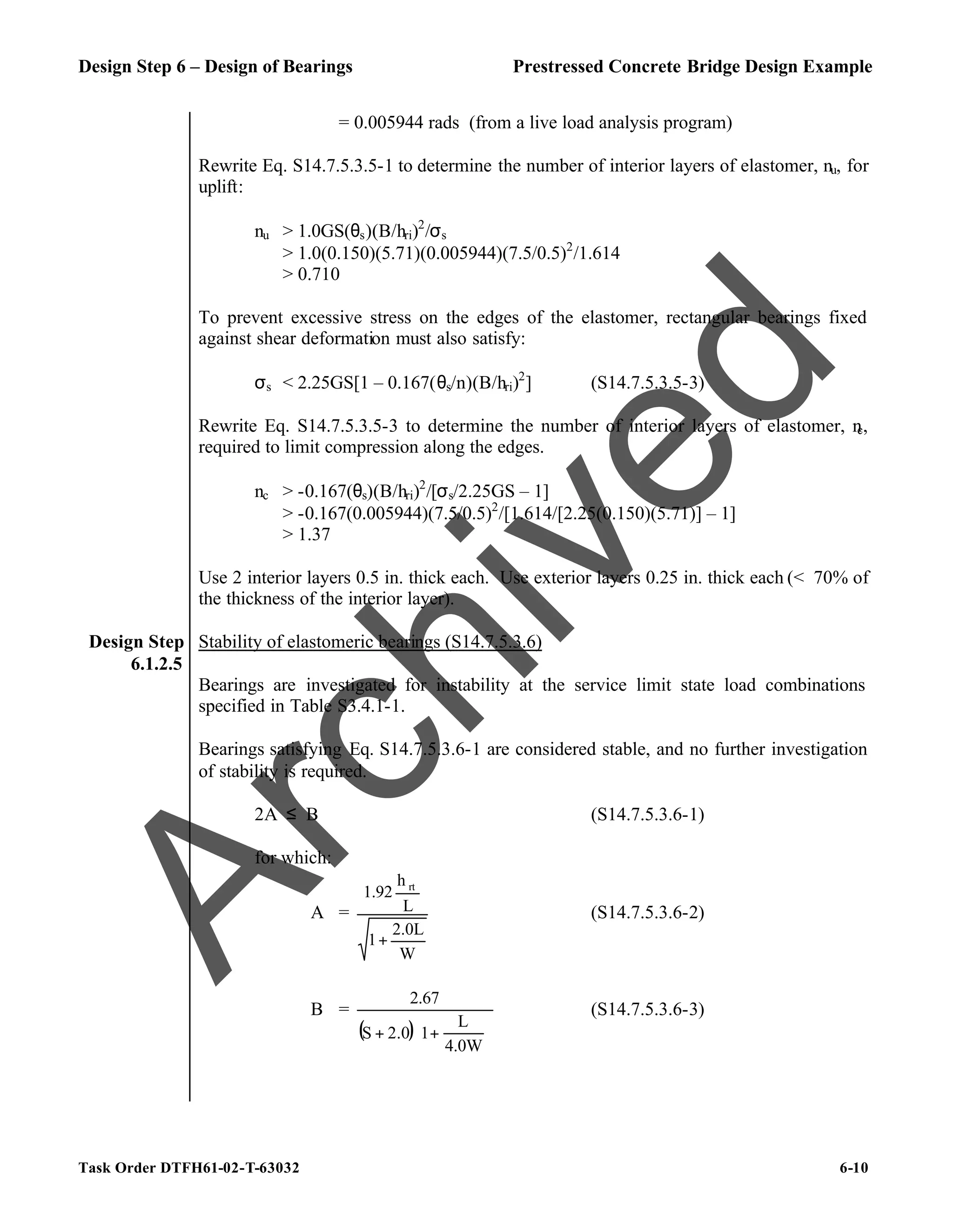 Design Step 6 – Design of Bearings Prestressed Concrete Bridge Design Example
Task Order DTFH61-02-T-63032 6-10
= 0.005944 rads (from a live load analysis program)
Rewrite Eq. S14.7.5.3.5-1 to determine the number of interior layers of elastomer, nu, for
uplift:
nu > 1.0GS(θs)(B/hri)2
/σs
> 1.0(0.150)(5.71)(0.005944)(7.5/0.5)2
/1.614
> 0.710
To prevent excessive stress on the edges of the elastomer, rectangular bearings fixed
against shear deformation must also satisfy:
σs < 2.25GS[1 – 0.167(θs/n)(B/hri)2
] (S14.7.5.3.5-3)
Rewrite Eq. S14.7.5.3.5-3 to determine the number of interior layers of elastomer, n
c,
required to limit compression along the edges.
nc > -0.167(θs)(B/hri)2
/[σs/2.25GS – 1]
> -0.167(0.005944)(7.5/0.5)2
/[1.614/[2.25(0.150)(5.71)] – 1]
> 1.37
Use 2 interior layers 0.5 in. thick each. Use exterior layers 0.25 in. thick each (< 70% of
the thickness of the interior layer).
Design Step
6.1.2.5
Stability of elastomeric bearings (S14.7.5.3.6)
Bearings are investigated for instability at the service limit state load combinations
specified in Table S3.4.1-1.
Bearings satisfying Eq. S14.7.5.3.6-1 are considered stable, and no further investigation
of stability is required.
2A ≤ B (S14.7.5.3.6-1)
for which:
A =
W
2.0L
1
L
h
1.92 rt
+
(S14.7.5.3.6-2)
B =
( ) 





+
+
4.0W
L
1
2.0
S
2.67
(S14.7.5.3.6-3)
A
r
c
h
i
v
e
d
 