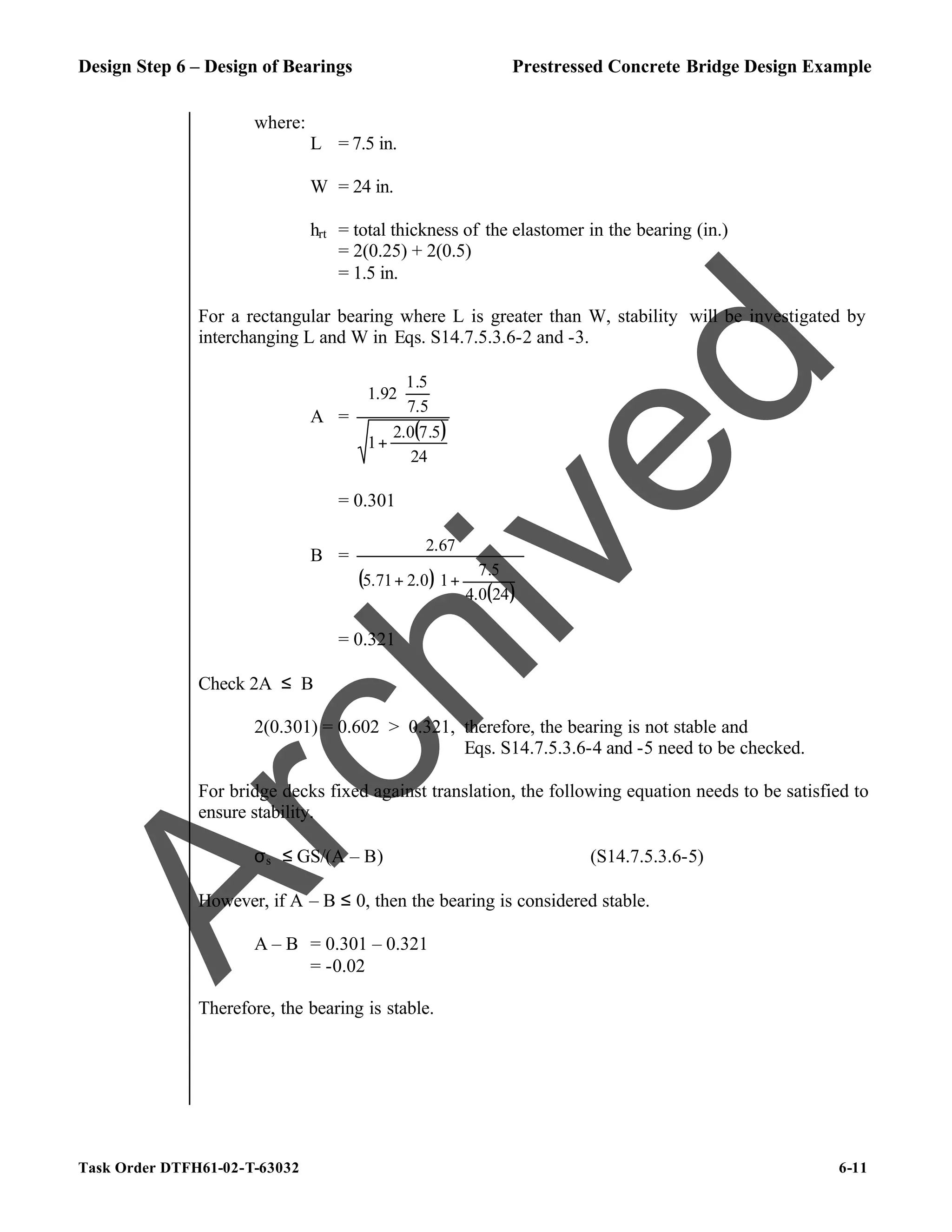 Design Step 6 – Design of Bearings Prestressed Concrete Bridge Design Example
Task Order DTFH61-02-T-63032 6-11
where:
L = 7.5 in.
W = 24 in.
hrt = total thickness of the elastomer in the bearing (in.)
= 2(0.25) + 2(0.5)
= 1.5 in.
For a rectangular bearing where L is greater than W, stability will be investigated by
interchanging L and W in Eqs. S14.7.5.3.6-2 and -3.
A =
( )
24
5
.
7
0
.
2
1
5
.
7
5
.
1
92
.
1
+






= 0.301
B =
( )
( )







+
+
24
0
.
4
5
.
7
1
0
.
2
71
.
5
67
.
2
= 0.321
Check 2A ≤ B
2(0.301) = 0.602 > 0.321, therefore, the bearing is not stable and
Eqs. S14.7.5.3.6-4 and -5 need to be checked.
For bridge decks fixed against translation, the following equation needs to be satisfied to
ensure stability.
σs ≤ GS/(A – B) (S14.7.5.3.6-5)
However, if A – B ≤ 0, then the bearing is considered stable.
A – B = 0.301 – 0.321
= -0.02
Therefore, the bearing is stable.
A
r
c
h
i
v
e
d
 