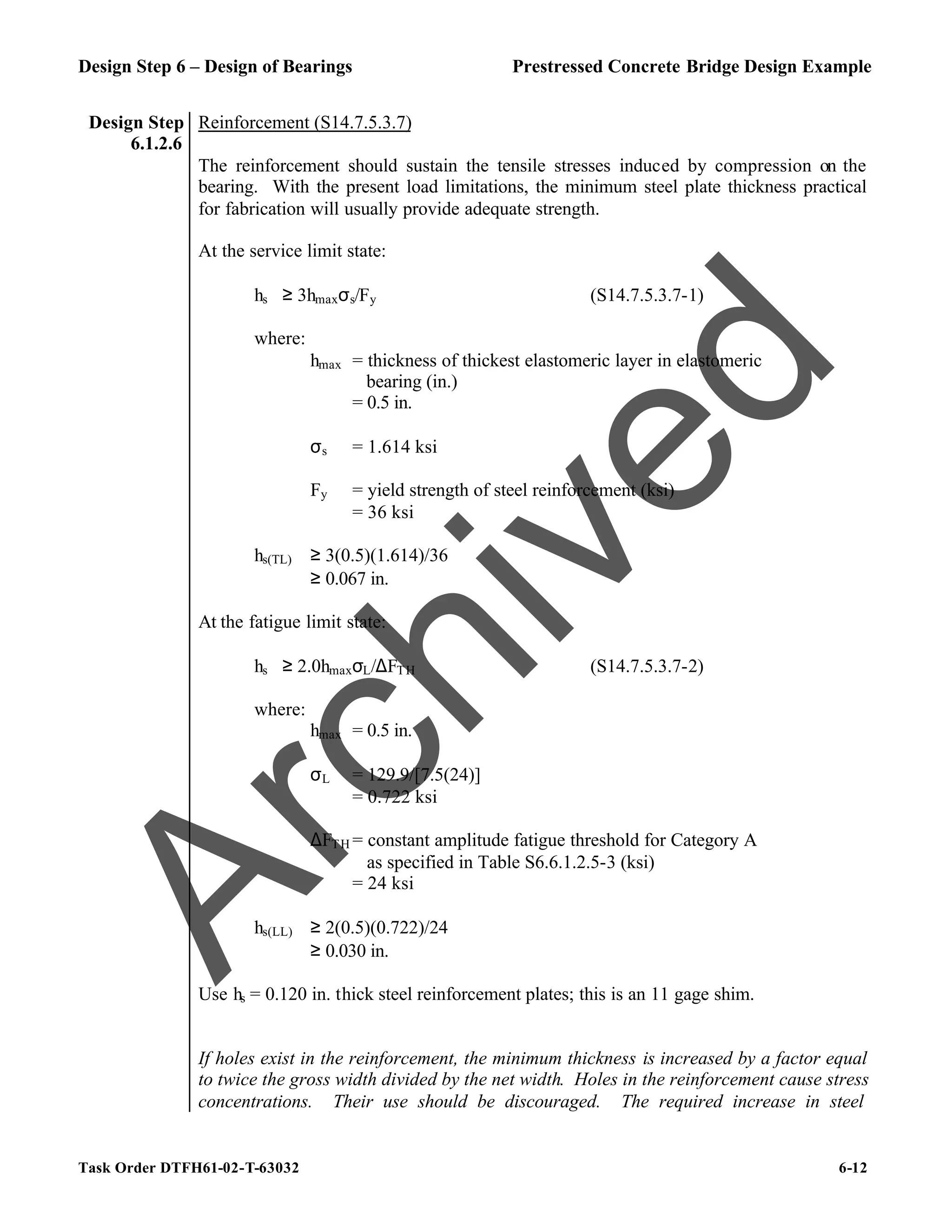 Design Step 6 – Design of Bearings Prestressed Concrete Bridge Design Example
Task Order DTFH61-02-T-63032 6-12
Design Step
6.1.2.6
Reinforcement (S14.7.5.3.7)
The reinforcement should sustain the tensile stresses induced by compression on the
bearing. With the present load limitations, the minimum steel plate thickness practical
for fabrication will usually provide adequate strength.
At the service limit state:
hs ≥ 3hmaxσs/Fy (S14.7.5.3.7-1)
where:
hmax = thickness of thickest elastomeric layer in elastomeric
bearing (in.)
= 0.5 in.
σs = 1.614 ksi
Fy = yield strength of steel reinforcement (ksi)
= 36 ksi
hs(TL) ≥ 3(0.5)(1.614)/36
≥ 0.067 in.
At the fatigue limit state:
hs ≥ 2.0hmaxσL/∆FTH (S14.7.5.3.7-2)
where:
hmax = 0.5 in.
σL = 129.9/[7.5(24)]
= 0.722 ksi
∆FTH = constant amplitude fatigue threshold for Category A
as specified in Table S6.6.1.2.5-3 (ksi)
= 24 ksi
hs(LL) ≥ 2(0.5)(0.722)/24
≥ 0.030 in.
Use hs = 0.120 in. thick steel reinforcement plates; this is an 11 gage shim.
If holes exist in the reinforcement, the minimum thickness is increased by a factor equal
to twice the gross width divided by the net width. Holes in the reinforcement cause stress
concentrations. Their use should be discouraged. The required increase in steel
A
r
c
h
i
v
e
d
 