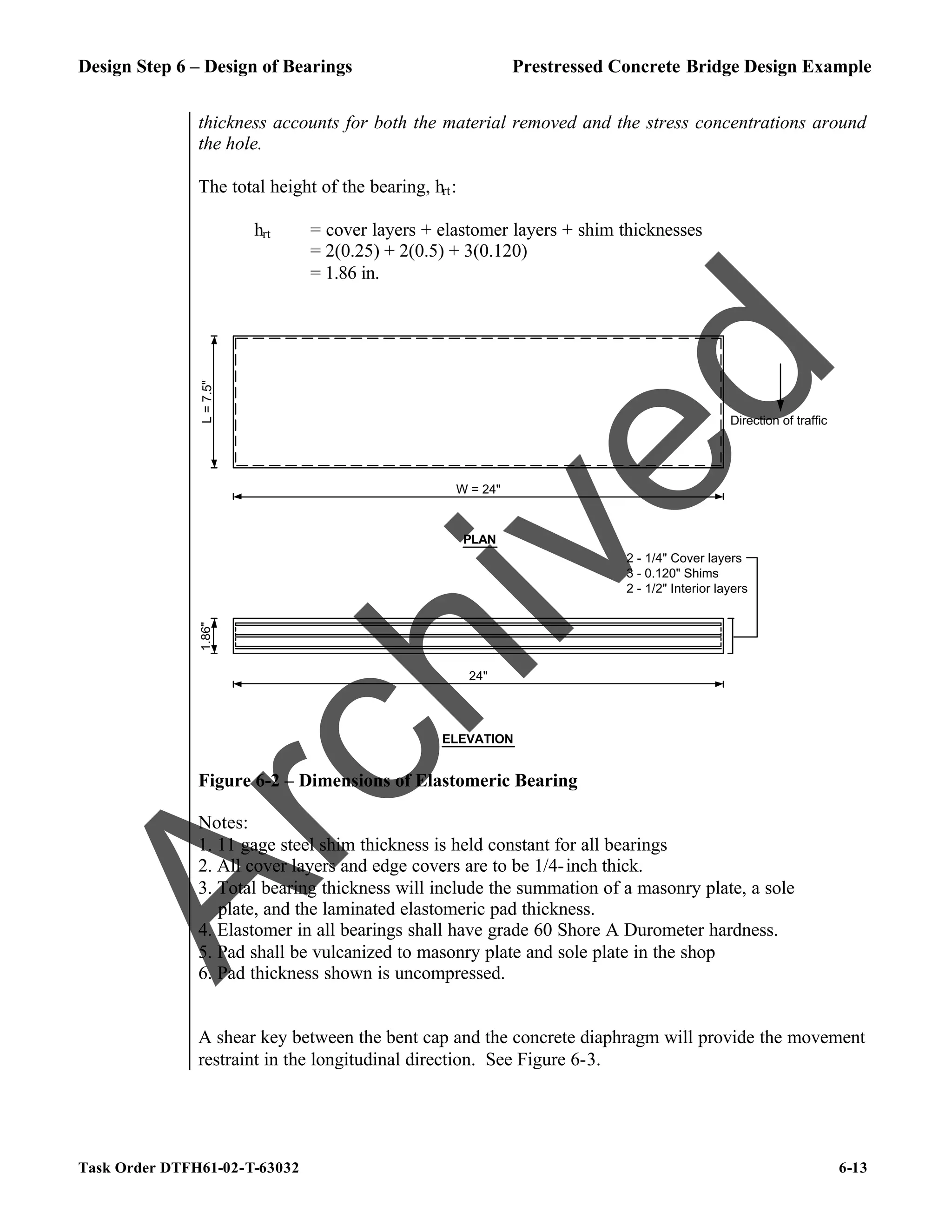 Design Step 6 – Design of Bearings Prestressed Concrete Bridge Design Example
Task Order DTFH61-02-T-63032 6-13
thickness accounts for both the material removed and the stress concentrations around
the hole.
The total height of the bearing, hrt:
hrt = cover layers + elastomer layers + shim thicknesses
= 2(0.25) + 2(0.5) + 3(0.120)
= 1.86 in.
W = 24"
L
=
7.5"
PLAN
1.86"
ELEVATION
2 - 1/4" Cover layers
3 - 0.120" Shims
2 - 1/2" Interior layers
24"
Direction of traffic
Figure 6-2 – Dimensions of Elastomeric Bearing
Notes:
1. 11 gage steel shim thickness is held constant for all bearings
2. All cover layers and edge covers are to be 1/4-inch thick.
3. Total bearing thickness will include the summation of a masonry plate, a sole
plate, and the laminated elastomeric pad thickness.
4. Elastomer in all bearings shall have grade 60 Shore A Durometer hardness.
5. Pad shall be vulcanized to masonry plate and sole plate in the shop
6. Pad thickness shown is uncompressed.
A shear key between the bent cap and the concrete diaphragm will provide the movement
restraint in the longitudinal direction. See Figure 6-3.
A
r
c
h
i
v
e
d
 