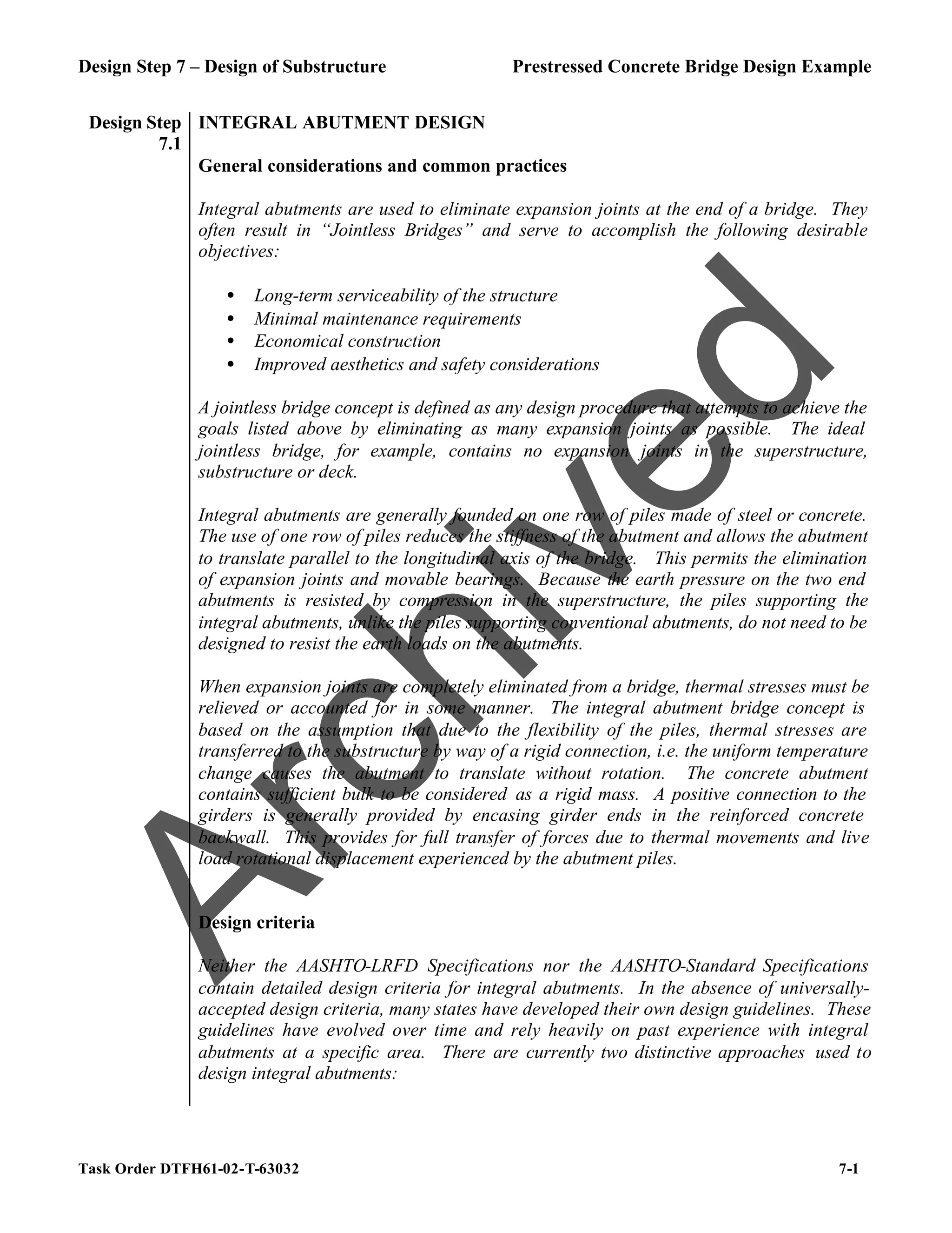 Design Step 7 – Design of Substructure Prestressed Concrete Bridge Design Example
Task Order DTFH61-02-T-63032 7-1
Design Step
7.1
INTEGRAL ABUTMENT DESIGN
General considerations and common practices
Integral abutments are used to eliminate expansion joints at the end of a bridge. They
often result in “Jointless Bridges” and serve to accomplish the following desirable
objectives:
• Long-term serviceability of the structure
• Minimal maintenance requirements
• Economical construction
• Improved aesthetics and safety considerations
A jointless bridge concept is defined as any design procedure that attempts to achieve the
goals listed above by eliminating as many expansion joints as possible. The ideal
jointless bridge, for example, contains no expansion joints in the superstructure,
substructure or deck.
Integral abutments are generally founded on one row of piles made of steel or concrete.
The use of one row of piles reduces the stiffness of the abutment and allows the abutment
to translate parallel to the longitudinal axis of the bridge. This permits the elimination
of expansion joints and movable bearings. Because the earth pressure on the two end
abutments is resisted by compression in the superstructure, the piles supporting the
integral abutments, unlike the piles supporting conventional abutments, do not need to be
designed to resist the earth loads on the abutments.
When expansion joints are completely eliminated from a bridge, thermal stresses must be
relieved or accounted for in some manner. The integral abutment bridge concept is
based on the assumption that due to the flexibility of the piles, thermal stresses are
transferred to the substructure by way of a rigid connection, i.e. the uniform temperature
change causes the abutment to translate without rotation. The concrete abutment
contains sufficient bulk to be considered as a rigid mass. A positive connection to the
girders is generally provided by encasing girder ends in the reinforced concrete
backwall. This provides for full transfer of forces due to thermal movements and live
load rotational displacement experienced by the abutment piles.
Design criteria
Neither the AASHTO-LRFD Specifications nor the AASHTO-Standard Specifications
contain detailed design criteria for integral abutments. In the absence of universally-
accepted design criteria, many states have developed their own design guidelines. These
guidelines have evolved over time and rely heavily on past experience with integral
abutments at a specific area. There are currently two distinctive approaches used to
design integral abutments:
A
r
c
h
i
v
e
d
 