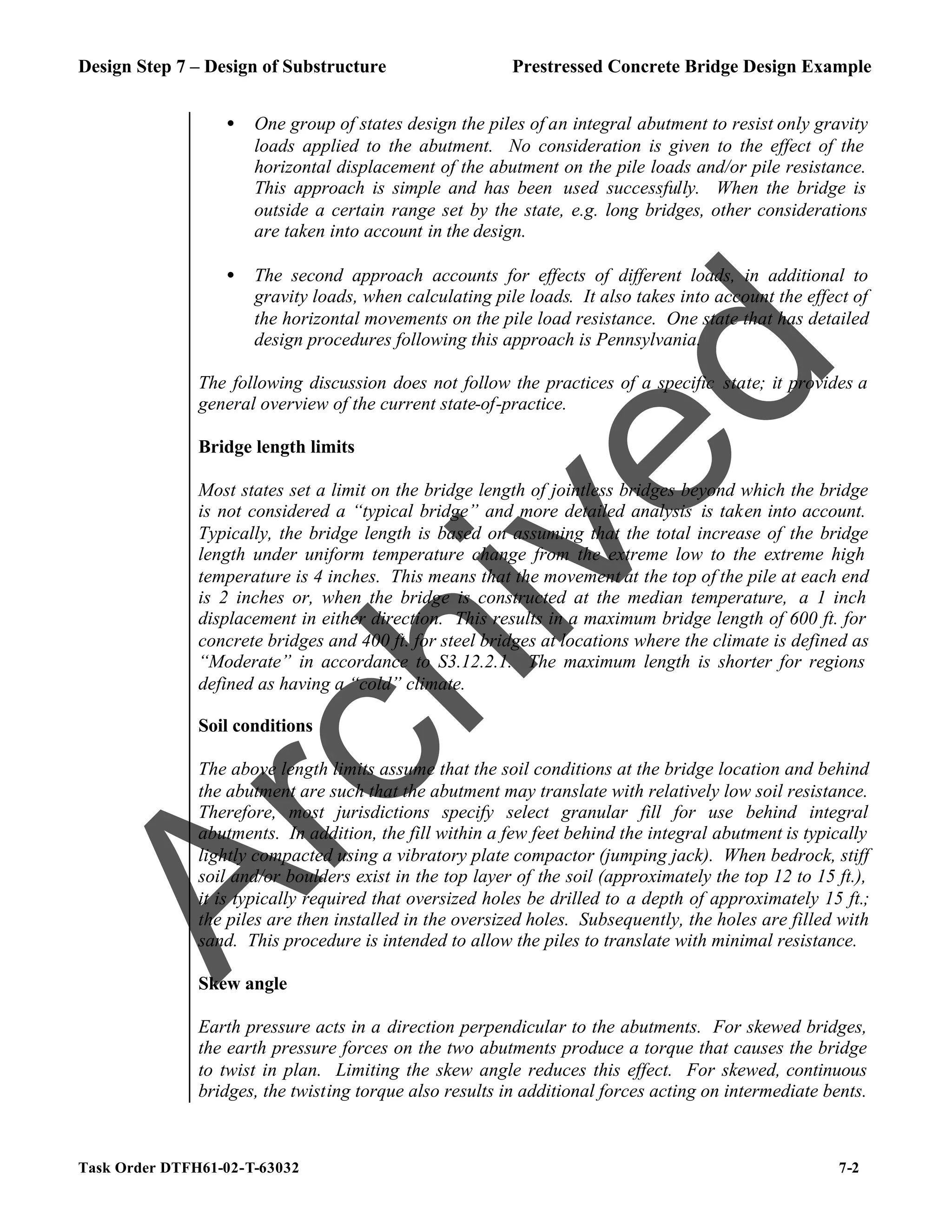 Design Step 7 – Design of Substructure Prestressed Concrete Bridge Design Example
Task Order DTFH61-02-T-63032 7-2
• One group of states design the piles of an integral abutment to resist only gravity
loads applied to the abutment. No consideration is given to the effect of the
horizontal displacement of the abutment on the pile loads and/or pile resistance.
This approach is simple and has been used successfully. When the bridge is
outside a certain range set by the state, e.g. long bridges, other considerations
are taken into account in the design.
• The second approach accounts for effects of different loads, in additional to
gravity loads, when calculating pile loads. It also takes into account the effect of
the horizontal movements on the pile load resistance. One state that has detailed
design procedures following this approach is Pennsylvania.
The following discussion does not follow the practices of a specific state; it provides a
general overview of the current state-of-practice.
Bridge length limits
Most states set a limit on the bridge length of jointless bridges beyond which the bridge
is not considered a “typical bridge” and more detailed analysis is taken into account.
Typically, the bridge length is based on assuming that the total increase of the bridge
length under uniform temperature change from the extreme low to the extreme high
temperature is 4 inches. This means that the movement at the top of the pile at each end
is 2 inches or, when the bridge is constructed at the median temperature, a 1 inch
displacement in either direction. This results in a maximum bridge length of 600 ft. for
concrete bridges and 400 ft. for steel bridges at locations where the climate is defined as
“Moderate” in accordance to S3.12.2.1. The maximum length is shorter for regions
defined as having a “cold” climate.
Soil conditions
The above length limits assume that the soil conditions at the bridge location and behind
the abutment are such that the abutment may translate with relatively low soil resistance.
Therefore, most jurisdictions specify select granular fill for use behind integral
abutments. In addition, the fill within a few feet behind the integral abutment is typically
lightly compacted using a vibratory plate compactor (jumping jack). When bedrock, stiff
soil and/or boulders exist in the top layer of the soil (approximately the top 12 to 15 ft.),
it is typically required that oversized holes be drilled to a depth of approximately 15 ft.;
the piles are then installed in the oversized holes. Subsequently, the holes are filled with
sand. This procedure is intended to allow the piles to translate with minimal resistance.
Skew angle
Earth pressure acts in a direction perpendicular to the abutments. For skewed bridges,
the earth pressure forces on the two abutments produce a torque that causes the bridge
to twist in plan. Limiting the skew angle reduces this effect. For skewed, continuous
bridges, the twisting torque also results in additional forces acting on intermediate bents.
A
r
c
h
i
v
e
d
 
