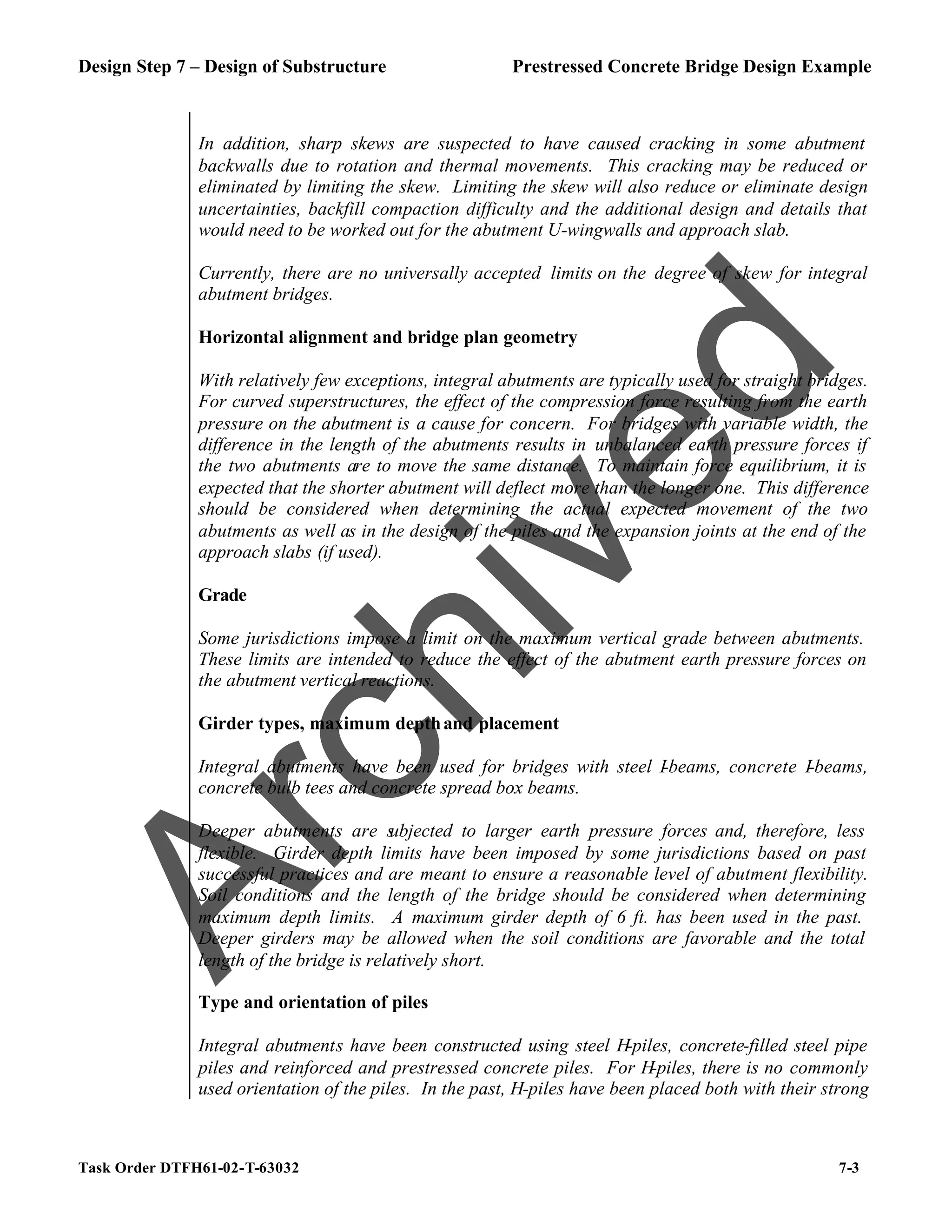 Design Step 7 – Design of Substructure Prestressed Concrete Bridge Design Example
Task Order DTFH61-02-T-63032 7-3
In addition, sharp skews are suspected to have caused cracking in some abutment
backwalls due to rotation and thermal movements. This cracking may be reduced or
eliminated by limiting the skew. Limiting the skew will also reduce or eliminate design
uncertainties, backfill compaction difficulty and the additional design and details that
would need to be worked out for the abutment U-wingwalls and approach slab.
Currently, there are no universally accepted limits on the degree of skew for integral
abutment bridges.
Horizontal alignment and bridge plan geometry
With relatively few exceptions, integral abutments are typically used for straight bridges.
For curved superstructures, the effect of the compression force resulting from the earth
pressure on the abutment is a cause for concern. For bridges with variable width, the
difference in the length of the abutments results in unbalanced earth pressure forces if
the two abutments are to move the same distance. To maintain force equilibrium, it is
expected that the shorter abutment will deflect more than the longer one. This difference
should be considered when determining the actual expected movement of the two
abutments as well as in the design of the piles and the expansion joints at the end of the
approach slabs (if used).
Grade
Some jurisdictions impose a limit on the maximum vertical grade between abutments.
These limits are intended to reduce the effect of the abutment earth pressure forces on
the abutment vertical reactions.
Girder types, maximum depthand placement
Integral abutments have been used for bridges with steel I-beams, concrete I-beams,
concrete bulb tees and concrete spread box beams.
Deeper abutments are s
ubjected to larger earth pressure forces and, therefore, less
flexible. Girder depth limits have been imposed by some jurisdictions based on past
successful practices and are meant to ensure a reasonable level of abutment flexibility.
Soil conditions and the length of the bridge should be considered when determining
maximum depth limits. A maximum girder depth of 6 ft. has been used in the past.
Deeper girders may be allowed when the soil conditions are favorable and the total
length of the bridge is relatively short.
Type and orientation of piles
Integral abutments have been constructed using steel H-piles, concrete-filled steel pipe
piles and reinforced and prestressed concrete piles. For H-piles, there is no commonly
used orientation of the piles. In the past, H-piles have been placed both with their strong
A
r
c
h
i
v
e
d
 