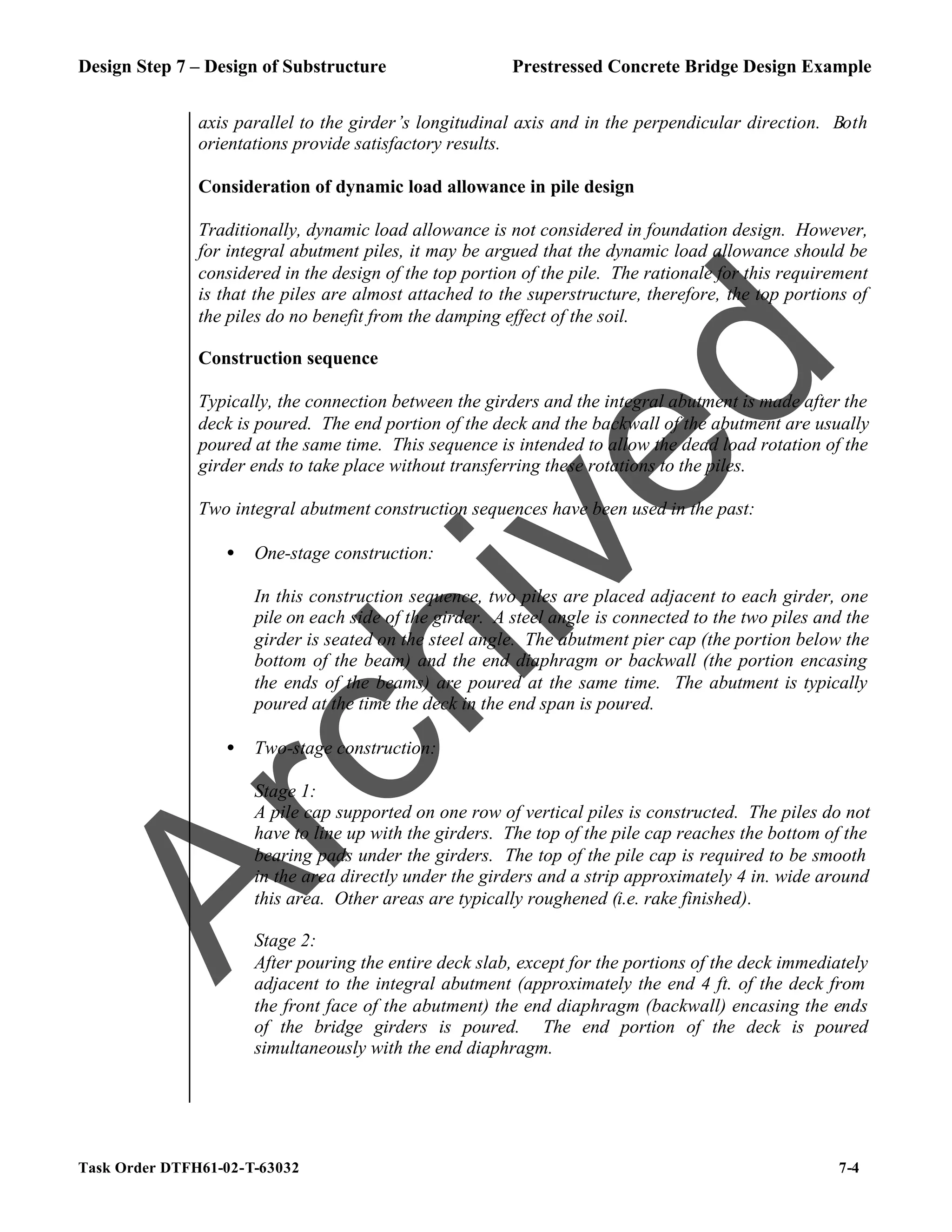 Design Step 7 – Design of Substructure Prestressed Concrete Bridge Design Example
Task Order DTFH61-02-T-63032 7-4
axis parallel to the girder’s longitudinal axis and in the perpendicular direction. Both
orientations provide satisfactory results.
Consideration of dynamic load allowance in pile design
Traditionally, dynamic load allowance is not considered in foundation design. However,
for integral abutment piles, it may be argued that the dynamic load allowance should be
considered in the design of the top portion of the pile. The rationale for this requirement
is that the piles are almost attached to the superstructure, therefore, the top portions of
the piles do no benefit from the damping effect of the soil.
Construction sequence
Typically, the connection between the girders and the integral abutment is made after the
deck is poured. The end portion of the deck and the backwall of the abutment are usually
poured at the same time. This sequence is intended to allow the dead load rotation of the
girder ends to take place without transferring these rotations to the piles.
Two integral abutment construction sequences have been used in the past:
• One-stage construction:
In this construction sequence, two piles are placed adjacent to each girder, one
pile on each side of the girder. A steel angle is connected to the two piles and the
girder is seated on the steel angle. The abutment pier cap (the portion below the
bottom of the beam) and the end diaphragm or backwall (the portion encasing
the ends of the beams) are poured at the same time. The abutment is typically
poured at the time the deck in the end span is poured.
• Two-stage construction:
Stage 1:
A pile cap supported on one row of vertical piles is constructed. The piles do not
have to line up with the girders. The top of the pile cap reaches the bottom of the
bearing pads under the girders. The top of the pile cap is required to be smooth
in the area directly under the girders and a strip approximately 4 in. wide around
this area. Other areas are typically roughened (i.e. rake finished).
Stage 2:
After pouring the entire deck slab, except for the portions of the deck immediately
adjacent to the integral abutment (approximately the end 4 ft. of the deck from
the front face of the abutment) the end diaphragm (backwall) encasing the ends
of the bridge girders is poured. The end portion of the deck is poured
simultaneously with the end diaphragm.
A
r
c
h
i
v
e
d
 