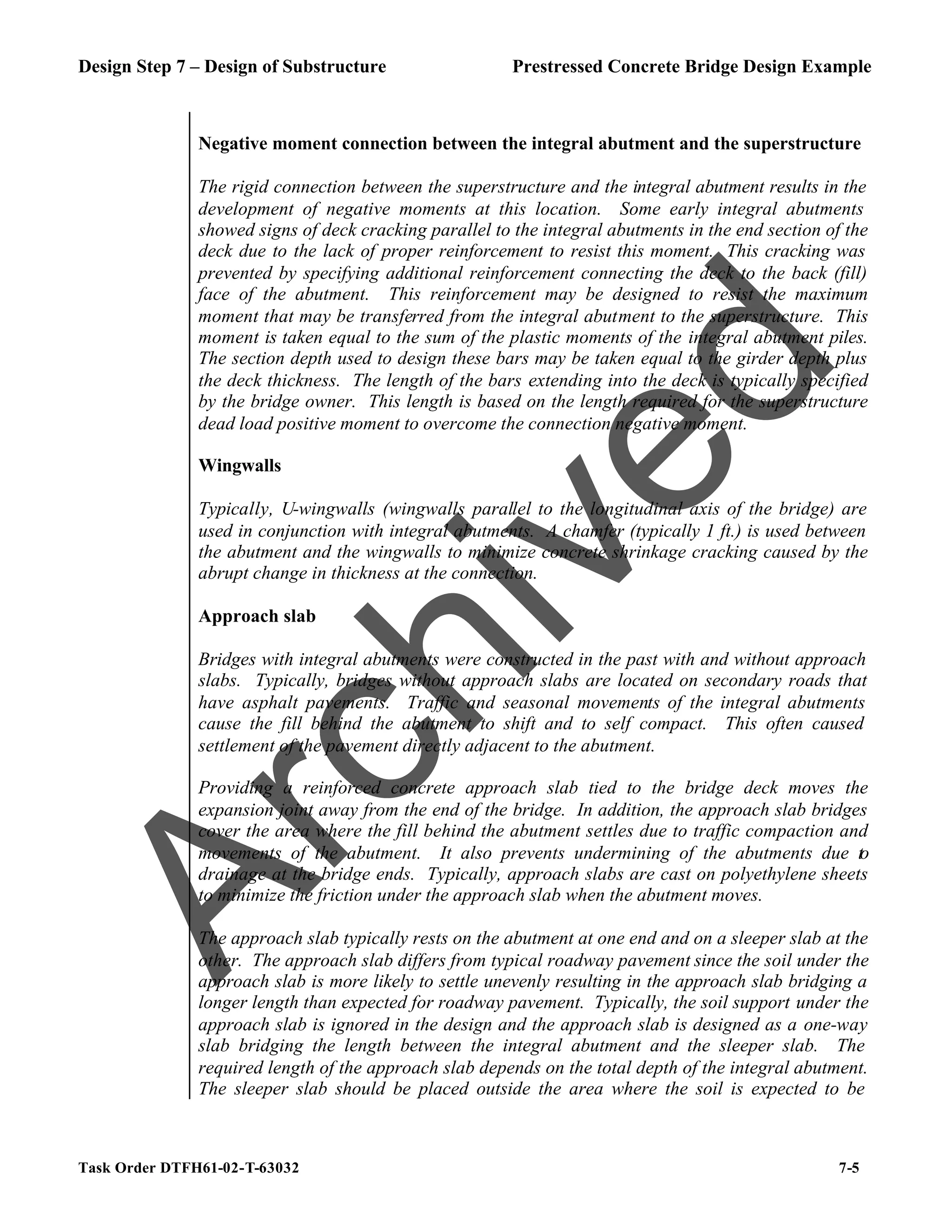Design Step 7 – Design of Substructure Prestressed Concrete Bridge Design Example
Task Order DTFH61-02-T-63032 7-5
Negative moment connection between the integral abutment and the superstructure
The rigid connection between the superstructure and the integral abutment results in the
development of negative moments at this location. Some early integral abutments
showed signs of deck cracking parallel to the integral abutments in the end section of the
deck due to the lack of proper reinforcement to resist this moment. This cracking was
prevented by specifying additional reinforcement connecting the deck to the back (fill)
face of the abutment. This reinforcement may be designed to resist the maximum
moment that may be transferred from the integral abutment to the superstructure. This
moment is taken equal to the sum of the plastic moments of the integral abutment piles.
The section depth used to design these bars may be taken equal to the girder depth plus
the deck thickness. The length of the bars extending into the deck is typically specified
by the bridge owner. This length is based on the length required for the superstructure
dead load positive moment to overcome the connection negative moment.
Wingwalls
Typically, U-wingwalls (wingwalls parallel to the longitudinal axis of the bridge) are
used in conjunction with integral abutments. A chamfer (typically 1 ft.) is used between
the abutment and the wingwalls to minimize concrete shrinkage cracking caused by the
abrupt change in thickness at the connection.
Approach slab
Bridges with integral abutments were constructed in the past with and without approach
slabs. Typically, bridges without approach slabs are located on secondary roads that
have asphalt pavements. Traffic and seasonal movements of the integral abutments
cause the fill behind the abutment to shift and to self compact. This often caused
settlement of the pavement directly adjacent to the abutment.
Providing a reinforced concrete approach slab tied to the bridge deck moves the
expansion joint away from the end of the bridge. In addition, the approach slab bridges
cover the area where the fill behind the abutment settles due to traffic compaction and
movements of the abutment. It also prevents undermining of the abutments due to
drainage at the bridge ends. Typically, approach slabs are cast on polyethylene sheets
to minimize the friction under the approach slab when the abutment moves.
The approach slab typically rests on the abutment at one end and on a sleeper slab at the
other. The approach slab differs from typical roadway pavement since the soil under the
approach slab is more likely to settle unevenly resulting in the approach slab bridging a
longer length than expected for roadway pavement. Typically, the soil support under the
approach slab is ignored in the design and the approach slab is designed as a one-way
slab bridging the length between the integral abutment and the sleeper slab. The
required length of the approach slab depends on the total depth of the integral abutment.
The sleeper slab should be placed outside the area where the soil is expected to be
A
r
c
h
i
v
e
d
 