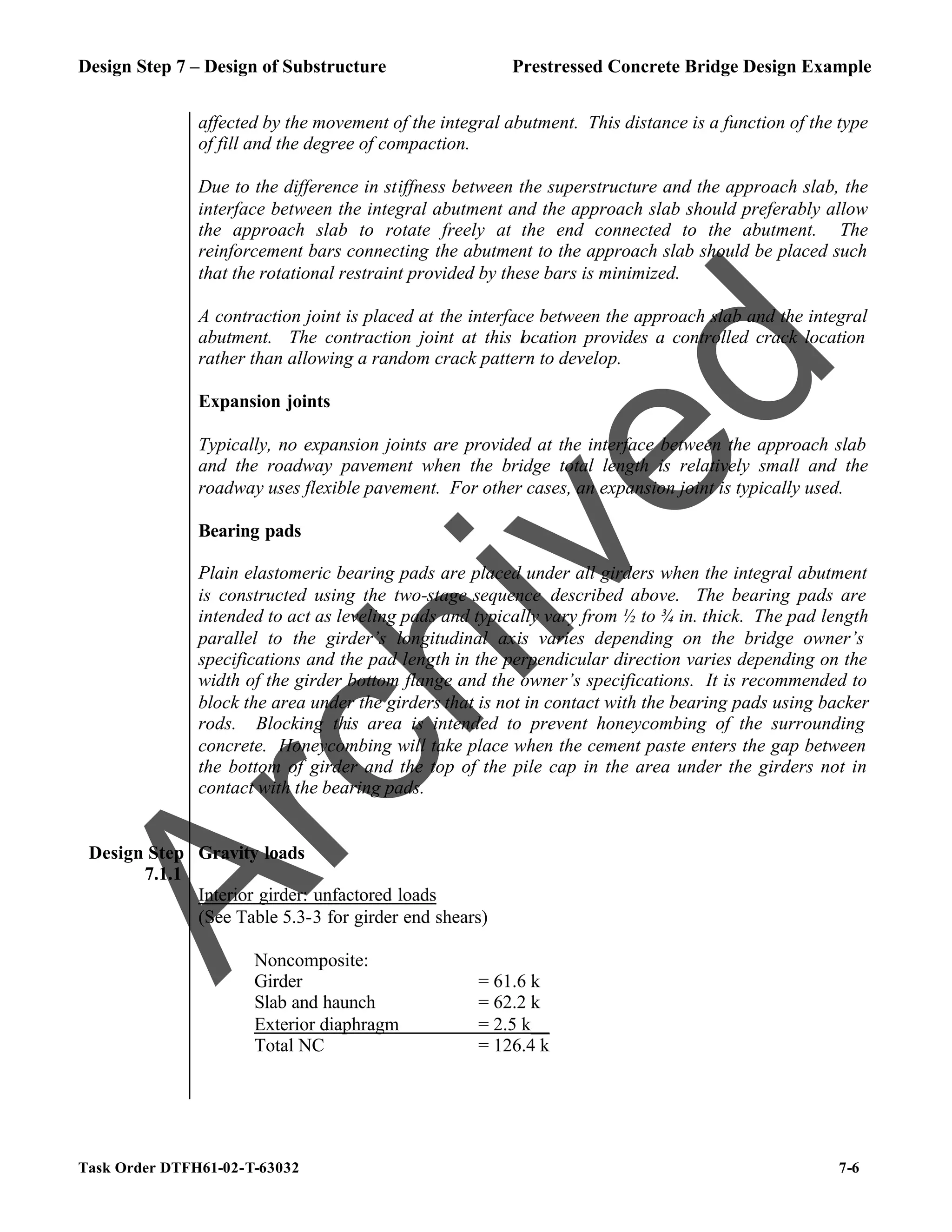 Design Step 7 – Design of Substructure Prestressed Concrete Bridge Design Example
Task Order DTFH61-02-T-63032 7-6
affected by the movement of the integral abutment. This distance is a function of the type
of fill and the degree of compaction.
Due to the difference in stiffness between the superstructure and the approach slab, the
interface between the integral abutment and the approach slab should preferably allow
the approach slab to rotate freely at the end connected to the abutment. The
reinforcement bars connecting the abutment to the approach slab should be placed such
that the rotational restraint provided by these bars is minimized.
A contraction joint is placed at the interface between the approach slab and the integral
abutment. The contraction joint at this location provides a controlled crack location
rather than allowing a random crack pattern to develop.
Expansion joints
Typically, no expansion joints are provided at the interface between the approach slab
and the roadway pavement when the bridge total length is relatively small and the
roadway uses flexible pavement. For other cases, an expansion joint is typically used.
Bearing pads
Plain elastomeric bearing pads are placed under all girders when the integral abutment
is constructed using the two-stage sequence described above. The bearing pads are
intended to act as leveling pads and typically vary from ½ to ¾ in. thick. The pad length
parallel to the girder’s longitudinal axis varies depending on the bridge owner’s
specifications and the pad length in the perpendicular direction varies depending on the
width of the girder bottom flange and the owner’s specifications. It is recommended to
block the area under the girders that is not in contact with the bearing pads using backer
rods. Blocking this area is intended to prevent honeycombing of the surrounding
concrete. Honeycombing will take place when the cement paste enters the gap between
the bottom of girder and the top of the pile cap in the area under the girders not in
contact with the bearing pads.
Design Step
7.1.1
Gravity loads
Interior girder: unfactored loads
(See Table 5.3-3 for girder end shears)
Noncomposite:
Girder = 61.6 k
Slab and haunch = 62.2 k
Exterior diaphragm = 2.5 k__
Total NC = 126.4 k
A
r
c
h
i
v
e
d
 