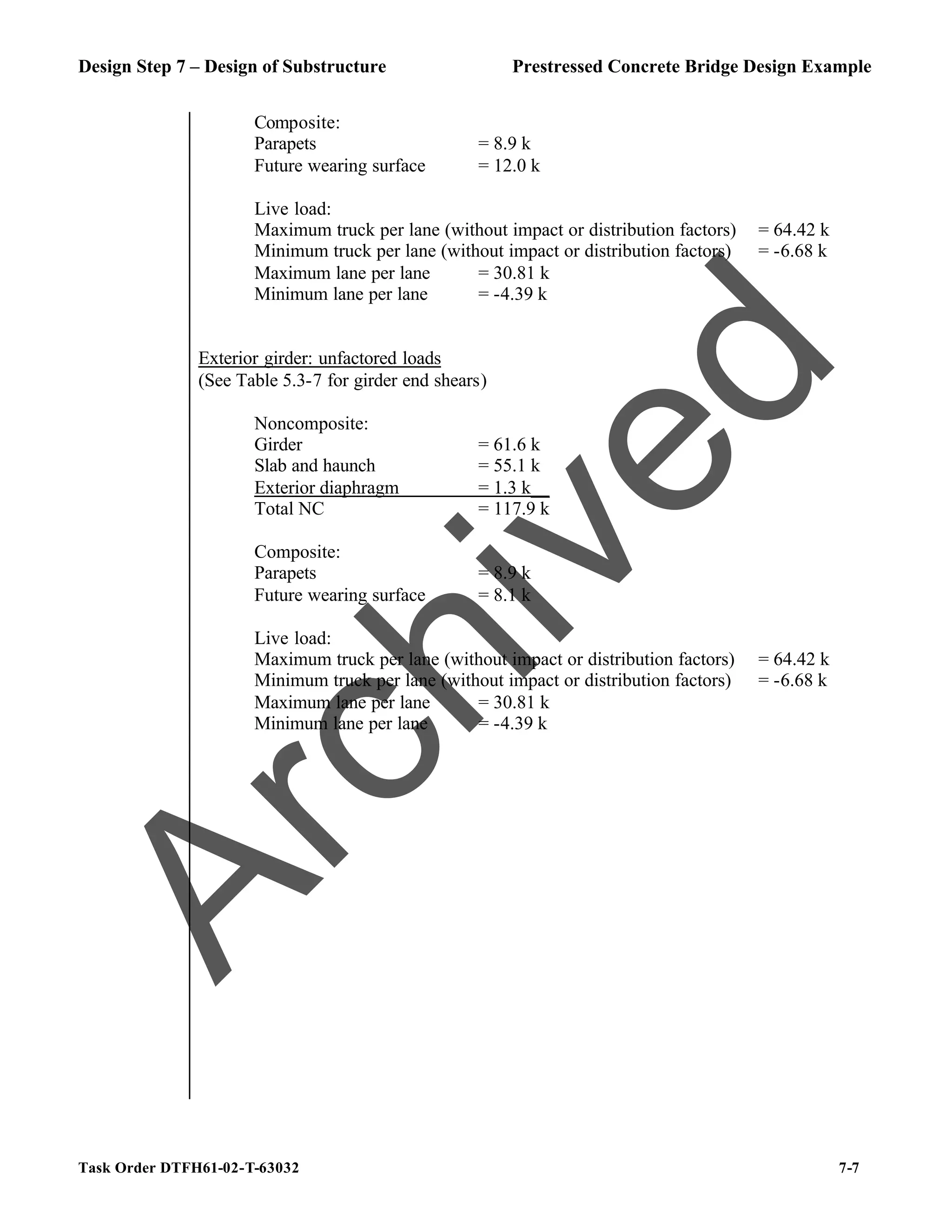 Design Step 7 – Design of Substructure Prestressed Concrete Bridge Design Example
Task Order DTFH61-02-T-63032 7-7
Composite:
Parapets = 8.9 k
Future wearing surface = 12.0 k
Live load:
Maximum truck per lane (without impact or distribution factors) = 64.42 k
Minimum truck per lane (without impact or distribution factors) = -6.68 k
Maximum lane per lane = 30.81 k
Minimum lane per lane = -4.39 k
Exterior girder: unfactored loads
(See Table 5.3-7 for girder end shears)
Noncomposite:
Girder = 61.6 k
Slab and haunch = 55.1 k
Exterior diaphragm = 1.3 k__
Total NC = 117.9 k
Composite:
Parapets = 8.9 k
Future wearing surface = 8.1 k
Live load:
Maximum truck per lane (without impact or distribution factors) = 64.42 k
Minimum truck per lane (without impact or distribution factors) = -6.68 k
Maximum lane per lane = 30.81 k
Minimum lane per lane = -4.39 k
A
r
c
h
i
v
e
d
 