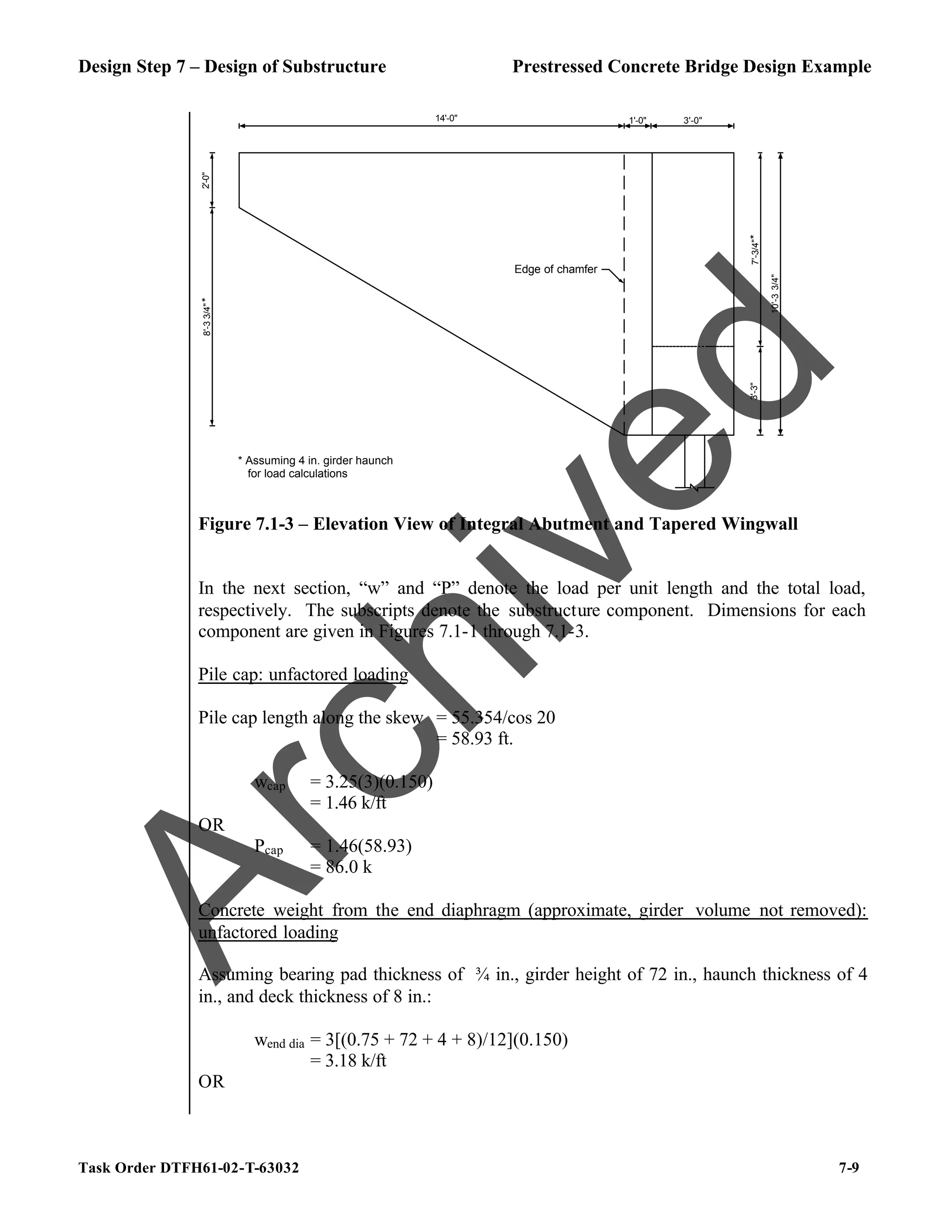 Design Step 7 – Design of Substructure Prestressed Concrete Bridge Design Example
Task Order DTFH61-02-T-63032 7-9
2'-0"
8'-3
3/4"
*
14'-0" 1'-0"
3'-3"
7'-3/4"
*
10'-3
3/4"
3'-0"
Edge of chamfer
* Assuming 4 in. girder haunch
for load calculations
Figure 7.1-3 – Elevation View of Integral Abutment and Tapered Wingwall
In the next section, “w” and “P” denote the load per unit length and the total load,
respectively. The subscripts denote the substructure component. Dimensions for each
component are given in Figures 7.1-1 through 7.1-3.
Pile cap: unfactored loading
Pile cap length along the skew = 55.354/cos 20
= 58.93 ft.
wcap = 3.25(3)(0.150)
= 1.46 k/ft
OR
Pcap = 1.46(58.93)
= 86.0 k
Concrete weight from the end diaphragm (approximate, girder volume not removed):
unfactored loading
Assuming bearing pad thickness of ¾ in., girder height of 72 in., haunch thickness of 4
in., and deck thickness of 8 in.:
wend dia = 3[(0.75 + 72 + 4 + 8)/12](0.150)
= 3.18 k/ft
OR
A
r
c
h
i
v
e
d
 