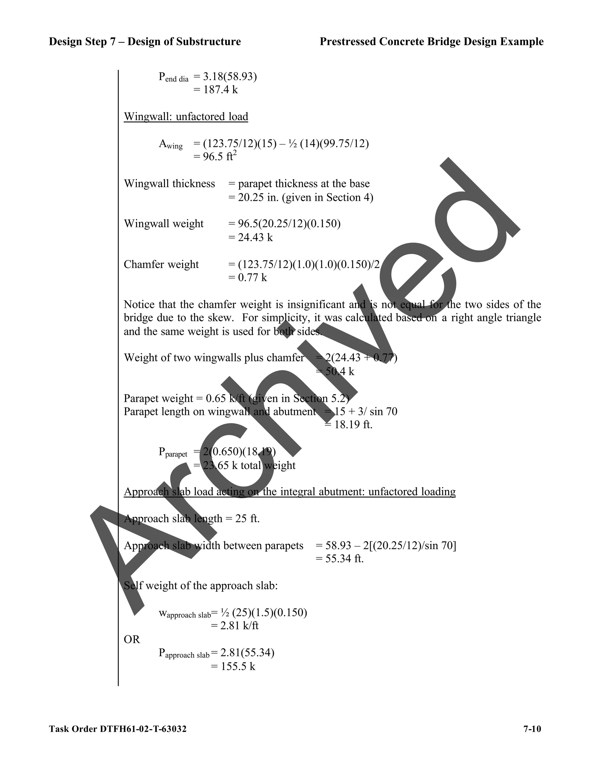 Design Step 7 – Design of Substructure Prestressed Concrete Bridge Design Example
Task Order DTFH61-02-T-63032 7-10
Pend dia = 3.18(58.93)
= 187.4 k
Wingwall: unfactored load
Awing = (123.75/12)(15) – ½ (14)(99.75/12)
= 96.5 ft2
Wingwall thickness = parapet thickness at the base
= 20.25 in. (given in Section 4)
Wingwall weight = 96.5(20.25/12)(0.150)
= 24.43 k
Chamfer weight = (123.75/12)(1.0)(1.0)(0.150)/2
= 0.77 k
Notice that the chamfer weight is insignificant and is not equal for the two sides of the
bridge due to the skew. For simplicity, it was calculated based on a right angle triangle
and the same weight is used for both sides.
Weight of two wingwalls plus chamfer = 2(24.43 + 0.77)
= 50.4 k
Parapet weight = 0.65 k/ft (given in Section 5.2)
Parapet length on wingwall and abutment = 15 + 3/ sin 70
= 18.19 ft.
Pparapet = 2(0.650)(18.19)
= 23.65 k total weight
Approach slab load acting on the integral abutment: unfactored loading
Approach slab length = 25 ft.
Approach slab width between parapets = 58.93 – 2[(20.25/12)/sin 70]
= 55.34 ft.
Self weight of the approach slab:
wapproach slab= ½ (25)(1.5)(0.150)
= 2.81 k/ft
OR
Papproach slab = 2.81(55.34)
= 155.5 k
A
r
c
h
i
v
e
d
 