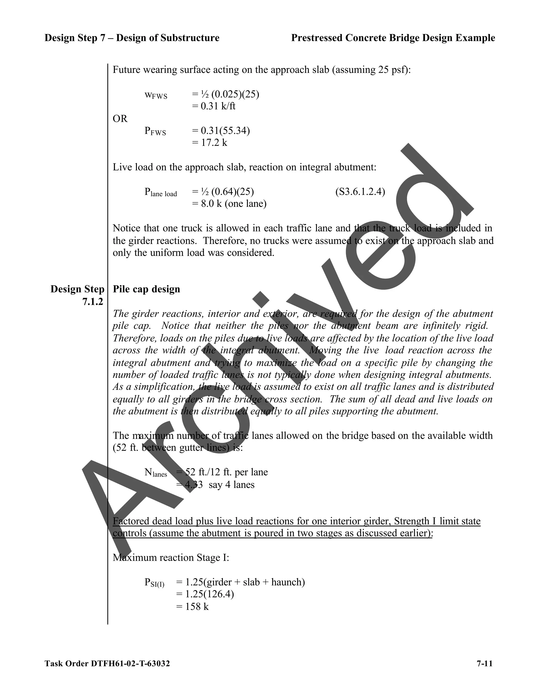 Design Step 7 – Design of Substructure Prestressed Concrete Bridge Design Example
Task Order DTFH61-02-T-63032 7-11
Future wearing surface acting on the approach slab (assuming 25 psf):
wFWS = ½ (0.025)(25)
= 0.31 k/ft
OR
PFWS = 0.31(55.34)
= 17.2 k
Live load on the approach slab, reaction on integral abutment:
Plane load = ½ (0.64)(25) (S3.6.1.2.4)
= 8.0 k (one lane)
Notice that one truck is allowed in each traffic lane and that the truck load is included in
the girder reactions. Therefore, no trucks were assumed to exist on the approach slab and
only the uniform load was considered.
Design Step
7.1.2
Pile cap design
The girder reactions, interior and exterior, are required for the design of the abutment
pile cap. Notice that neither the piles nor the abutment beam are infinitely rigid.
Therefore, loads on the piles due to live loads are affected by the location of the live load
across the width of the integral abutment. Moving the live load reaction across the
integral abutment and trying to maximize the load on a specific pile by changing the
number of loaded traffic lanes is not typically done when designing integral abutments.
As a simplification, the live load is assumed to exist on all traffic lanes and is distributed
equally to all girders in the bridge cross section. The sum of all dead and live loads on
the abutment is then distributed equally to all piles supporting the abutment.
The maximum number of traffic lanes allowed on the bridge based on the available width
(52 ft. between gutter lines) is:
Nlanes = 52 ft./12 ft. per lane
= 4.33 say 4 lanes
Factored dead load plus live load reactions for one interior girder, Strength I limit state
controls (assume the abutment is poured in two stages as discussed earlier):
Maximum reaction Stage I:
PSI(I) = 1.25(girder + slab + haunch)
= 1.25(126.4)
= 158 k
A
r
c
h
i
v
e
d
 