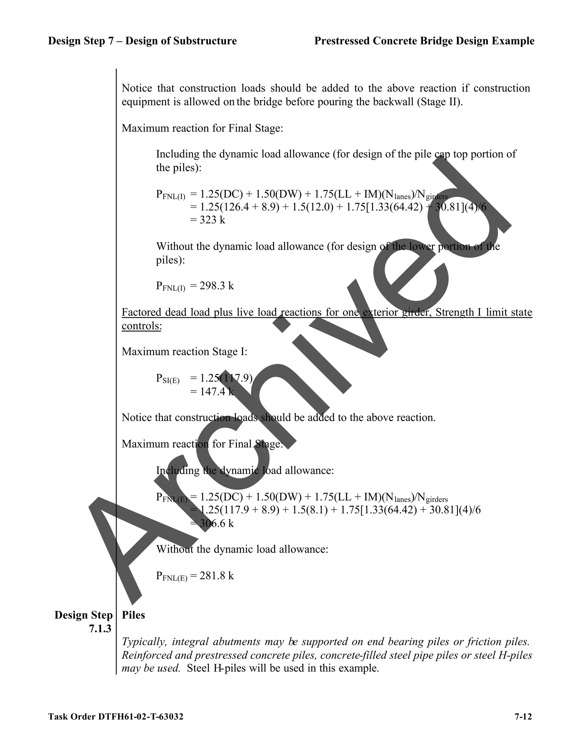 Design Step 7 – Design of Substructure Prestressed Concrete Bridge Design Example
Task Order DTFH61-02-T-63032 7-12
Notice that construction loads should be added to the above reaction if construction
equipment is allowed on the bridge before pouring the backwall (Stage II).
Maximum reaction for Final Stage:
Including the dynamic load allowance (for design of the pile cap top portion of
the piles):
PFNL(I) = 1.25(DC) + 1.50(DW) + 1.75(LL + IM)(Nlanes)/Ngirders
= 1.25(126.4 + 8.9) + 1.5(12.0) + 1.75[1.33(64.42) + 30.81](4)/6
= 323 k
Without the dynamic load allowance (for design of the lower portion of the
piles):
PFNL(I) = 298.3 k
Factored dead load plus live load reactions for one exterior girder, Strength I limit state
controls:
Maximum reaction Stage I:
PSI(E) = 1.25(117.9)
= 147.4 k
Notice that construction loads should be added to the above reaction.
Maximum reaction for Final Stage:
Including the dynamic load allowance:
PFNL(E) = 1.25(DC) + 1.50(DW) + 1.75(LL + IM)(Nlanes)/Ngirders
= 1.25(117.9 + 8.9) + 1.5(8.1) + 1.75[1.33(64.42) + 30.81](4)/6
= 306.6 k
Without the dynamic load allowance:
PFNL(E) = 281.8 k
Design Step
7.1.3
Piles
Typically, integral abutments may be supported on end bearing piles or friction piles.
Reinforced and prestressed concrete piles, concrete-filled steel pipe piles or steel H-piles
may be used. Steel H-piles will be used in this example.
A
r
c
h
i
v
e
d
 
