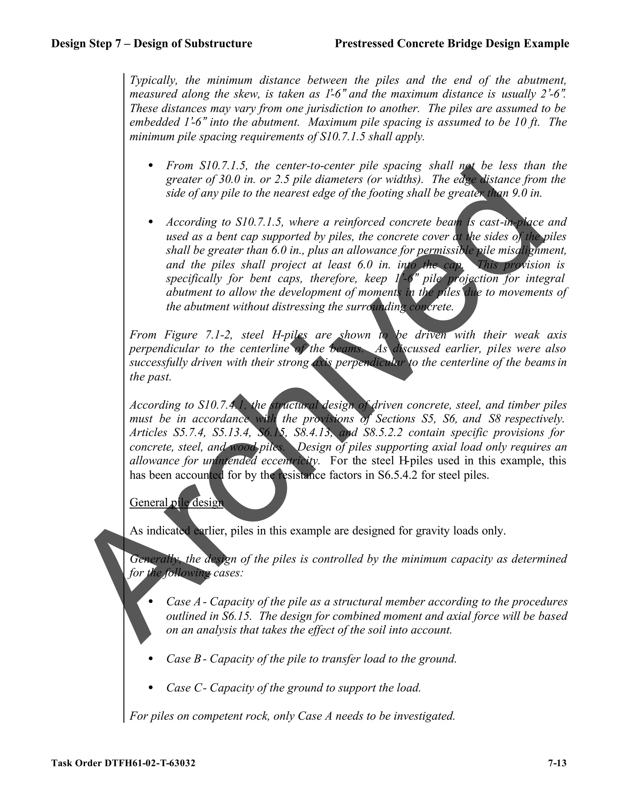 Design Step 7 – Design of Substructure Prestressed Concrete Bridge Design Example
Task Order DTFH61-02-T-63032 7-13
Typically, the minimum distance between the piles and the end of the abutment,
measured along the skew, is taken as 1’-6” and the maximum distance is usually 2’-6”.
These distances may vary from one jurisdiction to another. The piles are assumed to be
embedded 1’-6” into the abutment. Maximum pile spacing is assumed to be 10 ft. The
minimum pile spacing requirements of S10.7.1.5 shall apply.
• From S10.7.1.5, the center-to-center pile spacing shall not be less than the
greater of 30.0 in. or 2.5 pile diameters (or widths). The edge distance from the
side of any pile to the nearest edge of the footing shall be greater than 9.0 in.
• According to S10.7.1.5, where a reinforced concrete beam is cast-in-place and
used as a bent cap supported by piles, the concrete cover at the sides of the piles
shall be greater than 6.0 in., plus an allowance for permissible pile misalignment,
and the piles shall project at least 6.0 in. into the cap. This provision is
specifically for bent caps, therefore, keep 1’-6” pile projection for integral
abutment to allow the development of moments in the piles due to movements of
the abutment without distressing the surrounding concrete.
From Figure 7.1-2, steel H-piles are shown to be driven with their weak axis
perpendicular to the centerline of the beams. As discussed earlier, piles were also
successfully driven with their strong axis perpendicular to the centerline of the beams in
the past.
According to S10.7.4.1, the structural design of driven concrete, steel, and timber piles
must be in accordance with the provisions of Sections S5, S6, and S8 respectively.
Articles S5.7.4, S5.13.4, S6.15, S8.4.13, and S8.5.2.2 contain specific provisions for
concrete, steel, and wood piles. Design of piles supporting axial load only requires an
allowance for unintended eccentricity. For the steel H-piles used in this example, this
has been accounted for by the resistance factors in S6.5.4.2 for steel piles.
General pile design
As indicated earlier, piles in this example are designed for gravity loads only.
Generally, the design of the piles is controlled by the minimum capacity as determined
for the following cases:
• Case A- Capacity of the pile as a structural member according to the procedures
outlined in S6.15. The design for combined moment and axial force will be based
on an analysis that takes the effect of the soil into account.
• Case B- Capacity of the pile to transfer load to the ground.
• Case C- Capacity of the ground to support the load.
For piles on competent rock, only Case A needs to be investigated.
A
r
c
h
i
v
e
d
 