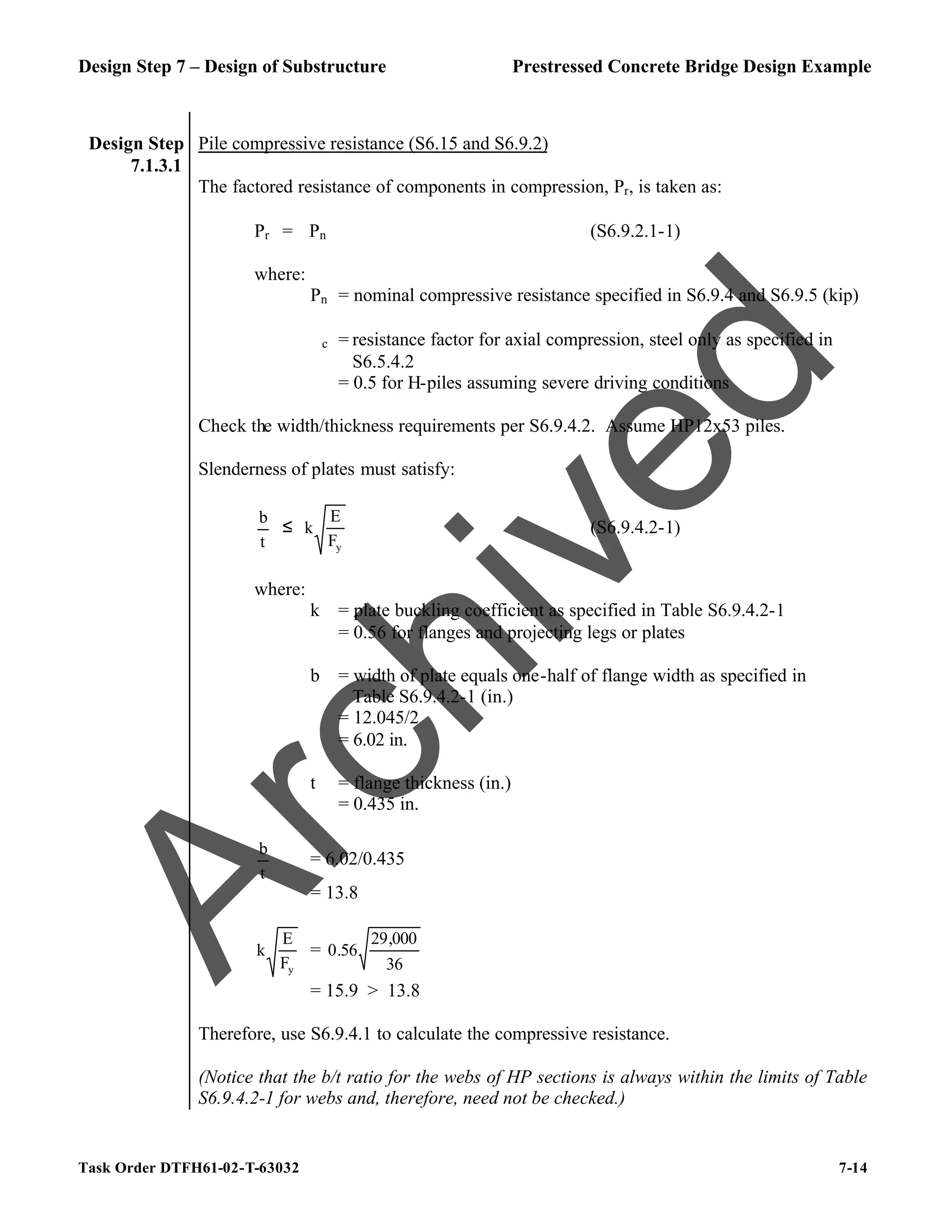 Design Step 7 – Design of Substructure Prestressed Concrete Bridge Design Example
Task Order DTFH61-02-T-63032 7-14
Design Step
7.1.3.1
Pile compressive resistance (S6.15 and S6.9.2)
The factored resistance of components in compression, Pr, is taken as:
Pr = ϕPn (S6.9.2.1-1)
where:
Pn = nominal compressive resistance specified in S6.9.4 and S6.9.5 (kip)
ϕc = resistance factor for axial compression, steel only as specified in
S6.5.4.2
= 0.5 for H-piles assuming severe driving conditions
Check the width/thickness requirements per S6.9.4.2. Assume HP12x53 piles.
Slenderness of plates must satisfy:
t
b
≤
y
F
E
k (S6.9.4.2-1)
where:
k = plate buckling coefficient as specified in Table S6.9.4.2-1
= 0.56 for flanges and projecting legs or plates
b = width of plate equals one-half of flange width as specified in
Table S6.9.4.2-1 (in.)
= 12.045/2
= 6.02 in.
t = flange thickness (in.)
= 0.435 in.
t
b
= 6.02/0.435
= 13.8
y
F
E
k =
36
000
,
29
56
.
0
= 15.9 > 13.8
Therefore, use S6.9.4.1 to calculate the compressive resistance.
(Notice that the b/t ratio for the webs of HP sections is always within the limits of Table
S6.9.4.2-1 for webs and, therefore, need not be checked.)
A
r
c
h
i
v
e
d
 