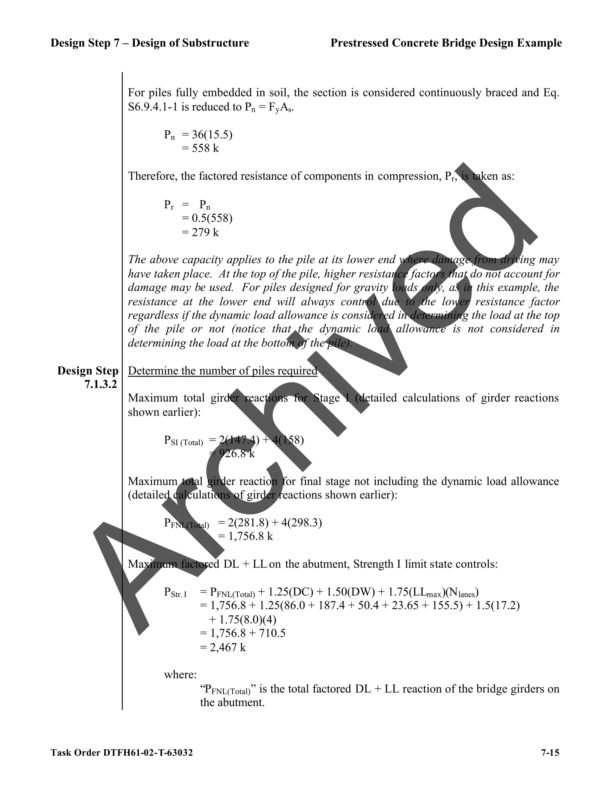 Design Step 7 – Design of Substructure Prestressed Concrete Bridge Design Example
Task Order DTFH61-02-T-63032 7-15
For piles fully embedded in soil, the section is considered continuously braced and Eq.
S6.9.4.1-1 is reduced to Pn = FyAs.
Pn = 36(15.5)
= 558 k
Therefore, the factored resistance of components in compression, Pr, is taken as:
Pr = ϕPn
= 0.5(558)
= 279 k
The above capacity applies to the pile at its lower end where damage from driving may
have taken place. At the top of the pile, higher resistance factors that do not account for
damage may be used. For piles designed for gravity loads only, as in this example, the
resistance at the lower end will always control due to the lower resistance factor
regardless if the dynamic load allowance is considered in determining the load at the top
of the pile or not (notice that the dynamic load allowance is not considered in
determining the load at the bottom of the pile).
Design Step
7.1.3.2
Determine the number of piles required
Maximum total girder reactions for Stage I (detailed calculations of girder reactions
shown earlier):
PSI (Total) = 2(147.4) + 4(158)
= 926.8 k
Maximum total girder reaction for final stage not including the dynamic load allowance
(detailed calculations of girder reactions shown earlier):
PFNL(Total) = 2(281.8) + 4(298.3)
= 1,756.8 k
Maximum factored DL + LLon the abutment, Strength I limit state controls:
PStr. I = PFNL(Total) + 1.25(DC) + 1.50(DW) + 1.75(LLmax)(Nlanes)
= 1,756.8 + 1.25(86.0 + 187.4 + 50.4 + 23.65 + 155.5) + 1.5(17.2)
+ 1.75(8.0)(4)
= 1,756.8 + 710.5
= 2,467 k
where:
“PFNL(Total)” is the total factored DL + LL reaction of the bridge girders on
the abutment.
A
r
c
h
i
v
e
d
 