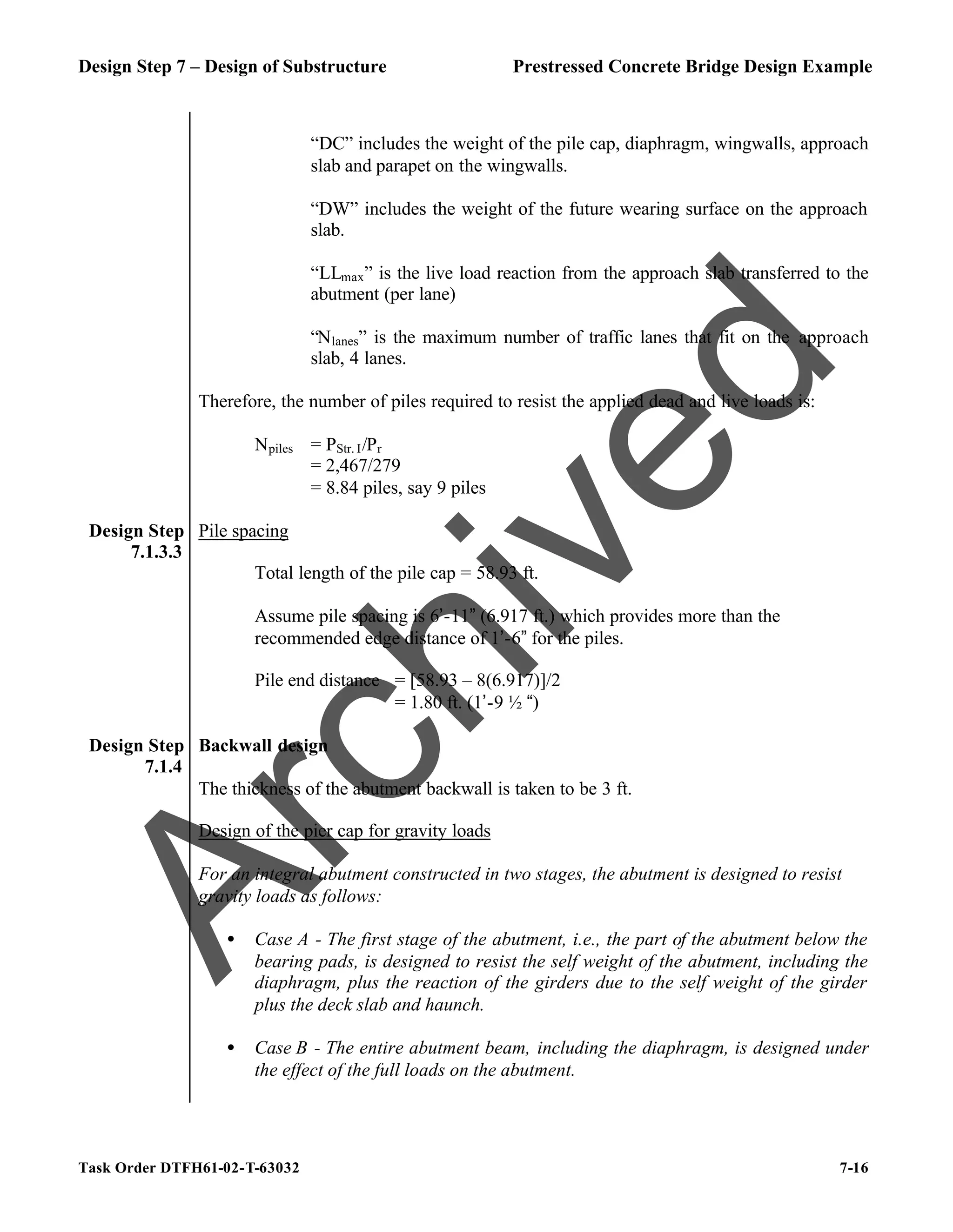 Design Step 7 – Design of Substructure Prestressed Concrete Bridge Design Example
Task Order DTFH61-02-T-63032 7-16
“DC” includes the weight of the pile cap, diaphragm, wingwalls, approach
slab and parapet on the wingwalls.
“DW” includes the weight of the future wearing surface on the approach
slab.
“LLmax” is the live load reaction from the approach slab transferred to the
abutment (per lane)
“Nlanes” is the maximum number of traffic lanes that fit on the approach
slab, 4 lanes.
Therefore, the number of piles required to resist the applied dead and live loads is:
Npiles = PStr. I/Pr
= 2,467/279
= 8.84 piles, say 9 piles
Design Step
7.1.3.3
Pile spacing
Total length of the pile cap = 58.93 ft.
Assume pile spacing is 6’-11” (6.917 ft.) which provides more than the
recommended edge distance of 1’-6” for the piles.
Pile end distance = [58.93 – 8(6.917)]/2
= 1.80 ft. (1’-9 ½ “)
Design Step
7.1.4
Backwall design
The thickness of the abutment backwall is taken to be 3 ft.
Design of the pier cap for gravity loads
For an integral abutment constructed in two stages, the abutment is designed to resist
gravity loads as follows:
• Case A - The first stage of the abutment, i.e., the part of the abutment below the
bearing pads, is designed to resist the self weight of the abutment, including the
diaphragm, plus the reaction of the girders due to the self weight of the girder
plus the deck slab and haunch.
• Case B - The entire abutment beam, including the diaphragm, is designed under
the effect of the full loads on the abutment.
A
r
c
h
i
v
e
d
 
