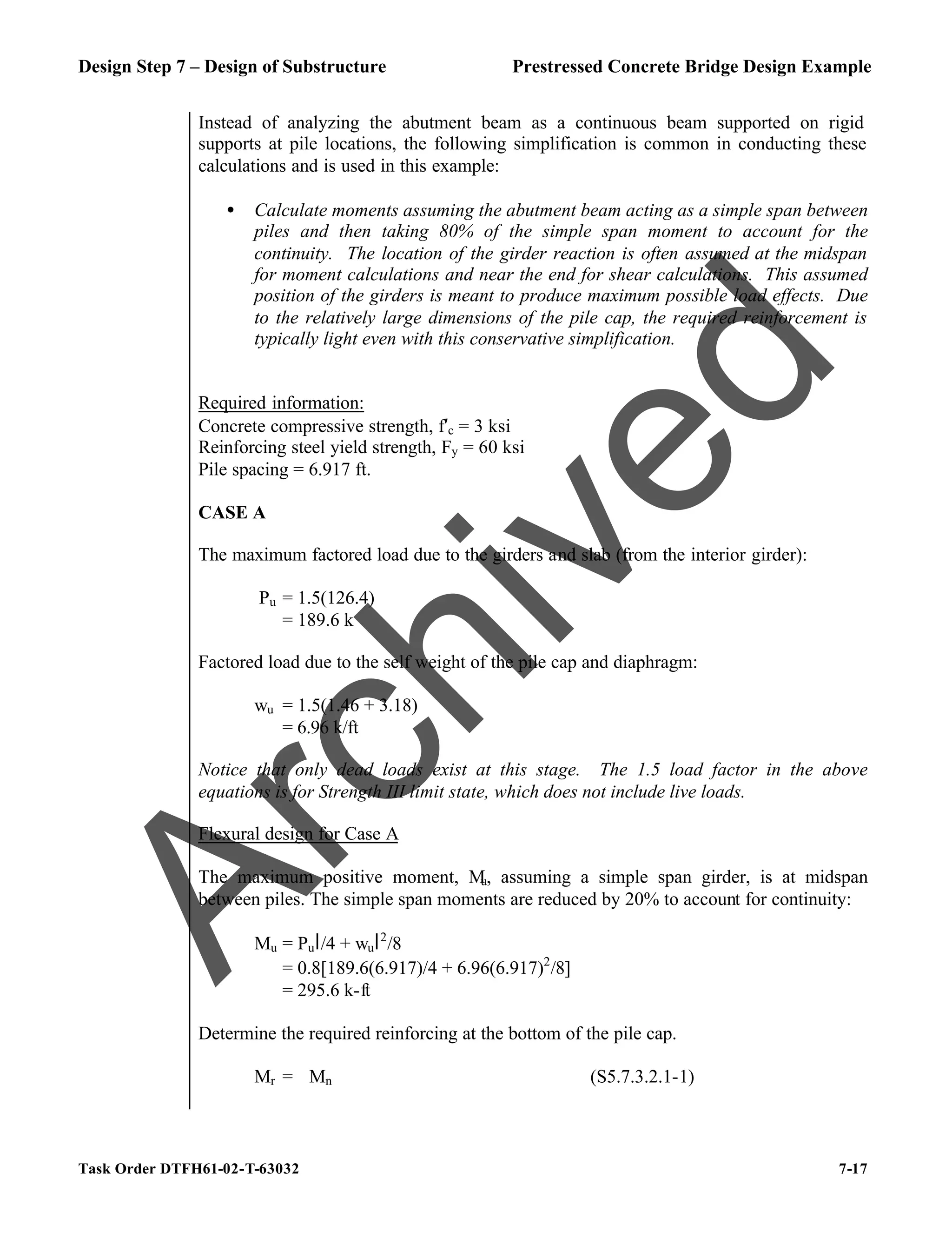 Design Step 7 – Design of Substructure Prestressed Concrete Bridge Design Example
Task Order DTFH61-02-T-63032 7-17
Instead of analyzing the abutment beam as a continuous beam supported on rigid
supports at pile locations, the following simplification is common in conducting these
calculations and is used in this example:
• Calculate moments assuming the abutment beam acting as a simple span between
piles and then taking 80% of the simple span moment to account for the
continuity. The location of the girder reaction is often assumed at the midspan
for moment calculations and near the end for shear calculations. This assumed
position of the girders is meant to produce maximum possible load effects. Due
to the relatively large dimensions of the pile cap, the required reinforcement is
typically light even with this conservative simplification.
Required information:
Concrete compressive strength, f′c = 3 ksi
Reinforcing steel yield strength, Fy = 60 ksi
Pile spacing = 6.917 ft.
CASE A
The maximum factored load due to the girders and slab (from the interior girder):
Pu = 1.5(126.4)
= 189.6 k
Factored load due to the self weight of the pile cap and diaphragm:
wu = 1.5(1.46 + 3.18)
= 6.96 k/ft
Notice that only dead loads exist at this stage. The 1.5 load factor in the above
equations is for Strength III limit state, which does not include live loads.
Flexural design for Case A
The maximum positive moment, M
u, assuming a simple span girder, is at midspan
between piles. The simple span moments are reduced by 20% to account for continuity:
Mu = Pul/4 + wul2
/8
= 0.8[189.6(6.917)/4 + 6.96(6.917)2
/8]
= 295.6 k-ft
Determine the required reinforcing at the bottom of the pile cap.
Mr = ϕMn (S5.7.3.2.1-1)
A
r
c
h
i
v
e
d
 
