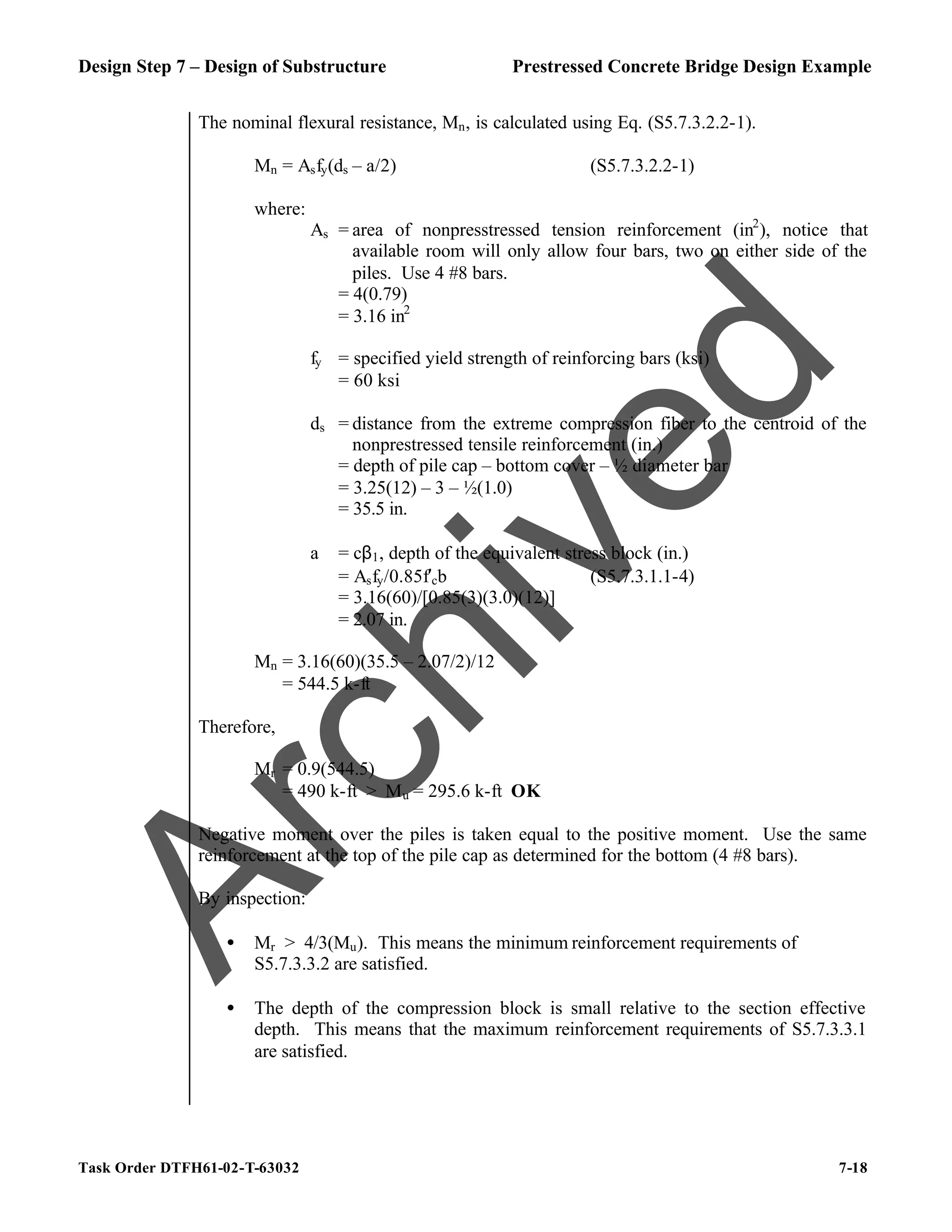 Design Step 7 – Design of Substructure Prestressed Concrete Bridge Design Example
Task Order DTFH61-02-T-63032 7-18
The nominal flexural resistance, Mn, is calculated using Eq. (S5.7.3.2.2-1).
Mn = Asfy(ds – a/2) (S5.7.3.2.2-1)
where:
As = area of nonpresstressed tension reinforcement (in2
), notice that
available room will only allow four bars, two on either side of the
piles. Use 4 #8 bars.
= 4(0.79)
= 3.16 in2
fy = specified yield strength of reinforcing bars (ksi)
= 60 ksi
ds = distance from the extreme compression fiber to the centroid of the
nonprestressed tensile reinforcement (in.)
= depth of pile cap – bottom cover – ½ diameter bar
= 3.25(12) – 3 – ½(1.0)
= 35.5 in.
a = cβ1, depth of the equivalent stress block (in.)
= Asfy/0.85f′cb (S5.7.3.1.1-4)
= 3.16(60)/[0.85(3)(3.0)(12)]
= 2.07 in.
Mn = 3.16(60)(35.5 – 2.07/2)/12
= 544.5 k-ft
Therefore,
Mr = 0.9(544.5)
= 490 k-ft > Mu = 295.6 k-ft OK
Negative moment over the piles is taken equal to the positive moment. Use the same
reinforcement at the top of the pile cap as determined for the bottom (4 #8 bars).
By inspection:
• Mr > 4/3(Mu). This means the minimum reinforcement requirements of
S5.7.3.3.2 are satisfied.
• The depth of the compression block is small relative to the section effective
depth. This means that the maximum reinforcement requirements of S5.7.3.3.1
are satisfied.
A
r
c
h
i
v
e
d
 