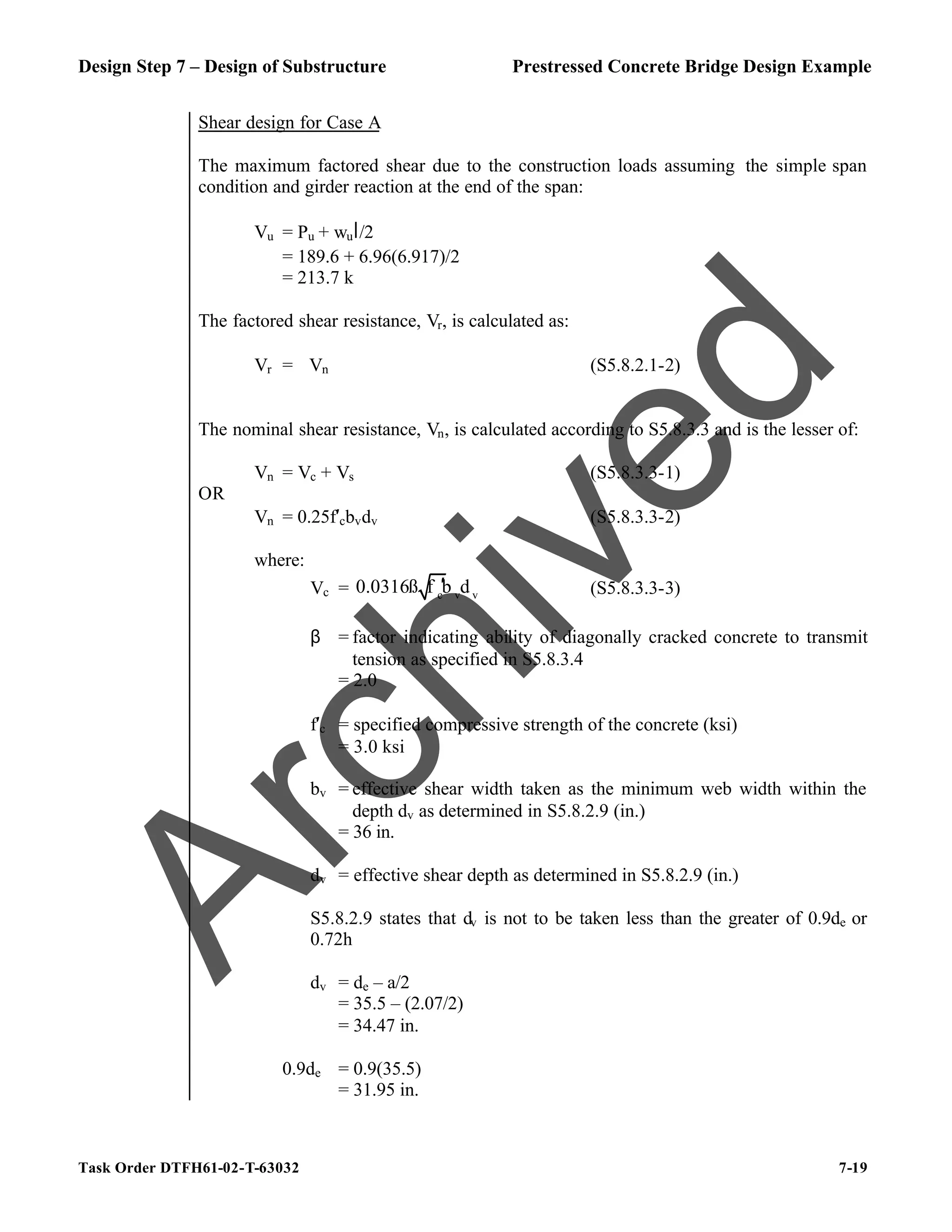 Design Step 7 – Design of Substructure Prestressed Concrete Bridge Design Example
Task Order DTFH61-02-T-63032 7-19
Shear design for Case A
The maximum factored shear due to the construction loads assuming the simple span
condition and girder reaction at the end of the span:
Vu = Pu + wul/2
= 189.6 + 6.96(6.917)/2
= 213.7 k
The factored shear resistance, Vr, is calculated as:
Vr = ϕVn (S5.8.2.1-2)
The nominal shear resistance, Vn, is calculated according to S5.8.3.3 and is the lesser of:
Vn = Vc + Vs (S5.8.3.3-1)
OR
Vn = 0.25f′cbvdv (S5.8.3.3-2)
where:
Vc = c v v
0.0316ß f b d
′ (S5.8.3.3-3)
β = factor indicating ability of diagonally cracked concrete to transmit
tension as specified in S5.8.3.4
= 2.0
f′c = specified compressive strength of the concrete (ksi)
= 3.0 ksi
bv = effective shear width taken as the minimum web width within the
depth dv as determined in S5.8.2.9 (in.)
= 36 in.
dv = effective shear depth as determined in S5.8.2.9 (in.)
S5.8.2.9 states that dv is not to be taken less than the greater of 0.9de or
0.72h
dv = de – a/2
= 35.5 – (2.07/2)
= 34.47 in.
0.9de = 0.9(35.5)
= 31.95 in.
A
r
c
h
i
v
e
d
 